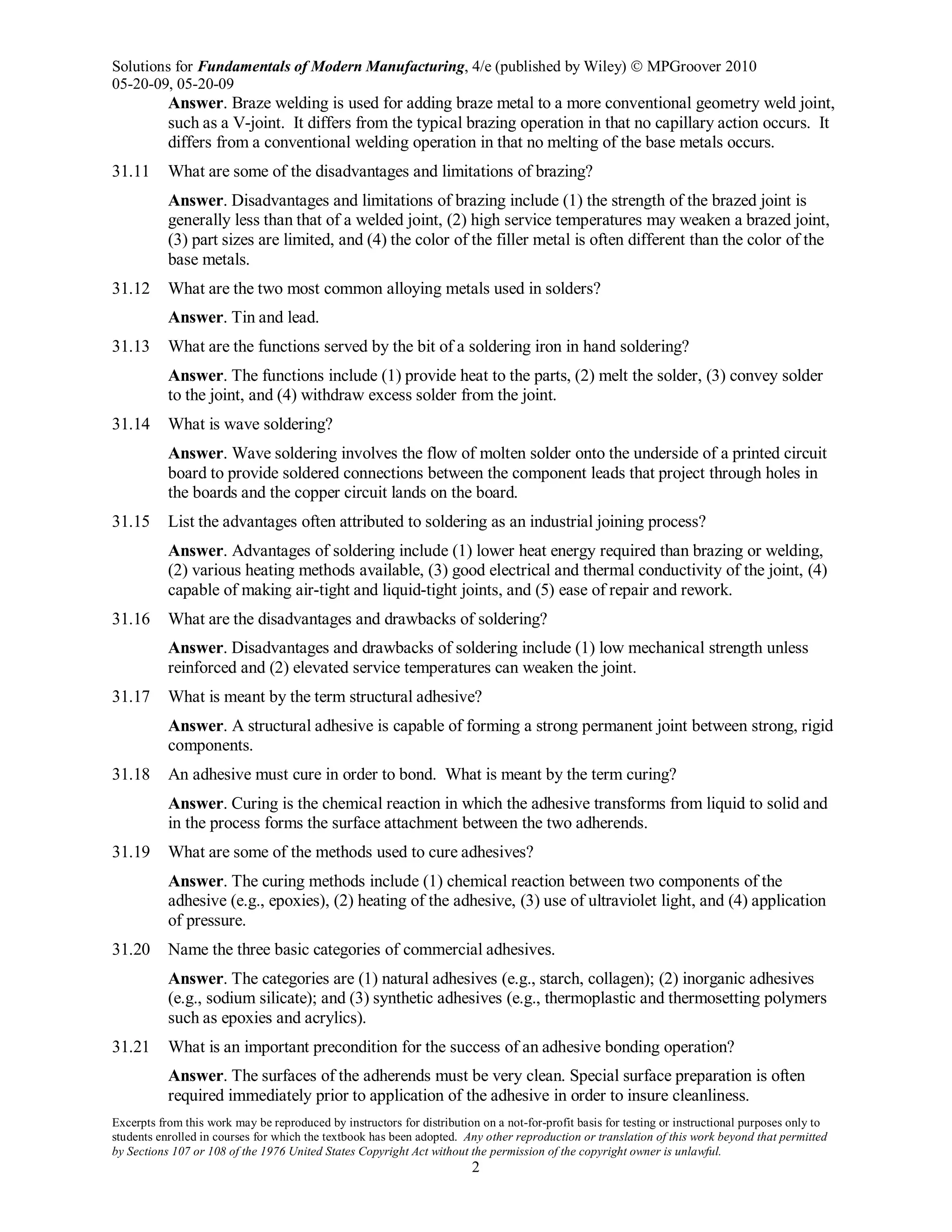 Solutions for Fundamentals of Modern Manufacturing, 4/e (published by Wiley)  MPGroover 2010
05-20-09, 05-20-09
Excerpts from this work may be reproduced by instructors for distribution on a not-for-profit basis for testing or instructional purposes only to
students enrolled in courses for which the textbook has been adopted. Any other reproduction or translation of this work beyond that permitted
by Sections 107 or 108 of the 1976 United States Copyright Act without the permission of the copyright owner is unlawful.
2
Answer. Braze welding is used for adding braze metal to a more conventional geometry weld joint,
such as a V-joint. It differs from the typical brazing operation in that no capillary action occurs. It
differs from a conventional welding operation in that no melting of the base metals occurs.
31.11 What are some of the disadvantages and limitations of brazing?
Answer. Disadvantages and limitations of brazing include (1) the strength of the brazed joint is
generally less than that of a welded joint, (2) high service temperatures may weaken a brazed joint,
(3) part sizes are limited, and (4) the color of the filler metal is often different than the color of the
base metals.
31.12 What are the two most common alloying metals used in solders?
Answer. Tin and lead.
31.13 What are the functions served by the bit of a soldering iron in hand soldering?
Answer. The functions include (1) provide heat to the parts, (2) melt the solder, (3) convey solder
to the joint, and (4) withdraw excess solder from the joint.
31.14 What is wave soldering?
Answer. Wave soldering involves the flow of molten solder onto the underside of a printed circuit
board to provide soldered connections between the component leads that project through holes in
the boards and the copper circuit lands on the board.
31.15 List the advantages often attributed to soldering as an industrial joining process?
Answer. Advantages of soldering include (1) lower heat energy required than brazing or welding,
(2) various heating methods available, (3) good electrical and thermal conductivity of the joint, (4)
capable of making air-tight and liquid-tight joints, and (5) ease of repair and rework.
31.16 What are the disadvantages and drawbacks of soldering?
Answer. Disadvantages and drawbacks of soldering include (1) low mechanical strength unless
reinforced and (2) elevated service temperatures can weaken the joint.
31.17 What is meant by the term structural adhesive?
Answer. A structural adhesive is capable of forming a strong permanent joint between strong, rigid
components.
31.18 An adhesive must cure in order to bond. What is meant by the term curing?
Answer. Curing is the chemical reaction in which the adhesive transforms from liquid to solid and
in the process forms the surface attachment between the two adherends.
31.19 What are some of the methods used to cure adhesives?
Answer. The curing methods include (1) chemical reaction between two components of the
adhesive (e.g., epoxies), (2) heating of the adhesive, (3) use of ultraviolet light, and (4) application
of pressure.
31.20 Name the three basic categories of commercial adhesives.
Answer. The categories are (1) natural adhesives (e.g., starch, collagen); (2) inorganic adhesives
(e.g., sodium silicate); and (3) synthetic adhesives (e.g., thermoplastic and thermosetting polymers
such as epoxies and acrylics).
31.21 What is an important precondition for the success of an adhesive bonding operation?
Answer. The surfaces of the adherends must be very clean. Special surface preparation is often
required immediately prior to application of the adhesive in order to insure cleanliness.
 