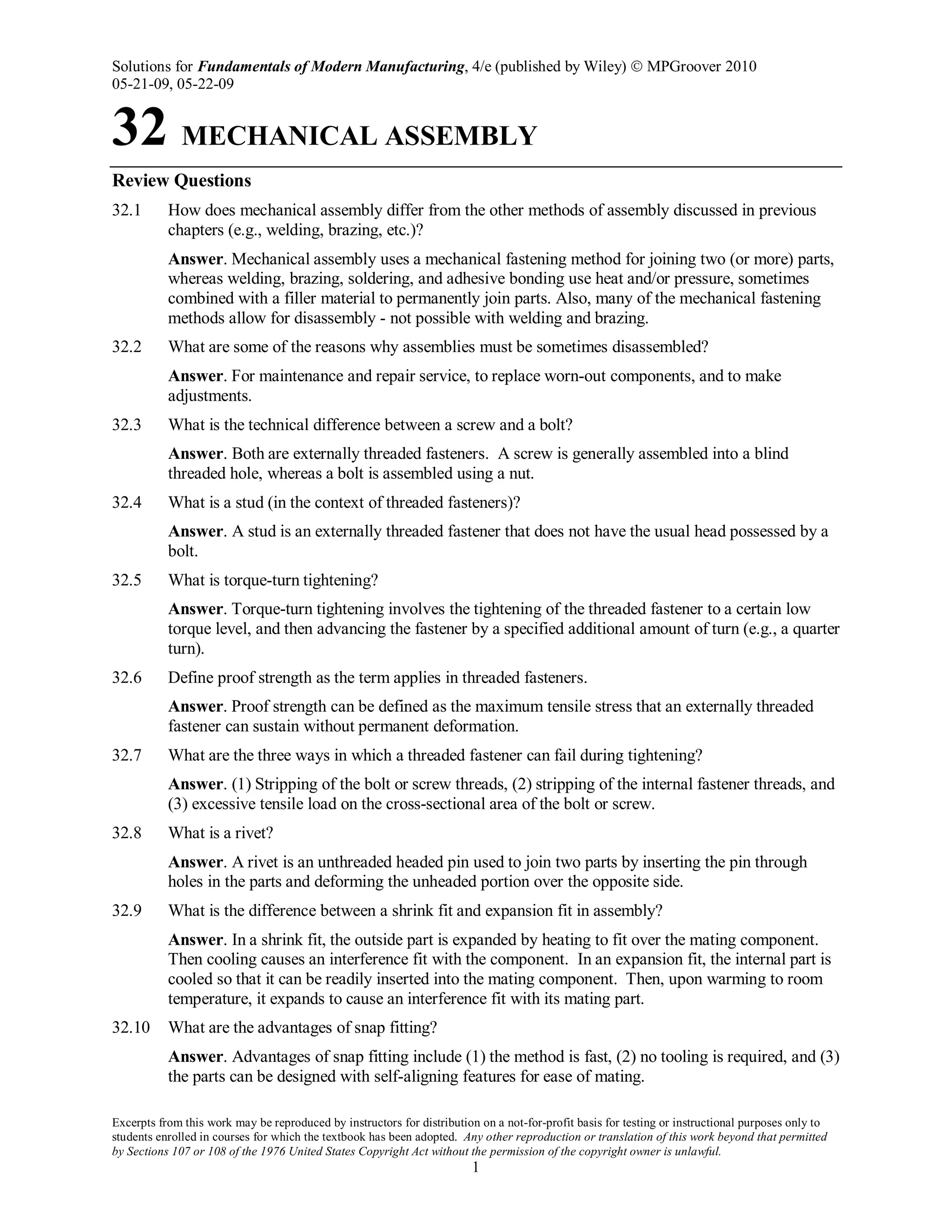 Solutions for Fundamentals of Modern Manufacturing, 4/e (published by Wiley)  MPGroover 2010
05-21-09, 05-22-09
Excerpts from this work may be reproduced by instructors for distribution on a not-for-profit basis for testing or instructional purposes only to
students enrolled in courses for which the textbook has been adopted. Any other reproduction or translation of this work beyond that permitted
by Sections 107 or 108 of the 1976 United States Copyright Act without the permission of the copyright owner is unlawful.
1
32 MECHANICAL ASSEMBLY
Review Questions
32.1 How does mechanical assembly differ from the other methods of assembly discussed in previous
chapters (e.g., welding, brazing, etc.)?
Answer. Mechanical assembly uses a mechanical fastening method for joining two (or more) parts,
whereas welding, brazing, soldering, and adhesive bonding use heat and/or pressure, sometimes
combined with a filler material to permanently join parts. Also, many of the mechanical fastening
methods allow for disassembly - not possible with welding and brazing.
32.2 What are some of the reasons why assemblies must be sometimes disassembled?
Answer. For maintenance and repair service, to replace worn-out components, and to make
adjustments.
32.3 What is the technical difference between a screw and a bolt?
Answer. Both are externally threaded fasteners. A screw is generally assembled into a blind
threaded hole, whereas a bolt is assembled using a nut.
32.4 What is a stud (in the context of threaded fasteners)?
Answer. A stud is an externally threaded fastener that does not have the usual head possessed by a
bolt.
32.5 What is torque-turn tightening?
Answer. Torque-turn tightening involves the tightening of the threaded fastener to a certain low
torque level, and then advancing the fastener by a specified additional amount of turn (e.g., a quarter
turn).
32.6 Define proof strength as the term applies in threaded fasteners.
Answer. Proof strength can be defined as the maximum tensile stress that an externally threaded
fastener can sustain without permanent deformation.
32.7 What are the three ways in which a threaded fastener can fail during tightening?
Answer. (1) Stripping of the bolt or screw threads, (2) stripping of the internal fastener threads, and
(3) excessive tensile load on the cross-sectional area of the bolt or screw.
32.8 What is a rivet?
Answer. A rivet is an unthreaded headed pin used to join two parts by inserting the pin through
holes in the parts and deforming the unheaded portion over the opposite side.
32.9 What is the difference between a shrink fit and expansion fit in assembly?
Answer. In a shrink fit, the outside part is expanded by heating to fit over the mating component.
Then cooling causes an interference fit with the component. In an expansion fit, the internal part is
cooled so that it can be readily inserted into the mating component. Then, upon warming to room
temperature, it expands to cause an interference fit with its mating part.
32.10 What are the advantages of snap fitting?
Answer. Advantages of snap fitting include (1) the method is fast, (2) no tooling is required, and (3)
the parts can be designed with self-aligning features for ease of mating.
 
