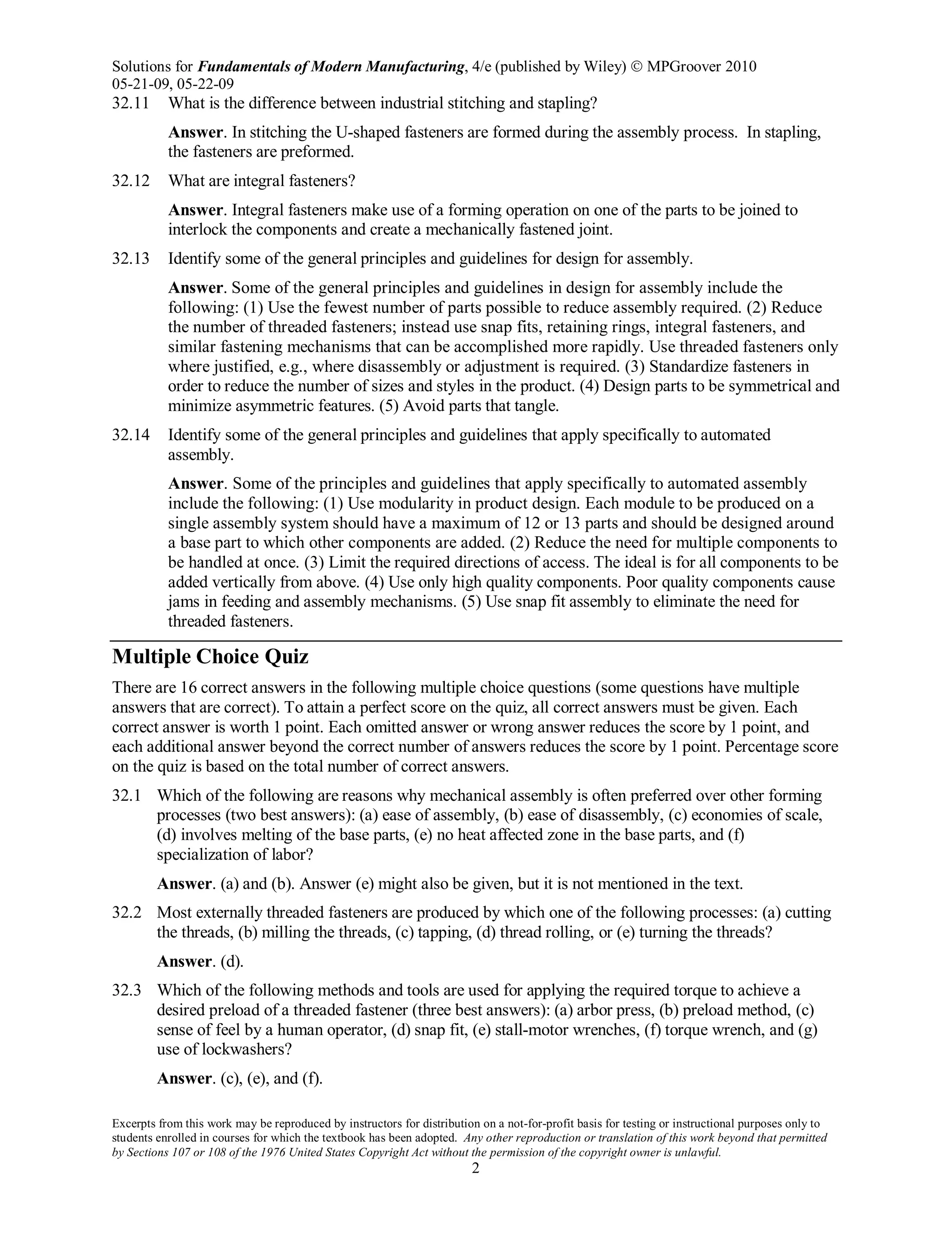 Solutions for Fundamentals of Modern Manufacturing, 4/e (published by Wiley)  MPGroover 2010
05-21-09, 05-22-09
Excerpts from this work may be reproduced by instructors for distribution on a not-for-profit basis for testing or instructional purposes only to
students enrolled in courses for which the textbook has been adopted. Any other reproduction or translation of this work beyond that permitted
by Sections 107 or 108 of the 1976 United States Copyright Act without the permission of the copyright owner is unlawful.
2
32.11 What is the difference between industrial stitching and stapling?
Answer. In stitching the U-shaped fasteners are formed during the assembly process. In stapling,
the fasteners are preformed.
32.12 What are integral fasteners?
Answer. Integral fasteners make use of a forming operation on one of the parts to be joined to
interlock the components and create a mechanically fastened joint.
32.13 Identify some of the general principles and guidelines for design for assembly.
Answer. Some of the general principles and guidelines in design for assembly include the
following: (1) Use the fewest number of parts possible to reduce assembly required. (2) Reduce
the number of threaded fasteners; instead use snap fits, retaining rings, integral fasteners, and
similar fastening mechanisms that can be accomplished more rapidly. Use threaded fasteners only
where justified, e.g., where disassembly or adjustment is required. (3) Standardize fasteners in
order to reduce the number of sizes and styles in the product. (4) Design parts to be symmetrical and
minimize asymmetric features. (5) Avoid parts that tangle.
32.14 Identify some of the general principles and guidelines that apply specifically to automated
assembly.
Answer. Some of the principles and guidelines that apply specifically to automated assembly
include the following: (1) Use modularity in product design. Each module to be produced on a
single assembly system should have a maximum of 12 or 13 parts and should be designed around
a base part to which other components are added. (2) Reduce the need for multiple components to
be handled at once. (3) Limit the required directions of access. The ideal is for all components to be
added vertically from above. (4) Use only high quality components. Poor quality components cause
jams in feeding and assembly mechanisms. (5) Use snap fit assembly to eliminate the need for
threaded fasteners.
Multiple Choice Quiz
There are 16 correct answers in the following multiple choice questions (some questions have multiple
answers that are correct). To attain a perfect score on the quiz, all correct answers must be given. Each
correct answer is worth 1 point. Each omitted answer or wrong answer reduces the score by 1 point, and
each additional answer beyond the correct number of answers reduces the score by 1 point. Percentage score
on the quiz is based on the total number of correct answers.
32.1 Which of the following are reasons why mechanical assembly is often preferred over other forming
processes (two best answers): (a) ease of assembly, (b) ease of disassembly, (c) economies of scale,
(d) involves melting of the base parts, (e) no heat affected zone in the base parts, and (f)
specialization of labor?
Answer. (a) and (b). Answer (e) might also be given, but it is not mentioned in the text.
32.2 Most externally threaded fasteners are produced by which one of the following processes: (a) cutting
the threads, (b) milling the threads, (c) tapping, (d) thread rolling, or (e) turning the threads?
Answer. (d).
32.3 Which of the following methods and tools are used for applying the required torque to achieve a
desired preload of a threaded fastener (three best answers): (a) arbor press, (b) preload method, (c)
sense of feel by a human operator, (d) snap fit, (e) stall-motor wrenches, (f) torque wrench, and (g)
use of lockwashers?
Answer. (c), (e), and (f).
 