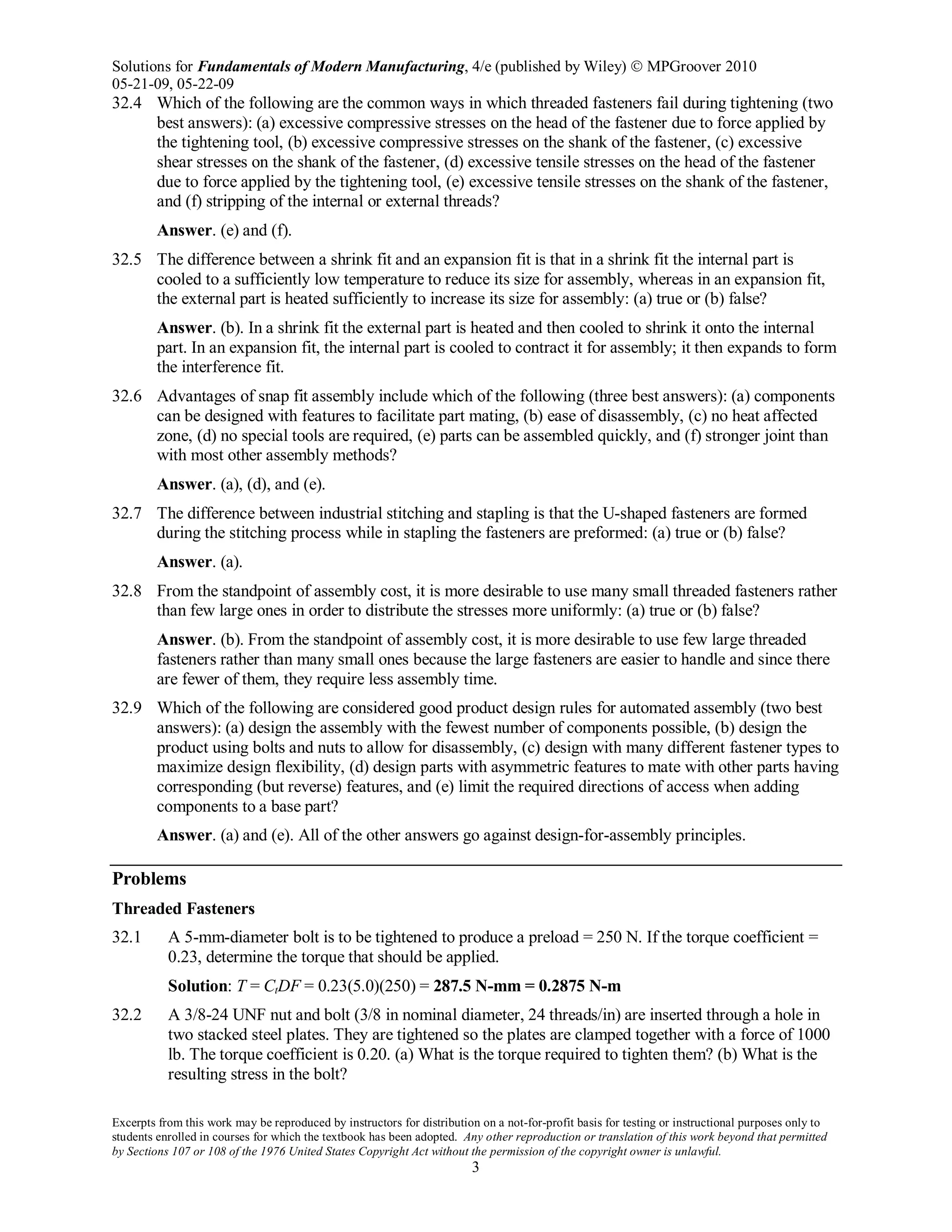 Solutions for Fundamentals of Modern Manufacturing, 4/e (published by Wiley)  MPGroover 2010
05-21-09, 05-22-09
Excerpts from this work may be reproduced by instructors for distribution on a not-for-profit basis for testing or instructional purposes only to
students enrolled in courses for which the textbook has been adopted. Any other reproduction or translation of this work beyond that permitted
by Sections 107 or 108 of the 1976 United States Copyright Act without the permission of the copyright owner is unlawful.
3
32.4 Which of the following are the common ways in which threaded fasteners fail during tightening (two
best answers): (a) excessive compressive stresses on the head of the fastener due to force applied by
the tightening tool, (b) excessive compressive stresses on the shank of the fastener, (c) excessive
shear stresses on the shank of the fastener, (d) excessive tensile stresses on the head of the fastener
due to force applied by the tightening tool, (e) excessive tensile stresses on the shank of the fastener,
and (f) stripping of the internal or external threads?
Answer. (e) and (f).
32.5 The difference between a shrink fit and an expansion fit is that in a shrink fit the internal part is
cooled to a sufficiently low temperature to reduce its size for assembly, whereas in an expansion fit,
the external part is heated sufficiently to increase its size for assembly: (a) true or (b) false?
Answer. (b). In a shrink fit the external part is heated and then cooled to shrink it onto the internal
part. In an expansion fit, the internal part is cooled to contract it for assembly; it then expands to form
the interference fit.
32.6 Advantages of snap fit assembly include which of the following (three best answers): (a) components
can be designed with features to facilitate part mating, (b) ease of disassembly, (c) no heat affected
zone, (d) no special tools are required, (e) parts can be assembled quickly, and (f) stronger joint than
with most other assembly methods?
Answer. (a), (d), and (e).
32.7 The difference between industrial stitching and stapling is that the U-shaped fasteners are formed
during the stitching process while in stapling the fasteners are preformed: (a) true or (b) false?
Answer. (a).
32.8 From the standpoint of assembly cost, it is more desirable to use many small threaded fasteners rather
than few large ones in order to distribute the stresses more uniformly: (a) true or (b) false?
Answer. (b). From the standpoint of assembly cost, it is more desirable to use few large threaded
fasteners rather than many small ones because the large fasteners are easier to handle and since there
are fewer of them, they require less assembly time.
32.9 Which of the following are considered good product design rules for automated assembly (two best
answers): (a) design the assembly with the fewest number of components possible, (b) design the
product using bolts and nuts to allow for disassembly, (c) design with many different fastener types to
maximize design flexibility, (d) design parts with asymmetric features to mate with other parts having
corresponding (but reverse) features, and (e) limit the required directions of access when adding
components to a base part?
Answer. (a) and (e). All of the other answers go against design-for-assembly principles.
Problems
Threaded Fasteners
32.1 A 5-mm-diameter bolt is to be tightened to produce a preload = 250 N. If the torque coefficient =
0.23, determine the torque that should be applied.
Solution: T = CtDF = 0.23(5.0)(250) = 287.5 N-mm = 0.2875 N-m
32.2 A 3/8-24 UNF nut and bolt (3/8 in nominal diameter, 24 threads/in) are inserted through a hole in
two stacked steel plates. They are tightened so the plates are clamped together with a force of 1000
lb. The torque coefficient is 0.20. (a) What is the torque required to tighten them? (b) What is the
resulting stress in the bolt?
 