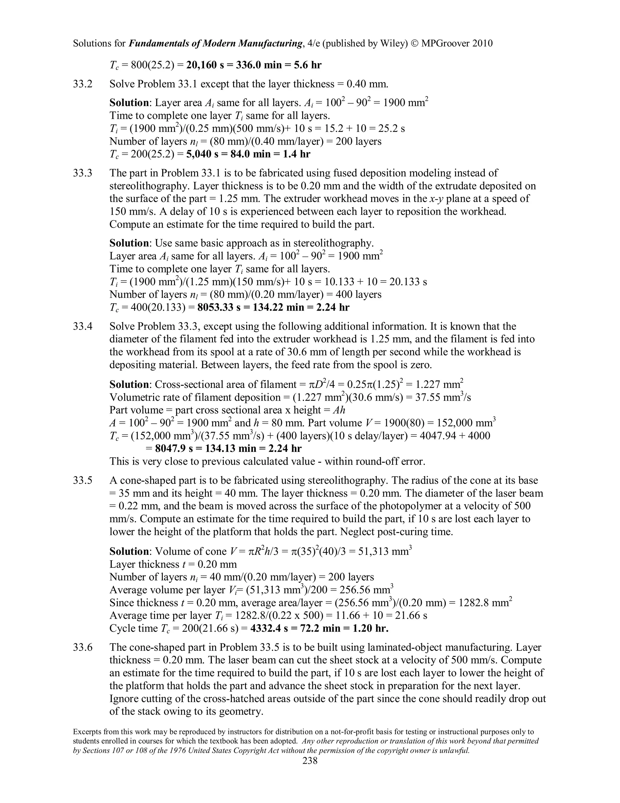 Solutions for Fundamentals of Modern Manufacturing, 4/e (published by Wiley)  MPGroover 2010
Excerpts from this work may be reproduced by instructors for distribution on a not-for-profit basis for testing or instructional purposes only to
students enrolled in courses for which the textbook has been adopted. Any other reproduction or translation of this work beyond that permitted
by Sections 107 or 108 of the 1976 United States Copyright Act without the permission of the copyright owner is unlawful.
238
Tc = 800(25.2) = 20,160 s = 336.0 min = 5.6 hr
33.2 Solve Problem 33.1 except that the layer thickness = 0.40 mm.
Solution: Layer area Ai same for all layers. Ai = 1002
– 902
= 1900 mm2
Time to complete one layer Ti same for all layers.
Ti = (1900 mm2
)/(0.25 mm)(500 mm/s)+ 10 s = 15.2 + 10 = 25.2 s
Number of layers nl = (80 mm)/(0.40 mm/layer) = 200 layers
Tc = 200(25.2) = 5,040 s = 84.0 min = 1.4 hr
33.3 The part in Problem 33.1 is to be fabricated using fused deposition modeling instead of
stereolithography. Layer thickness is to be 0.20 mm and the width of the extrudate deposited on
the surface of the part = 1.25 mm. The extruder workhead moves in the x-y plane at a speed of
150 mm/s. A delay of 10 s is experienced between each layer to reposition the workhead.
Compute an estimate for the time required to build the part.
Solution: Use same basic approach as in stereolithography.
Layer area Ai same for all layers. Ai = 1002
– 902
= 1900 mm2
Time to complete one layer Ti same for all layers.
Ti = (1900 mm2
)/(1.25 mm)(150 mm/s)+ 10 s = 10.133 + 10 = 20.133 s
Number of layers nl = (80 mm)/(0.20 mm/layer) = 400 layers
Tc = 400(20.133) = 8053.33 s = 134.22 min = 2.24 hr
33.4 Solve Problem 33.3, except using the following additional information. It is known that the
diameter of the filament fed into the extruder workhead is 1.25 mm, and the filament is fed into
the workhead from its spool at a rate of 30.6 mm of length per second while the workhead is
depositing material. Between layers, the feed rate from the spool is zero.
Solution: Cross-sectional area of filament = πD2
/4 = 0.25π(1.25)2
= 1.227 mm2
Volumetric rate of filament deposition = (1.227 mm2
)(30.6 mm/s) = 37.55 mm3
/s
Part volume = part cross sectional area x height = Ah
A = 1002
– 902
= 1900 mm2
and h = 80 mm. Part volume V = 1900(80) = 152,000 mm3
Tc = (152,000 mm3
)/(37.55 mm3
/s) + (400 layers)(10 s delay/layer) = 4047.94 + 4000
= 8047.9 s = 134.13 min = 2.24 hr
This is very close to previous calculated value - within round-off error.
33.5 A cone-shaped part is to be fabricated using stereolithography. The radius of the cone at its base
= 35 mm and its height = 40 mm. The layer thickness = 0.20 mm. The diameter of the laser beam
= 0.22 mm, and the beam is moved across the surface of the photopolymer at a velocity of 500
mm/s. Compute an estimate for the time required to build the part, if 10 s are lost each layer to
lower the height of the platform that holds the part. Neglect post-curing time.
Solution: Volume of cone V = πR2
h/3 = π(35)2
(40)/3 = 51,313 mm3
Layer thickness t = 0.20 mm
Number of layers ni = 40 mm/(0.20 mm/layer) = 200 layers
Average volume per layer Vi= (51,313 mm3
)/200 = 256.56 mm3
Since thickness t = 0.20 mm, average area/layer = (256.56 mm3
)/(0.20 mm) = 1282.8 mm2
Average time per layer Ti = 1282.8/(0.22 x 500) = 11.66 + 10 = 21.66 s
Cycle time Tc = 200(21.66 s) = 4332.4 s = 72.2 min = 1.20 hr.
33.6 The cone-shaped part in Problem 33.5 is to be built using laminated-object manufacturing. Layer
thickness = 0.20 mm. The laser beam can cut the sheet stock at a velocity of 500 mm/s. Compute
an estimate for the time required to build the part, if 10 s are lost each layer to lower the height of
the platform that holds the part and advance the sheet stock in preparation for the next layer.
Ignore cutting of the cross-hatched areas outside of the part since the cone should readily drop out
of the stack owing to its geometry.
 