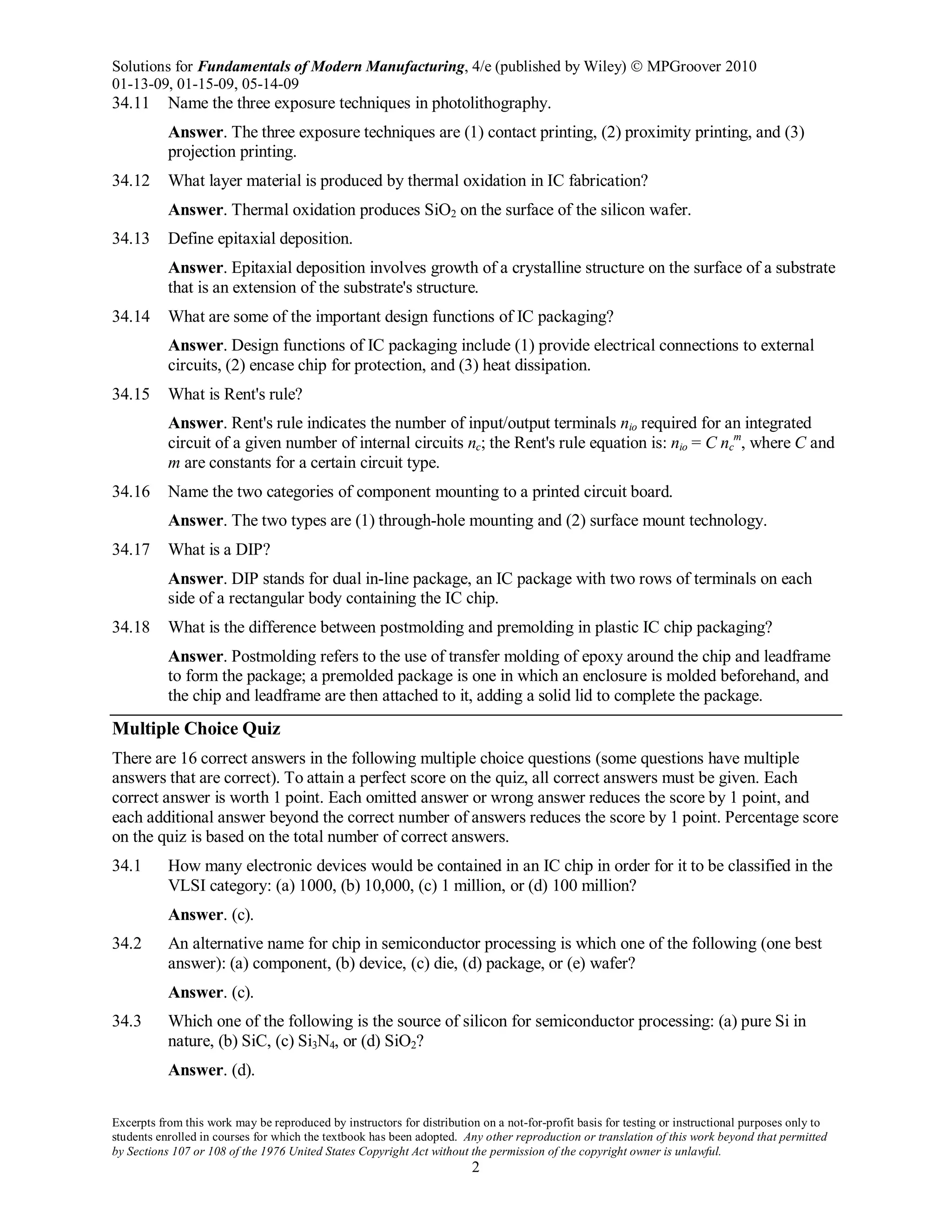 Solutions for Fundamentals of Modern Manufacturing, 4/e (published by Wiley)  MPGroover 2010
01-13-09, 01-15-09, 05-14-09
Excerpts from this work may be reproduced by instructors for distribution on a not-for-profit basis for testing or instructional purposes only to
students enrolled in courses for which the textbook has been adopted. Any other reproduction or translation of this work beyond that permitted
by Sections 107 or 108 of the 1976 United States Copyright Act without the permission of the copyright owner is unlawful.
2
34.11 Name the three exposure techniques in photolithography.
Answer. The three exposure techniques are (1) contact printing, (2) proximity printing, and (3)
projection printing.
34.12 What layer material is produced by thermal oxidation in IC fabrication?
Answer. Thermal oxidation produces SiO2 on the surface of the silicon wafer.
34.13 Define epitaxial deposition.
Answer. Epitaxial deposition involves growth of a crystalline structure on the surface of a substrate
that is an extension of the substrate's structure.
34.14 What are some of the important design functions of IC packaging?
Answer. Design functions of IC packaging include (1) provide electrical connections to external
circuits, (2) encase chip for protection, and (3) heat dissipation.
34.15 What is Rent's rule?
Answer. Rent's rule indicates the number of input/output terminals nio required for an integrated
circuit of a given number of internal circuits nc; the Rent's rule equation is: nio = C nc
m
, where C and
m are constants for a certain circuit type.
34.16 Name the two categories of component mounting to a printed circuit board.
Answer. The two types are (1) through-hole mounting and (2) surface mount technology.
34.17 What is a DIP?
Answer. DIP stands for dual in-line package, an IC package with two rows of terminals on each
side of a rectangular body containing the IC chip.
34.18 What is the difference between postmolding and premolding in plastic IC chip packaging?
Answer. Postmolding refers to the use of transfer molding of epoxy around the chip and leadframe
to form the package; a premolded package is one in which an enclosure is molded beforehand, and
the chip and leadframe are then attached to it, adding a solid lid to complete the package.
Multiple Choice Quiz
There are 16 correct answers in the following multiple choice questions (some questions have multiple
answers that are correct). To attain a perfect score on the quiz, all correct answers must be given. Each
correct answer is worth 1 point. Each omitted answer or wrong answer reduces the score by 1 point, and
each additional answer beyond the correct number of answers reduces the score by 1 point. Percentage score
on the quiz is based on the total number of correct answers.
34.1 How many electronic devices would be contained in an IC chip in order for it to be classified in the
VLSI category: (a) 1000, (b) 10,000, (c) 1 million, or (d) 100 million?
Answer. (c).
34.2 An alternative name for chip in semiconductor processing is which one of the following (one best
answer): (a) component, (b) device, (c) die, (d) package, or (e) wafer?
Answer. (c).
34.3 Which one of the following is the source of silicon for semiconductor processing: (a) pure Si in
nature, (b) SiC, (c) Si3N4, or (d) SiO2?
Answer. (d).
 