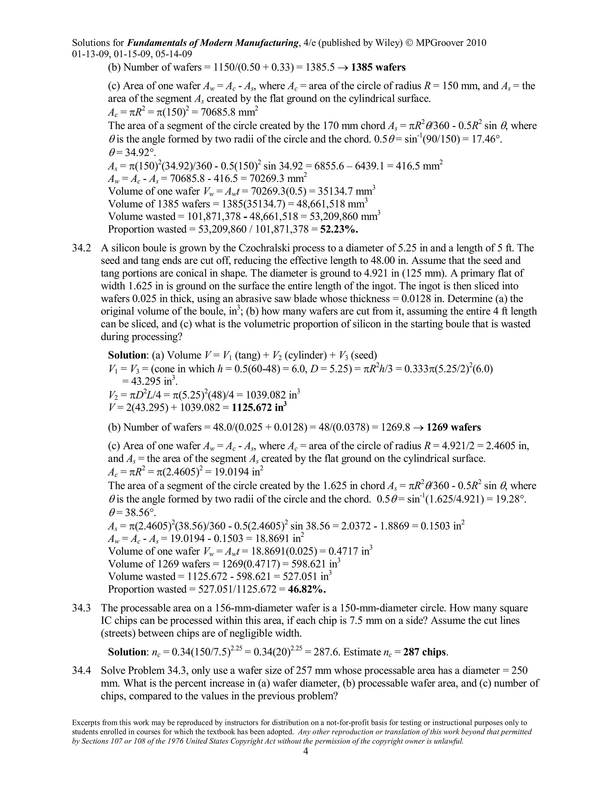 Solutions for Fundamentals of Modern Manufacturing, 4/e (published by Wiley)  MPGroover 2010
01-13-09, 01-15-09, 05-14-09
Excerpts from this work may be reproduced by instructors for distribution on a not-for-profit basis for testing or instructional purposes only to
students enrolled in courses for which the textbook has been adopted. Any other reproduction or translation of this work beyond that permitted
by Sections 107 or 108 of the 1976 United States Copyright Act without the permission of the copyright owner is unlawful.
4
(b) Number of wafers = 1150/(0.50 + 0.33) = 1385.5 → 1385 wafers
(c) Area of one wafer Aw = Ac - As, where Ac = area of the circle of radius R = 150 mm, and As = the
area of the segment As created by the flat ground on the cylindrical surface.
Ac = πR2
= π(150)2
= 70685.8 mm2
The area of a segment of the circle created by the 170 mm chord As = πR2
θ/360 - 0.5R2
sin θ, where
θ is the angle formed by two radii of the circle and the chord. 0.5θ = sin-1
(90/150) = 17.46°.
θ = 34.92°.
As = π(150)2
(34.92)/360 - 0.5(150)2
sin 34.92 = 6855.6 – 6439.1 = 416.5 mm2
Aw = Ac - As = 70685.8 - 416.5 = 70269.3 mm2
Volume of one wafer Vw = Awt = 70269.3(0.5) = 35134.7 mm3
Volume of 1385 wafers = 1385(35134.7) = 48,661,518 mm3
Volume wasted = 101,871,378 - 48,661,518 = 53,209,860 mm3
Proportion wasted = 53,209,860 / 101,871,378 = 52.23%.
34.2 A silicon boule is grown by the Czochralski process to a diameter of 5.25 in and a length of 5 ft. The
seed and tang ends are cut off, reducing the effective length to 48.00 in. Assume that the seed and
tang portions are conical in shape. The diameter is ground to 4.921 in (125 mm). A primary flat of
width 1.625 in is ground on the surface the entire length of the ingot. The ingot is then sliced into
wafers 0.025 in thick, using an abrasive saw blade whose thickness = 0.0128 in. Determine (a) the
original volume of the boule, in3
; (b) how many wafers are cut from it, assuming the entire 4 ft length
can be sliced, and (c) what is the volumetric proportion of silicon in the starting boule that is wasted
during processing?
Solution: (a) Volume V = V1 (tang) + V2 (cylinder) + V3 (seed)
V1 = V3 = (cone in which h = 0.5(60-48) = 6.0, D = 5.25) = πR2
h/3 = 0.333π(5.25/2)2
(6.0)
= 43.295 in3
.
V2 = πD2
L/4 = π(5.25)2
(48)/4 = 1039.082 in3
V = 2(43.295) + 1039.082 = 1125.672 in3
(b) Number of wafers = 48.0/(0.025 + 0.0128) = 48/(0.0378) = 1269.8 → 1269 wafers
(c) Area of one wafer Aw = Ac - As, where Ac = area of the circle of radius R = 4.921/2 = 2.4605 in,
and As = the area of the segment As created by the flat ground on the cylindrical surface.
Ac = πR2
= π(2.4605)2
= 19.0194 in2
The area of a segment of the circle created by the 1.625 in chord As = πR2
θ/360 - 0.5R2
sin θ, where
θ is the angle formed by two radii of the circle and the chord. 0.5θ = sin-1
(1.625/4.921) = 19.28°.
θ = 38.56°.
As = π(2.4605)2
(38.56)/360 - 0.5(2.4605)2
sin 38.56 = 2.0372 - 1.8869 = 0.1503 in2
Aw = Ac - As = 19.0194 - 0.1503 = 18.8691 in2
Volume of one wafer Vw = Awt = 18.8691(0.025) = 0.4717 in3
Volume of 1269 wafers = 1269(0.4717) = 598.621 in3
Volume wasted = 1125.672 - 598.621 = 527.051 in3
Proportion wasted = 527.051/1125.672 = 46.82%.
34.3 The processable area on a 156-mm-diameter wafer is a 150-mm-diameter circle. How many square
IC chips can be processed within this area, if each chip is 7.5 mm on a side? Assume the cut lines
(streets) between chips are of negligible width.
Solution: nc = 0.34(150/7.5)2.25
= 0.34(20)2.25
= 287.6. Estimate nc = 287 chips.
34.4 Solve Problem 34.3, only use a wafer size of 257 mm whose processable area has a diameter = 250
mm. What is the percent increase in (a) wafer diameter, (b) processable wafer area, and (c) number of
chips, compared to the values in the previous problem?
 