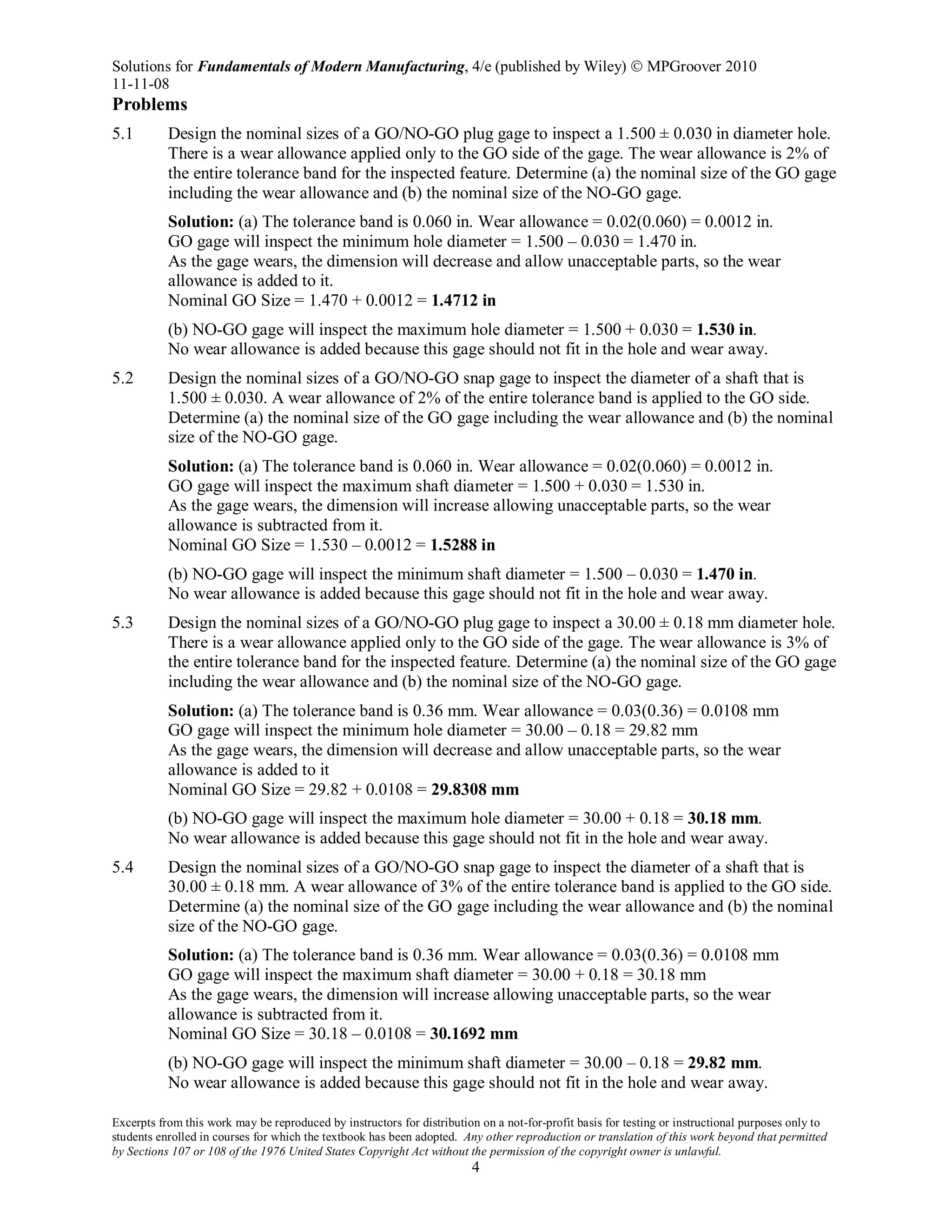 Solutions for Fundamentals of Modern Manufacturing, 4/e (published by Wiley)  MPGroover 2010
11-11-08
Excerpts from this work may be reproduced by instructors for distribution on a not-for-profit basis for testing or instructional purposes only to
students enrolled in courses for which the textbook has been adopted. Any other reproduction or translation of this work beyond that permitted
by Sections 107 or 108 of the 1976 United States Copyright Act without the permission of the copyright owner is unlawful.
4
Problems
5.1 Design the nominal sizes of a GO/NO-GO plug gage to inspect a 1.500 ± 0.030 in diameter hole.
There is a wear allowance applied only to the GO side of the gage. The wear allowance is 2% of
the entire tolerance band for the inspected feature. Determine (a) the nominal size of the GO gage
including the wear allowance and (b) the nominal size of the NO-GO gage.
Solution: (a) The tolerance band is 0.060 in. Wear allowance = 0.02(0.060) = 0.0012 in.
GO gage will inspect the minimum hole diameter = 1.500 – 0.030 = 1.470 in.
As the gage wears, the dimension will decrease and allow unacceptable parts, so the wear
allowance is added to it.
Nominal GO Size = 1.470 + 0.0012 = 1.4712 in
(b) NO-GO gage will inspect the maximum hole diameter = 1.500 + 0.030 = 1.530 in.
No wear allowance is added because this gage should not fit in the hole and wear away.
5.2 Design the nominal sizes of a GO/NO-GO snap gage to inspect the diameter of a shaft that is
1.500 ± 0.030. A wear allowance of 2% of the entire tolerance band is applied to the GO side.
Determine (a) the nominal size of the GO gage including the wear allowance and (b) the nominal
size of the NO-GO gage.
Solution: (a) The tolerance band is 0.060 in. Wear allowance = 0.02(0.060) = 0.0012 in.
GO gage will inspect the maximum shaft diameter = 1.500 + 0.030 = 1.530 in.
As the gage wears, the dimension will increase allowing unacceptable parts, so the wear
allowance is subtracted from it.
Nominal GO Size = 1.530 – 0.0012 = 1.5288 in
(b) NO-GO gage will inspect the minimum shaft diameter = 1.500 – 0.030 = 1.470 in.
No wear allowance is added because this gage should not fit in the hole and wear away.
5.3 Design the nominal sizes of a GO/NO-GO plug gage to inspect a 30.00 ± 0.18 mm diameter hole.
There is a wear allowance applied only to the GO side of the gage. The wear allowance is 3% of
the entire tolerance band for the inspected feature. Determine (a) the nominal size of the GO gage
including the wear allowance and (b) the nominal size of the NO-GO gage.
Solution: (a) The tolerance band is 0.36 mm. Wear allowance = 0.03(0.36) = 0.0108 mm
GO gage will inspect the minimum hole diameter = 30.00 – 0.18 = 29.82 mm
As the gage wears, the dimension will decrease and allow unacceptable parts, so the wear
allowance is added to it
Nominal GO Size = 29.82 + 0.0108 = 29.8308 mm
(b) NO-GO gage will inspect the maximum hole diameter = 30.00 + 0.18 = 30.18 mm.
No wear allowance is added because this gage should not fit in the hole and wear away.
5.4 Design the nominal sizes of a GO/NO-GO snap gage to inspect the diameter of a shaft that is
30.00 ± 0.18 mm. A wear allowance of 3% of the entire tolerance band is applied to the GO side.
Determine (a) the nominal size of the GO gage including the wear allowance and (b) the nominal
size of the NO-GO gage.
Solution: (a) The tolerance band is 0.36 mm. Wear allowance = 0.03(0.36) = 0.0108 mm
GO gage will inspect the maximum shaft diameter = 30.00 + 0.18 = 30.18 mm
As the gage wears, the dimension will increase allowing unacceptable parts, so the wear
allowance is subtracted from it.
Nominal GO Size = 30.18 – 0.0108 = 30.1692 mm
(b) NO-GO gage will inspect the minimum shaft diameter = 30.00 – 0.18 = 29.82 mm.
No wear allowance is added because this gage should not fit in the hole and wear away.
 