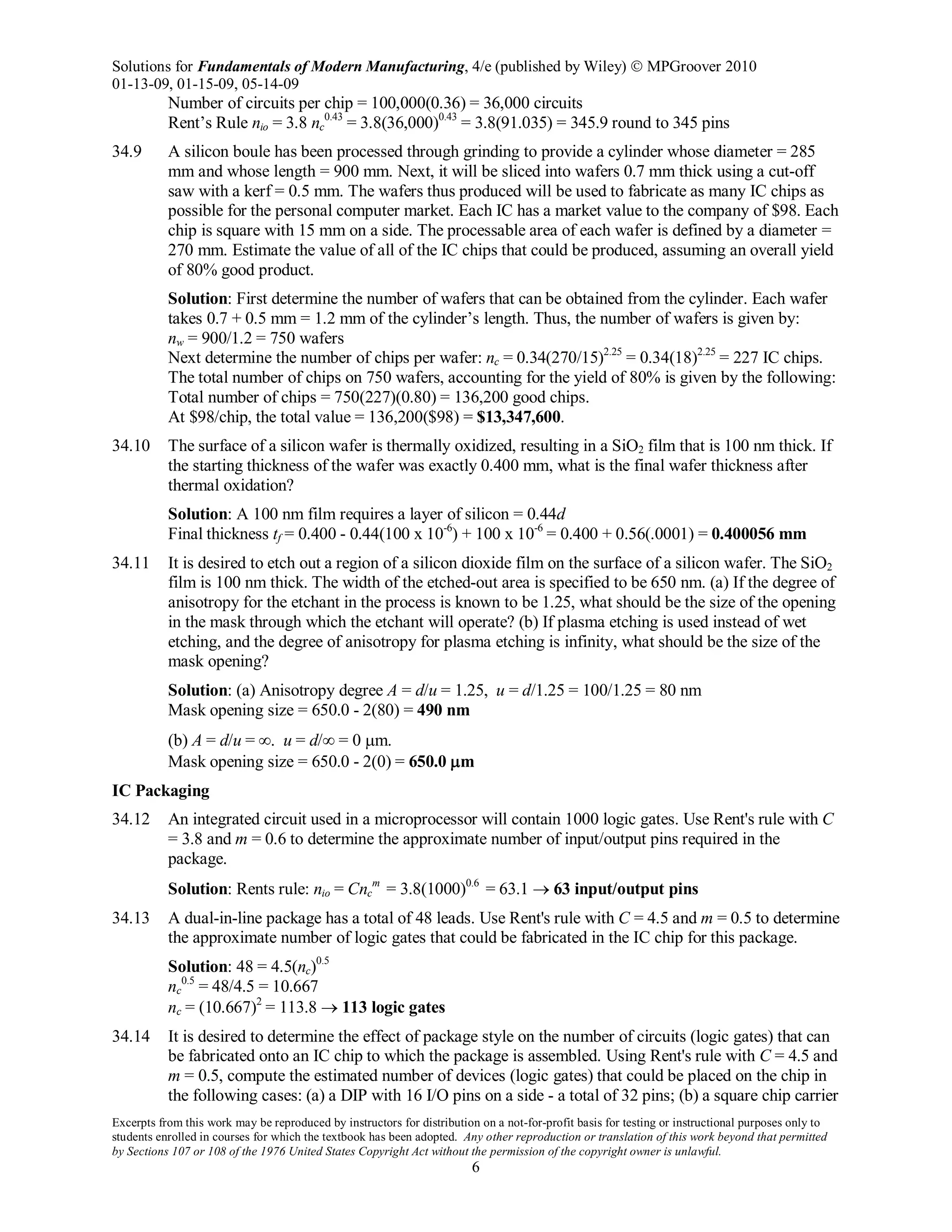 Solutions for Fundamentals of Modern Manufacturing, 4/e (published by Wiley)  MPGroover 2010
01-13-09, 01-15-09, 05-14-09
Excerpts from this work may be reproduced by instructors for distribution on a not-for-profit basis for testing or instructional purposes only to
students enrolled in courses for which the textbook has been adopted. Any other reproduction or translation of this work beyond that permitted
by Sections 107 or 108 of the 1976 United States Copyright Act without the permission of the copyright owner is unlawful.
6
Number of circuits per chip = 100,000(0.36) = 36,000 circuits
Rent’s Rule nio = 3.8 nc
0.43
= 3.8(36,000)0.43
= 3.8(91.035) = 345.9 round to 345 pins
34.9 A silicon boule has been processed through grinding to provide a cylinder whose diameter = 285
mm and whose length = 900 mm. Next, it will be sliced into wafers 0.7 mm thick using a cut-off
saw with a kerf = 0.5 mm. The wafers thus produced will be used to fabricate as many IC chips as
possible for the personal computer market. Each IC has a market value to the company of $98. Each
chip is square with 15 mm on a side. The processable area of each wafer is defined by a diameter =
270 mm. Estimate the value of all of the IC chips that could be produced, assuming an overall yield
of 80% good product.
Solution: First determine the number of wafers that can be obtained from the cylinder. Each wafer
takes 0.7 + 0.5 mm = 1.2 mm of the cylinder’s length. Thus, the number of wafers is given by:
nw = 900/1.2 = 750 wafers
Next determine the number of chips per wafer: nc = 0.34(270/15)2.25
= 0.34(18)2.25
= 227 IC chips.
The total number of chips on 750 wafers, accounting for the yield of 80% is given by the following:
Total number of chips = 750(227)(0.80) = 136,200 good chips.
At $98/chip, the total value = 136,200($98) = $13,347,600.
34.10 The surface of a silicon wafer is thermally oxidized, resulting in a SiO2 film that is 100 nm thick. If
the starting thickness of the wafer was exactly 0.400 mm, what is the final wafer thickness after
thermal oxidation?
Solution: A 100 nm film requires a layer of silicon = 0.44d
Final thickness tf = 0.400 - 0.44(100 x 10-6
) + 100 x 10-6
= 0.400 + 0.56(.0001) = 0.400056 mm
34.11 It is desired to etch out a region of a silicon dioxide film on the surface of a silicon wafer. The SiO2
film is 100 nm thick. The width of the etched-out area is specified to be 650 nm. (a) If the degree of
anisotropy for the etchant in the process is known to be 1.25, what should be the size of the opening
in the mask through which the etchant will operate? (b) If plasma etching is used instead of wet
etching, and the degree of anisotropy for plasma etching is infinity, what should be the size of the
mask opening?
Solution: (a) Anisotropy degree A = d/u = 1.25, u = d/1.25 = 100/1.25 = 80 nm
Mask opening size = 650.0 - 2(80) = 490 nm
(b) A = d/u = ∞. u = d/∞ = 0 µm.
Mask opening size = 650.0 - 2(0) = 650.0 µm
IC Packaging
34.12 An integrated circuit used in a microprocessor will contain 1000 logic gates. Use Rent's rule with C
= 3.8 and m = 0.6 to determine the approximate number of input/output pins required in the
package.
Solution: Rents rule: nio = Cnc
m
= 3.8(1000)0.6
= 63.1 → 63 input/output pins
34.13 A dual-in-line package has a total of 48 leads. Use Rent's rule with C = 4.5 and m = 0.5 to determine
the approximate number of logic gates that could be fabricated in the IC chip for this package.
Solution: 48 = 4.5(nc)0.5
nc
0.5
= 48/4.5 = 10.667
nc = (10.667)2
= 113.8 → 113 logic gates
34.14 It is desired to determine the effect of package style on the number of circuits (logic gates) that can
be fabricated onto an IC chip to which the package is assembled. Using Rent's rule with C = 4.5 and
m = 0.5, compute the estimated number of devices (logic gates) that could be placed on the chip in
the following cases: (a) a DIP with 16 I/O pins on a side - a total of 32 pins; (b) a square chip carrier
 