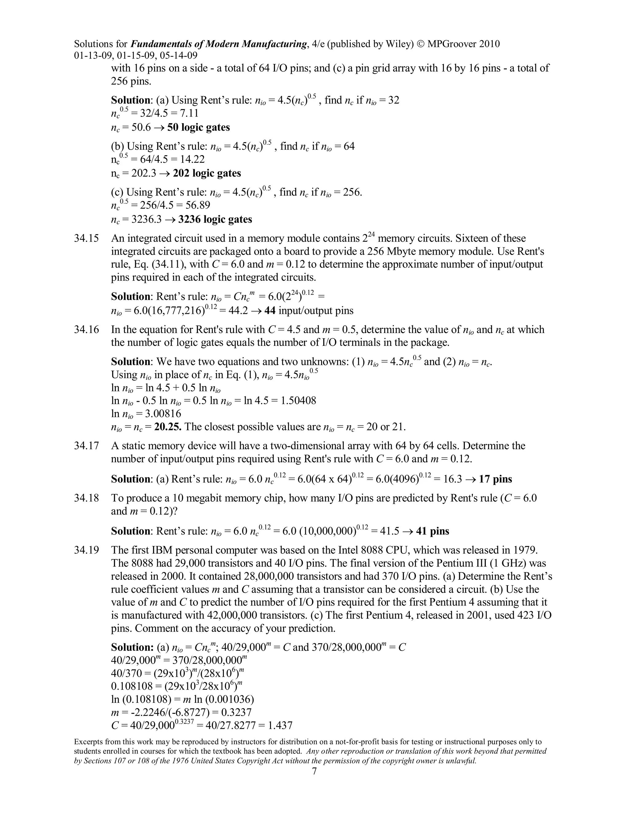 Solutions for Fundamentals of Modern Manufacturing, 4/e (published by Wiley)  MPGroover 2010
01-13-09, 01-15-09, 05-14-09
Excerpts from this work may be reproduced by instructors for distribution on a not-for-profit basis for testing or instructional purposes only to
students enrolled in courses for which the textbook has been adopted. Any other reproduction or translation of this work beyond that permitted
by Sections 107 or 108 of the 1976 United States Copyright Act without the permission of the copyright owner is unlawful.
7
with 16 pins on a side - a total of 64 I/O pins; and (c) a pin grid array with 16 by 16 pins - a total of
256 pins.
Solution: (a) Using Rent’s rule: nio = 4.5(nc)0.5
, find nc if nio = 32
nc
0.5
= 32/4.5 = 7.11
nc = 50.6 → 50 logic gates
(b) Using Rent’s rule: nio = 4.5(nc)0.5
, find nc if nio = 64
nc
0.5
= 64/4.5 = 14.22
nc = 202.3 → 202 logic gates
(c) Using Rent’s rule: nio = 4.5(nc)0.5
, find nc if nio = 256.
nc
0.5
= 256/4.5 = 56.89
nc = 3236.3 → 3236 logic gates
34.15 An integrated circuit used in a memory module contains 224
memory circuits. Sixteen of these
integrated circuits are packaged onto a board to provide a 256 Mbyte memory module. Use Rent's
rule, Eq. (34.11), with C = 6.0 and m = 0.12 to determine the approximate number of input/output
pins required in each of the integrated circuits.
Solution: Rent’s rule: nio = Cnc
m
= 6.0(224
)0.12
=
nio = 6.0(16,777,216)0.12
= 44.2 → 44 input/output pins
34.16 In the equation for Rent's rule with C = 4.5 and m = 0.5, determine the value of nio and nc at which
the number of logic gates equals the number of I/O terminals in the package.
Solution: We have two equations and two unknowns: (1) nio = 4.5nc
0.5
and (2) nio = nc.
Using nio in place of nc in Eq. (1), nio = 4.5nio
0.5
ln nio = ln 4.5 + 0.5 ln nio
ln nio - 0.5 ln nio = 0.5 ln nio = ln 4.5 = 1.50408
ln nio = 3.00816
nio = nc = 20.25. The closest possible values are nio = nc = 20 or 21.
34.17 A static memory device will have a two-dimensional array with 64 by 64 cells. Determine the
number of input/output pins required using Rent's rule with C = 6.0 and m = 0.12.
Solution: (a) Rent’s rule: nio = 6.0 nc
0.12
= 6.0(64 x 64)0.12
= 6.0(4096)0.12
= 16.3 → 17 pins
34.18 To produce a 10 megabit memory chip, how many I/O pins are predicted by Rent's rule (C = 6.0
and m = 0.12)?
Solution: Rent’s rule: nio = 6.0 nc
0.12
= 6.0 (10,000,000)0.12
= 41.5 → 41 pins
34.19 The first IBM personal computer was based on the Intel 8088 CPU, which was released in 1979.
The 8088 had 29,000 transistors and 40 I/O pins. The final version of the Pentium III (1 GHz) was
released in 2000. It contained 28,000,000 transistors and had 370 I/O pins. (a) Determine the Rent’s
rule coefficient values m and C assuming that a transistor can be considered a circuit. (b) Use the
value of m and C to predict the number of I/O pins required for the first Pentium 4 assuming that it
is manufactured with 42,000,000 transistors. (c) The first Pentium 4, released in 2001, used 423 I/O
pins. Comment on the accuracy of your prediction.
Solution: (a) nio = Cnc
m
; 40/29,000m
= C and 370/28,000,000m
= C
40/29,000m
= 370/28,000,000m
40/370 = (29x103
)m
/(28x106
)m
0.108108 = (29x103
/28x106
)m
ln (0.108108) = m ln (0.001036)
m = -2.2246/(-6.8727) = 0.3237
C = 40/29,0000.3237
= 40/27.8277 = 1.437
 