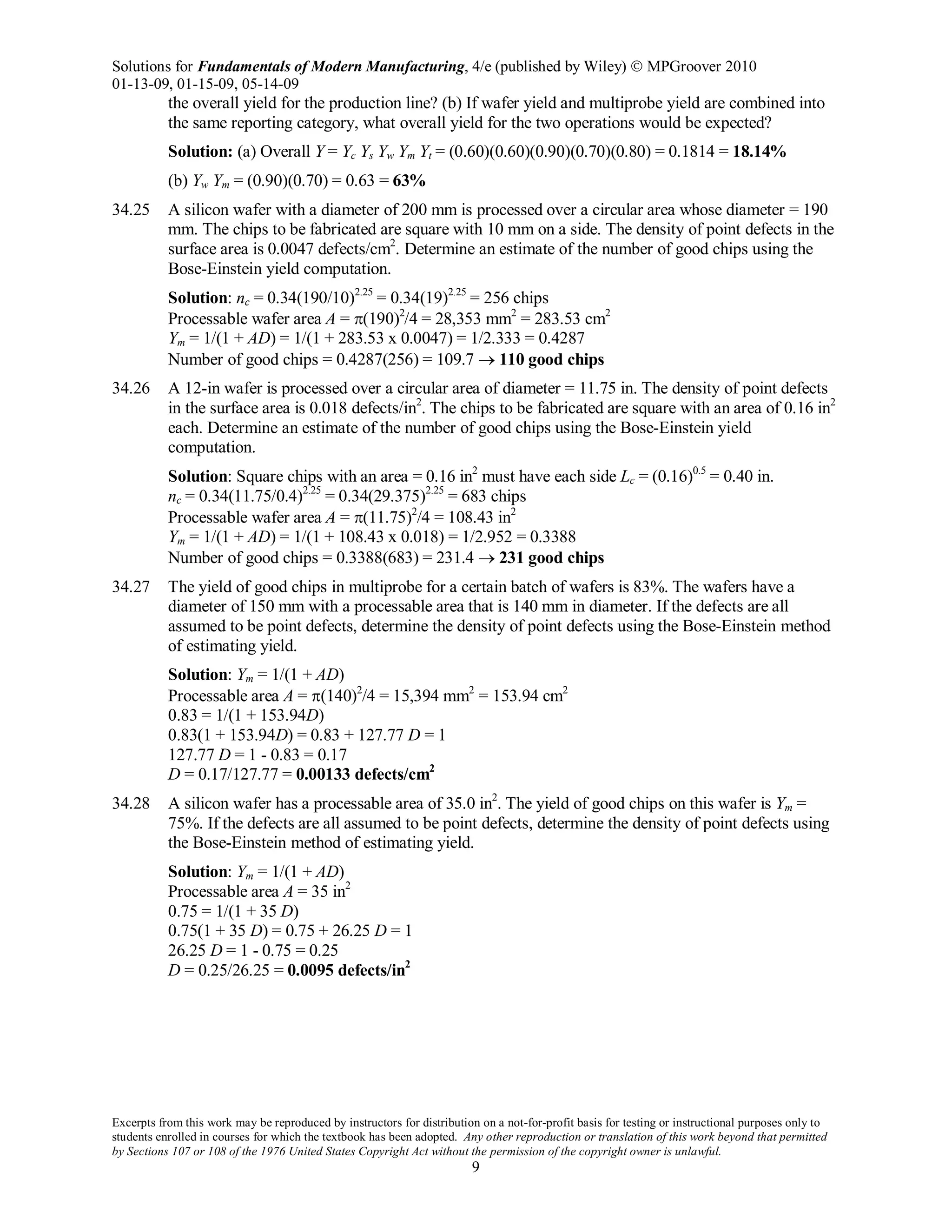 Solutions for Fundamentals of Modern Manufacturing, 4/e (published by Wiley)  MPGroover 2010
01-13-09, 01-15-09, 05-14-09
Excerpts from this work may be reproduced by instructors for distribution on a not-for-profit basis for testing or instructional purposes only to
students enrolled in courses for which the textbook has been adopted. Any other reproduction or translation of this work beyond that permitted
by Sections 107 or 108 of the 1976 United States Copyright Act without the permission of the copyright owner is unlawful.
9
the overall yield for the production line? (b) If wafer yield and multiprobe yield are combined into
the same reporting category, what overall yield for the two operations would be expected?
Solution: (a) Overall Y = Yc Ys Yw Ym Yt = (0.60)(0.60)(0.90)(0.70)(0.80) = 0.1814 = 18.14%
(b) Yw Ym = (0.90)(0.70) = 0.63 = 63%
34.25 A silicon wafer with a diameter of 200 mm is processed over a circular area whose diameter = 190
mm. The chips to be fabricated are square with 10 mm on a side. The density of point defects in the
surface area is 0.0047 defects/cm2
. Determine an estimate of the number of good chips using the
Bose-Einstein yield computation.
Solution: nc = 0.34(190/10)2.25
= 0.34(19)2.25
= 256 chips
Processable wafer area A = π(190)2
/4 = 28,353 mm2
= 283.53 cm2
Ym = 1/(1 + AD) = 1/(1 + 283.53 x 0.0047) = 1/2.333 = 0.4287
Number of good chips = 0.4287(256) = 109.7 → 110 good chips
34.26 A 12-in wafer is processed over a circular area of diameter = 11.75 in. The density of point defects
in the surface area is 0.018 defects/in2
. The chips to be fabricated are square with an area of 0.16 in2
each. Determine an estimate of the number of good chips using the Bose-Einstein yield
computation.
Solution: Square chips with an area = 0.16 in2
must have each side Lc = (0.16)0.5
= 0.40 in.
nc = 0.34(11.75/0.4)2.25
= 0.34(29.375)2.25
= 683 chips
Processable wafer area A = π(11.75)2
/4 = 108.43 in2
Ym = 1/(1 + AD) = 1/(1 + 108.43 x 0.018) = 1/2.952 = 0.3388
Number of good chips = 0.3388(683) = 231.4 → 231 good chips
34.27 The yield of good chips in multiprobe for a certain batch of wafers is 83%. The wafers have a
diameter of 150 mm with a processable area that is 140 mm in diameter. If the defects are all
assumed to be point defects, determine the density of point defects using the Bose-Einstein method
of estimating yield.
Solution: Ym = 1/(1 + AD)
Processable area A = π(140)2
/4 = 15,394 mm2
= 153.94 cm2
0.83 = 1/(1 + 153.94D)
0.83(1 + 153.94D) = 0.83 + 127.77 D = 1
127.77 D = 1 - 0.83 = 0.17
D = 0.17/127.77 = 0.00133 defects/cm2
34.28 A silicon wafer has a processable area of 35.0 in2
. The yield of good chips on this wafer is Ym =
75%. If the defects are all assumed to be point defects, determine the density of point defects using
the Bose-Einstein method of estimating yield.
Solution: Ym = 1/(1 + AD)
Processable area A = 35 in2
0.75 = 1/(1 + 35 D)
0.75(1 + 35 D) = 0.75 + 26.25 D = 1
26.25 D = 1 - 0.75 = 0.25
D = 0.25/26.25 = 0.0095 defects/in2
 