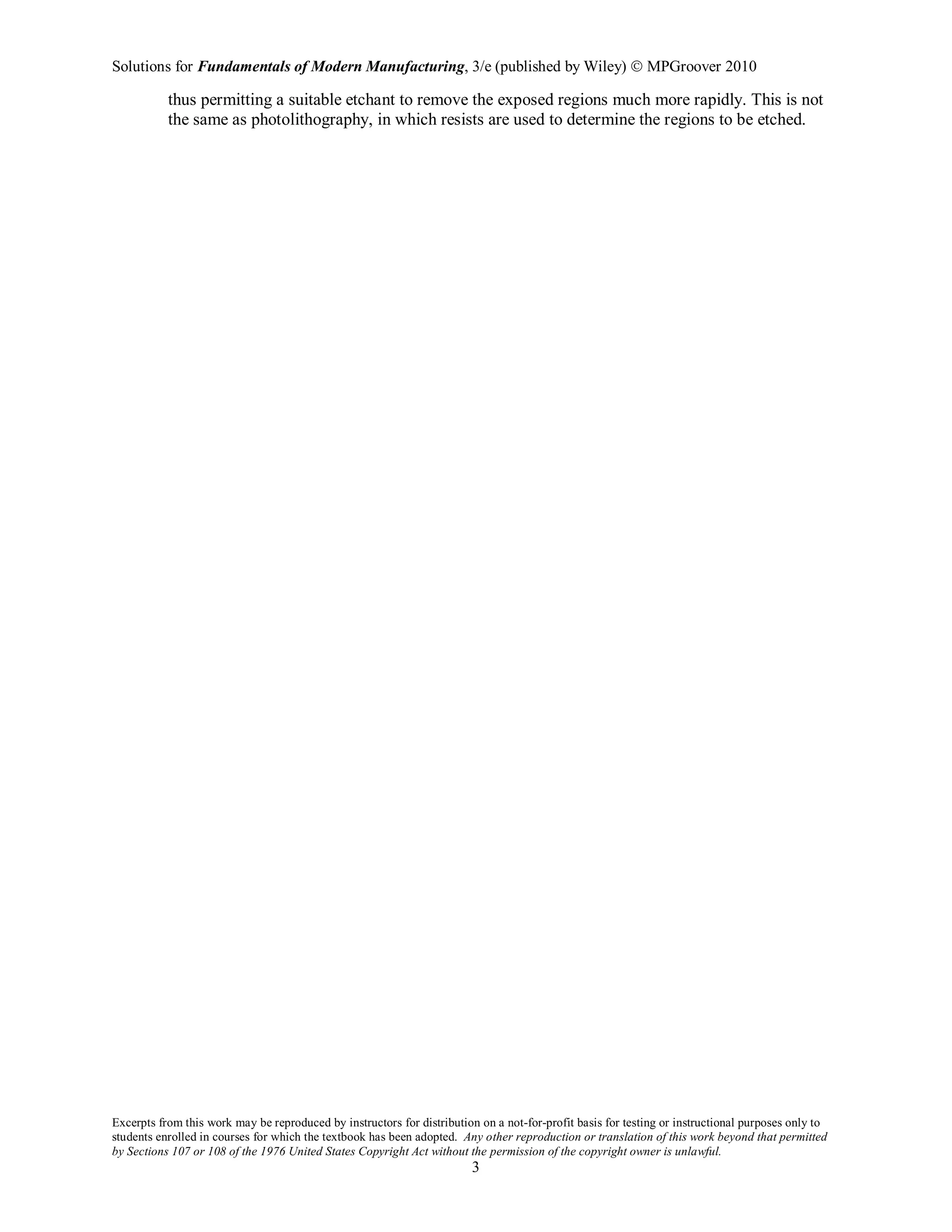 Solutions for Fundamentals of Modern Manufacturing, 3/e (published by Wiley)  MPGroover 2010
Excerpts from this work may be reproduced by instructors for distribution on a not-for-profit basis for testing or instructional purposes only to
students enrolled in courses for which the textbook has been adopted. Any other reproduction or translation of this work beyond that permitted
by Sections 107 or 108 of the 1976 United States Copyright Act without the permission of the copyright owner is unlawful.
3
thus permitting a suitable etchant to remove the exposed regions much more rapidly. This is not
the same as photolithography, in which resists are used to determine the regions to be etched.
 