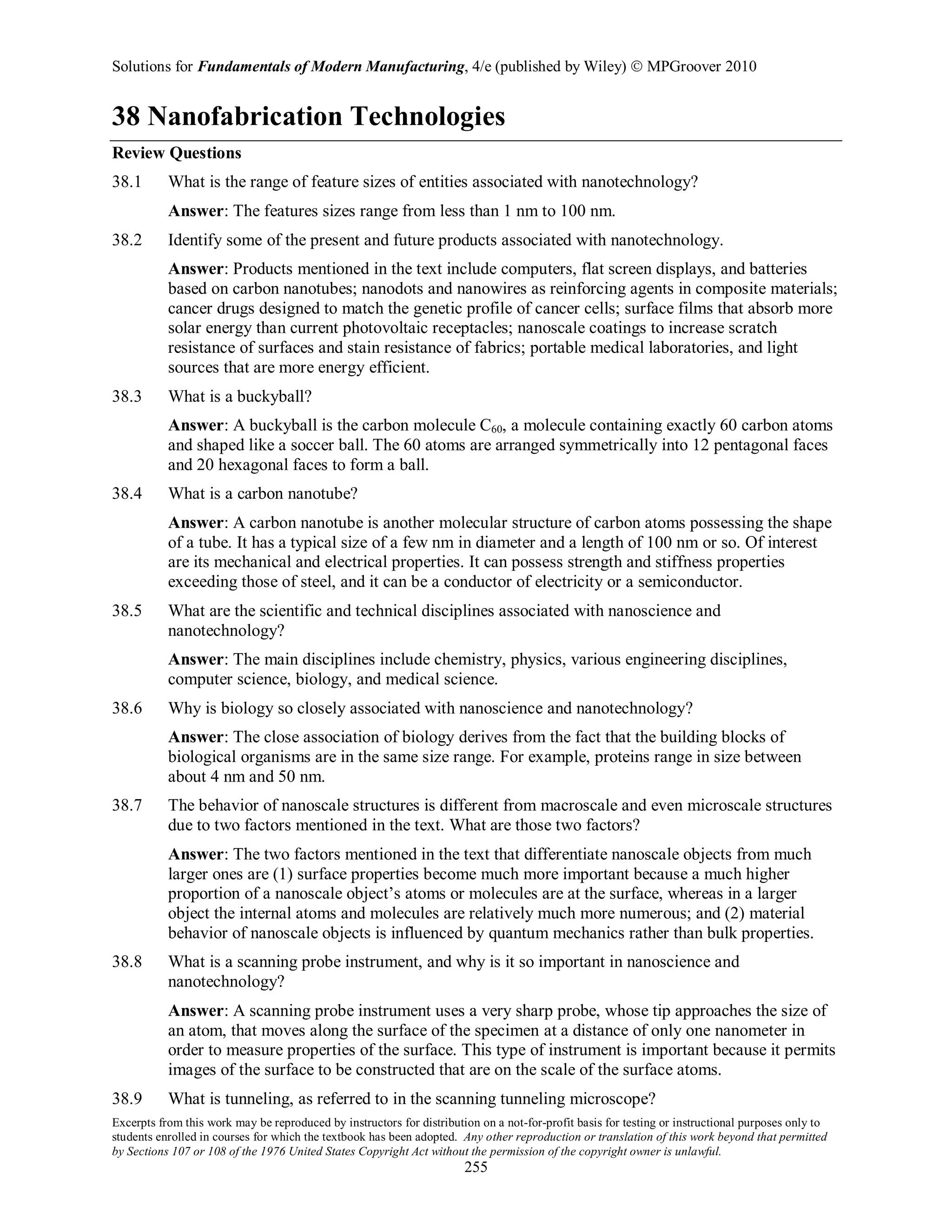 Solutions for Fundamentals of Modern Manufacturing, 4/e (published by Wiley)  MPGroover 2010
Excerpts from this work may be reproduced by instructors for distribution on a not-for-profit basis for testing or instructional purposes only to
students enrolled in courses for which the textbook has been adopted. Any other reproduction or translation of this work beyond that permitted
by Sections 107 or 108 of the 1976 United States Copyright Act without the permission of the copyright owner is unlawful.
255
38 Nanofabrication Technologies
Review Questions
38.1 What is the range of feature sizes of entities associated with nanotechnology?
Answer: The features sizes range from less than 1 nm to 100 nm.
38.2 Identify some of the present and future products associated with nanotechnology.
Answer: Products mentioned in the text include computers, flat screen displays, and batteries
based on carbon nanotubes; nanodots and nanowires as reinforcing agents in composite materials;
cancer drugs designed to match the genetic profile of cancer cells; surface films that absorb more
solar energy than current photovoltaic receptacles; nanoscale coatings to increase scratch
resistance of surfaces and stain resistance of fabrics; portable medical laboratories, and light
sources that are more energy efficient.
38.3 What is a buckyball?
Answer: A buckyball is the carbon molecule C60, a molecule containing exactly 60 carbon atoms
and shaped like a soccer ball. The 60 atoms are arranged symmetrically into 12 pentagonal faces
and 20 hexagonal faces to form a ball.
38.4 What is a carbon nanotube?
Answer: A carbon nanotube is another molecular structure of carbon atoms possessing the shape
of a tube. It has a typical size of a few nm in diameter and a length of 100 nm or so. Of interest
are its mechanical and electrical properties. It can possess strength and stiffness properties
exceeding those of steel, and it can be a conductor of electricity or a semiconductor.
38.5 What are the scientific and technical disciplines associated with nanoscience and
nanotechnology?
Answer: The main disciplines include chemistry, physics, various engineering disciplines,
computer science, biology, and medical science.
38.6 Why is biology so closely associated with nanoscience and nanotechnology?
Answer: The close association of biology derives from the fact that the building blocks of
biological organisms are in the same size range. For example, proteins range in size between
about 4 nm and 50 nm.
38.7 The behavior of nanoscale structures is different from macroscale and even microscale structures
due to two factors mentioned in the text. What are those two factors?
Answer: The two factors mentioned in the text that differentiate nanoscale objects from much
larger ones are (1) surface properties become much more important because a much higher
proportion of a nanoscale object’s atoms or molecules are at the surface, whereas in a larger
object the internal atoms and molecules are relatively much more numerous; and (2) material
behavior of nanoscale objects is influenced by quantum mechanics rather than bulk properties.
38.8 What is a scanning probe instrument, and why is it so important in nanoscience and
nanotechnology?
Answer: A scanning probe instrument uses a very sharp probe, whose tip approaches the size of
an atom, that moves along the surface of the specimen at a distance of only one nanometer in
order to measure properties of the surface. This type of instrument is important because it permits
images of the surface to be constructed that are on the scale of the surface atoms.
38.9 What is tunneling, as referred to in the scanning tunneling microscope?
38 = = 37
 