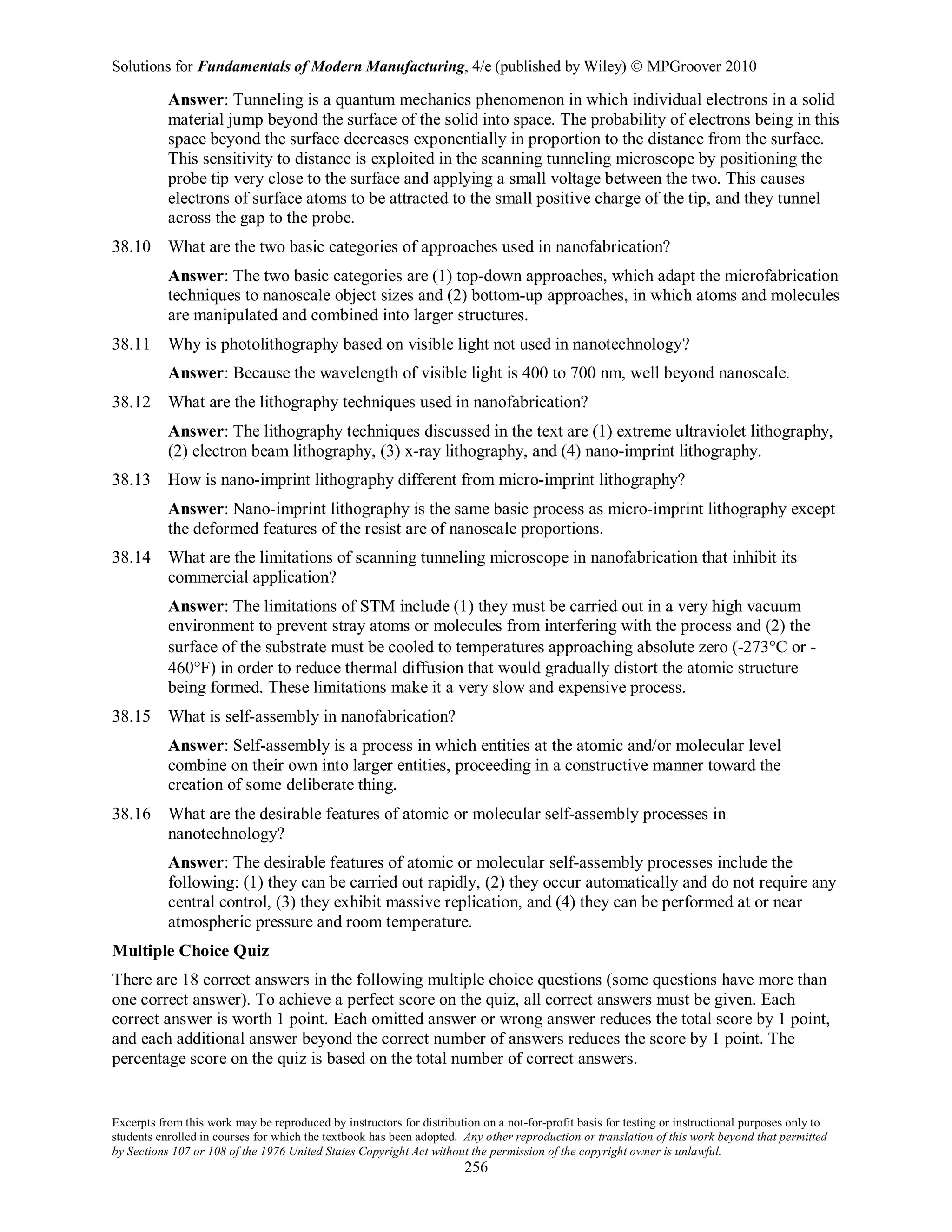 Solutions for Fundamentals of Modern Manufacturing, 4/e (published by Wiley)  MPGroover 2010
Excerpts from this work may be reproduced by instructors for distribution on a not-for-profit basis for testing or instructional purposes only to
students enrolled in courses for which the textbook has been adopted. Any other reproduction or translation of this work beyond that permitted
by Sections 107 or 108 of the 1976 United States Copyright Act without the permission of the copyright owner is unlawful.
256
Answer: Tunneling is a quantum mechanics phenomenon in which individual electrons in a solid
material jump beyond the surface of the solid into space. The probability of electrons being in this
space beyond the surface decreases exponentially in proportion to the distance from the surface.
This sensitivity to distance is exploited in the scanning tunneling microscope by positioning the
probe tip very close to the surface and applying a small voltage between the two. This causes
electrons of surface atoms to be attracted to the small positive charge of the tip, and they tunnel
across the gap to the probe.
38.10 What are the two basic categories of approaches used in nanofabrication?
Answer: The two basic categories are (1) top-down approaches, which adapt the microfabrication
techniques to nanoscale object sizes and (2) bottom-up approaches, in which atoms and molecules
are manipulated and combined into larger structures.
38.11 Why is photolithography based on visible light not used in nanotechnology?
Answer: Because the wavelength of visible light is 400 to 700 nm, well beyond nanoscale.
38.12 What are the lithography techniques used in nanofabrication?
Answer: The lithography techniques discussed in the text are (1) extreme ultraviolet lithography,
(2) electron beam lithography, (3) x-ray lithography, and (4) nano-imprint lithography.
38.13 How is nano-imprint lithography different from micro-imprint lithography?
Answer: Nano-imprint lithography is the same basic process as micro-imprint lithography except
the deformed features of the resist are of nanoscale proportions.
38.14 What are the limitations of scanning tunneling microscope in nanofabrication that inhibit its
commercial application?
Answer: The limitations of STM include (1) they must be carried out in a very high vacuum
environment to prevent stray atoms or molecules from interfering with the process and (2) the
surface of the substrate must be cooled to temperatures approaching absolute zero (-273°C or -
460°F) in order to reduce thermal diffusion that would gradually distort the atomic structure
being formed. These limitations make it a very slow and expensive process.
38.15 What is self-assembly in nanofabrication?
Answer: Self-assembly is a process in which entities at the atomic and/or molecular level
combine on their own into larger entities, proceeding in a constructive manner toward the
creation of some deliberate thing.
38.16 What are the desirable features of atomic or molecular self-assembly processes in
nanotechnology?
Answer: The desirable features of atomic or molecular self-assembly processes include the
following: (1) they can be carried out rapidly, (2) they occur automatically and do not require any
central control, (3) they exhibit massive replication, and (4) they can be performed at or near
atmospheric pressure and room temperature.
Multiple Choice Quiz
There are 18 correct answers in the following multiple choice questions (some questions have more than
one correct answer). To achieve a perfect score on the quiz, all correct answers must be given. Each
correct answer is worth 1 point. Each omitted answer or wrong answer reduces the total score by 1 point,
and each additional answer beyond the correct number of answers reduces the score by 1 point. The
percentage score on the quiz is based on the total number of correct answers.
 