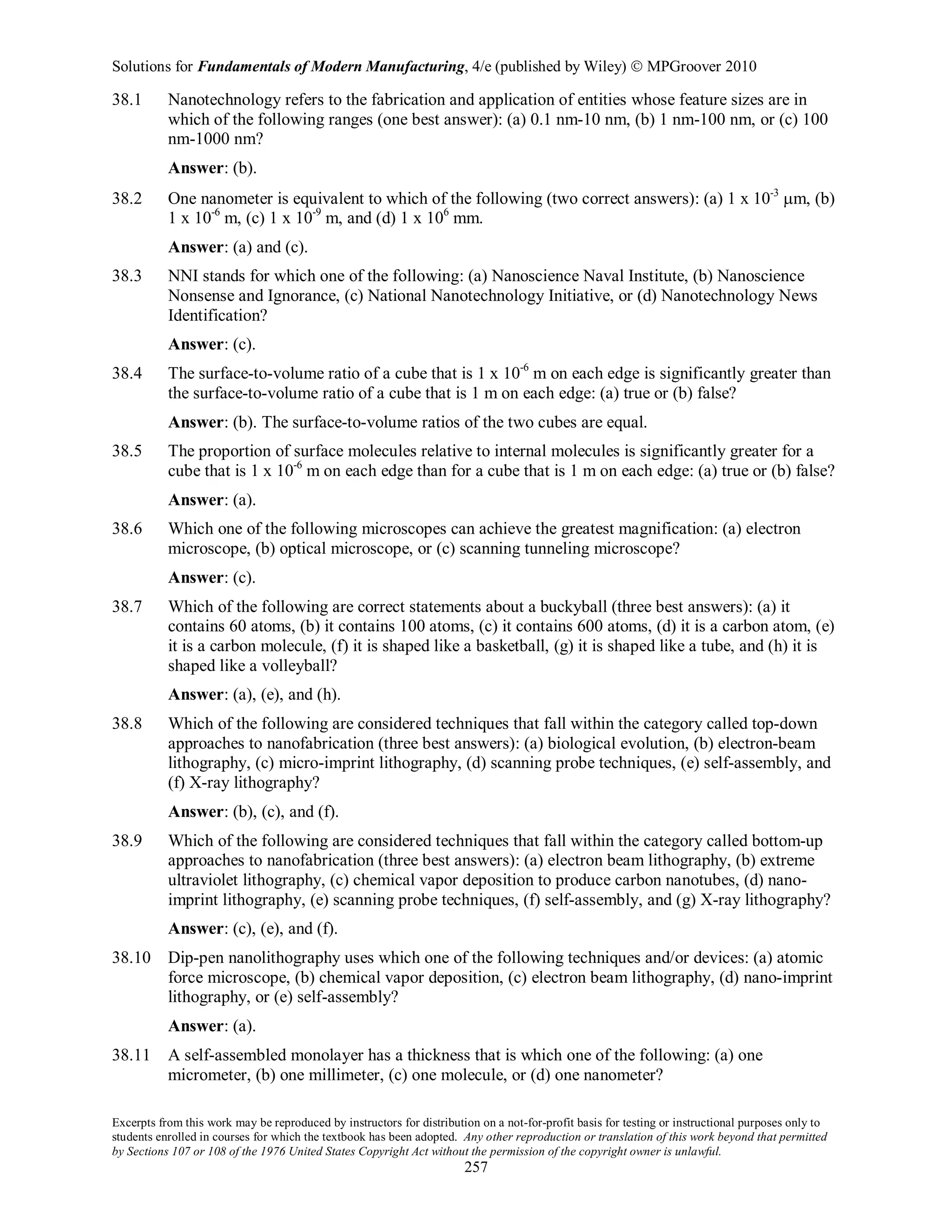 Solutions for Fundamentals of Modern Manufacturing, 4/e (published by Wiley)  MPGroover 2010
Excerpts from this work may be reproduced by instructors for distribution on a not-for-profit basis for testing or instructional purposes only to
students enrolled in courses for which the textbook has been adopted. Any other reproduction or translation of this work beyond that permitted
by Sections 107 or 108 of the 1976 United States Copyright Act without the permission of the copyright owner is unlawful.
257
38.1 Nanotechnology refers to the fabrication and application of entities whose feature sizes are in
which of the following ranges (one best answer): (a) 0.1 nm-10 nm, (b) 1 nm-100 nm, or (c) 100
nm-1000 nm?
Answer: (b).
38.2 One nanometer is equivalent to which of the following (two correct answers): (a) 1 x 10-3
µm, (b)
1 x 10-6
m, (c) 1 x 10-9
m, and (d) 1 x 106
mm.
Answer: (a) and (c).
38.3 NNI stands for which one of the following: (a) Nanoscience Naval Institute, (b) Nanoscience
Nonsense and Ignorance, (c) National Nanotechnology Initiative, or (d) Nanotechnology News
Identification?
Answer: (c).
38.4 The surface-to-volume ratio of a cube that is 1 x 10-6
m on each edge is significantly greater than
the surface-to-volume ratio of a cube that is 1 m on each edge: (a) true or (b) false?
Answer: (b). The surface-to-volume ratios of the two cubes are equal.
38.5 The proportion of surface molecules relative to internal molecules is significantly greater for a
cube that is 1 x 10-6
m on each edge than for a cube that is 1 m on each edge: (a) true or (b) false?
Answer: (a).
38.6 Which one of the following microscopes can achieve the greatest magnification: (a) electron
microscope, (b) optical microscope, or (c) scanning tunneling microscope?
Answer: (c).
38.7 Which of the following are correct statements about a buckyball (three best answers): (a) it
contains 60 atoms, (b) it contains 100 atoms, (c) it contains 600 atoms, (d) it is a carbon atom, (e)
it is a carbon molecule, (f) it is shaped like a basketball, (g) it is shaped like a tube, and (h) it is
shaped like a volleyball?
Answer: (a), (e), and (h).
38.8 Which of the following are considered techniques that fall within the category called top-down
approaches to nanofabrication (three best answers): (a) biological evolution, (b) electron-beam
lithography, (c) micro-imprint lithography, (d) scanning probe techniques, (e) self-assembly, and
(f) X-ray lithography?
Answer: (b), (c), and (f).
38.9 Which of the following are considered techniques that fall within the category called bottom-up
approaches to nanofabrication (three best answers): (a) electron beam lithography, (b) extreme
ultraviolet lithography, (c) chemical vapor deposition to produce carbon nanotubes, (d) nano-
imprint lithography, (e) scanning probe techniques, (f) self-assembly, and (g) X-ray lithography?
Answer: (c), (e), and (f).
38.10 Dip-pen nanolithography uses which one of the following techniques and/or devices: (a) atomic
force microscope, (b) chemical vapor deposition, (c) electron beam lithography, (d) nano-imprint
lithography, or (e) self-assembly?
Answer: (a).
38.11 A self-assembled monolayer has a thickness that is which one of the following: (a) one
micrometer, (b) one millimeter, (c) one molecule, or (d) one nanometer?
 