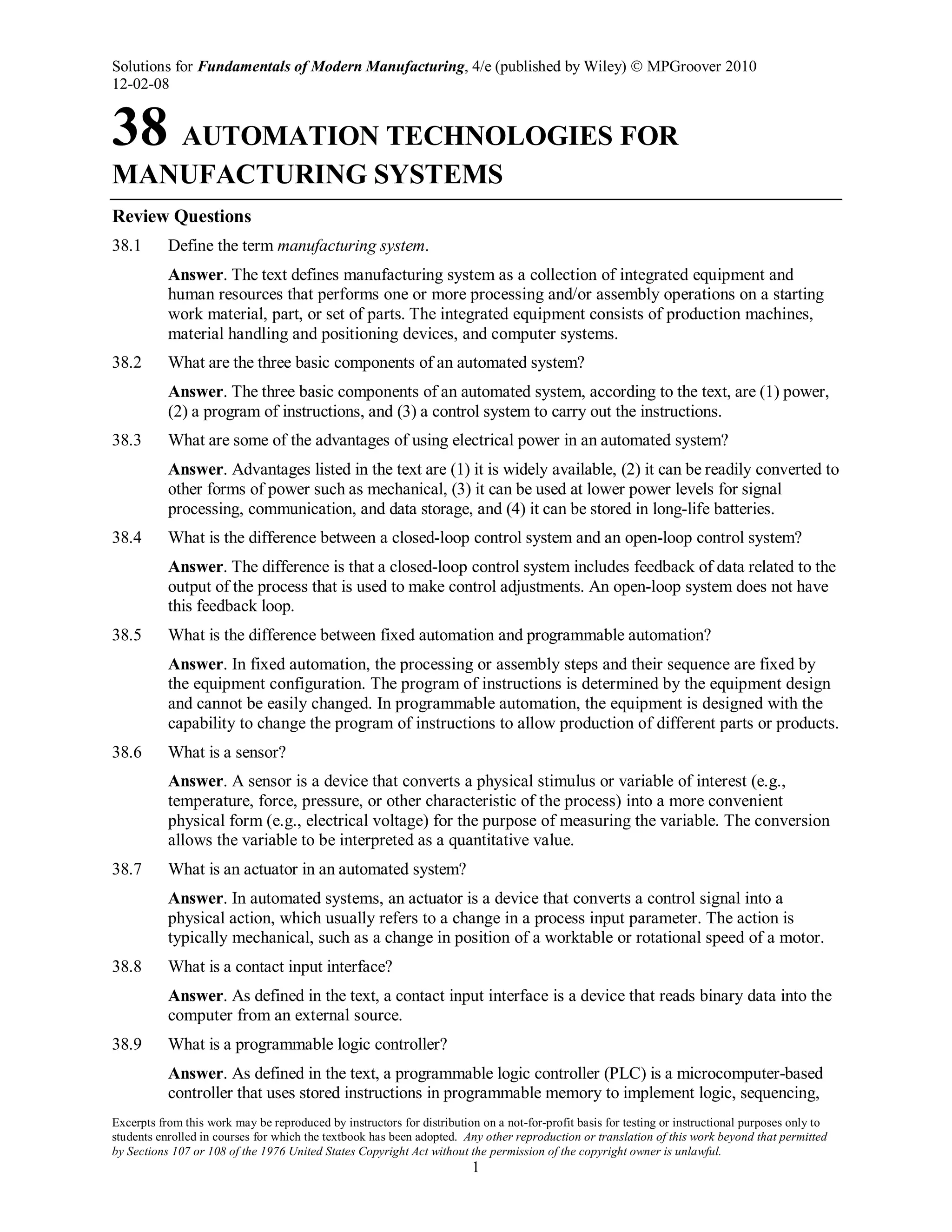 Solutions for Fundamentals of Modern Manufacturing, 4/e (published by Wiley)  MPGroover 2010
12-02-08
Excerpts from this work may be reproduced by instructors for distribution on a not-for-profit basis for testing or instructional purposes only to
students enrolled in courses for which the textbook has been adopted. Any other reproduction or translation of this work beyond that permitted
by Sections 107 or 108 of the 1976 United States Copyright Act without the permission of the copyright owner is unlawful.
1
38 AUTOMATION TECHNOLOGIES FOR
MANUFACTURING SYSTEMS
Review Questions
38.1 Define the term manufacturing system.
Answer. The text defines manufacturing system as a collection of integrated equipment and
human resources that performs one or more processing and/or assembly operations on a starting
work material, part, or set of parts. The integrated equipment consists of production machines,
material handling and positioning devices, and computer systems.
38.2 What are the three basic components of an automated system?
Answer. The three basic components of an automated system, according to the text, are (1) power,
(2) a program of instructions, and (3) a control system to carry out the instructions.
38.3 What are some of the advantages of using electrical power in an automated system?
Answer. Advantages listed in the text are (1) it is widely available, (2) it can be readily converted to
other forms of power such as mechanical, (3) it can be used at lower power levels for signal
processing, communication, and data storage, and (4) it can be stored in long-life batteries.
38.4 What is the difference between a closed-loop control system and an open-loop control system?
Answer. The difference is that a closed-loop control system includes feedback of data related to the
output of the process that is used to make control adjustments. An open-loop system does not have
this feedback loop.
38.5 What is the difference between fixed automation and programmable automation?
Answer. In fixed automation, the processing or assembly steps and their sequence are fixed by
the equipment configuration. The program of instructions is determined by the equipment design
and cannot be easily changed. In programmable automation, the equipment is designed with the
capability to change the program of instructions to allow production of different parts or products.
38.6 What is a sensor?
Answer. A sensor is a device that converts a physical stimulus or variable of interest (e.g.,
temperature, force, pressure, or other characteristic of the process) into a more convenient
physical form (e.g., electrical voltage) for the purpose of measuring the variable. The conversion
allows the variable to be interpreted as a quantitative value.
38.7 What is an actuator in an automated system?
Answer. In automated systems, an actuator is a device that converts a control signal into a
physical action, which usually refers to a change in a process input parameter. The action is
typically mechanical, such as a change in position of a worktable or rotational speed of a motor.
38.8 What is a contact input interface?
Answer. As defined in the text, a contact input interface is a device that reads binary data into the
computer from an external source.
38.9 What is a programmable logic controller?
Answer. As defined in the text, a programmable logic controller (PLC) is a microcomputer-based
controller that uses stored instructions in programmable memory to implement logic, sequencing,
 