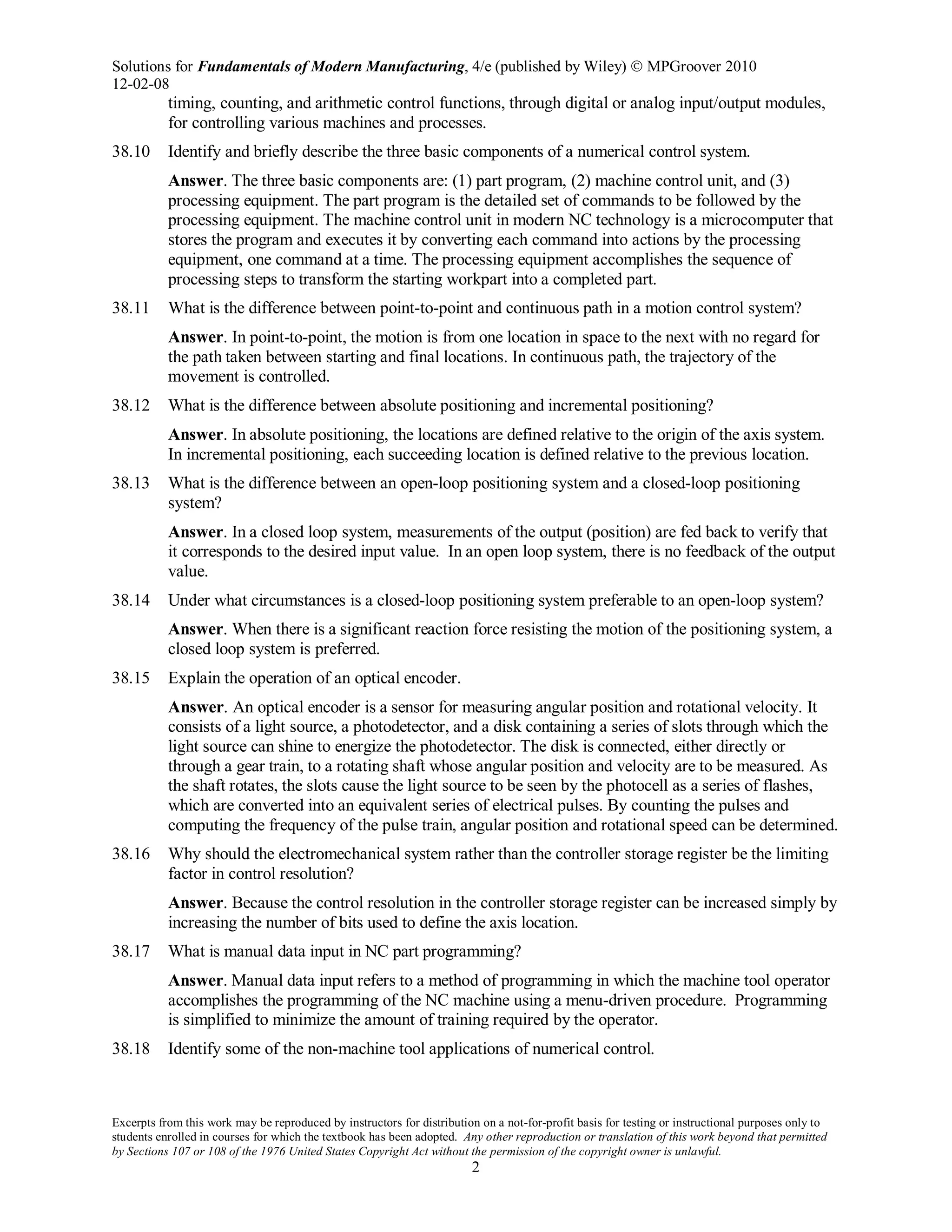 Solutions for Fundamentals of Modern Manufacturing, 4/e (published by Wiley)  MPGroover 2010
12-02-08
Excerpts from this work may be reproduced by instructors for distribution on a not-for-profit basis for testing or instructional purposes only to
students enrolled in courses for which the textbook has been adopted. Any other reproduction or translation of this work beyond that permitted
by Sections 107 or 108 of the 1976 United States Copyright Act without the permission of the copyright owner is unlawful.
2
timing, counting, and arithmetic control functions, through digital or analog input/output modules,
for controlling various machines and processes.
38.10 Identify and briefly describe the three basic components of a numerical control system.
Answer. The three basic components are: (1) part program, (2) machine control unit, and (3)
processing equipment. The part program is the detailed set of commands to be followed by the
processing equipment. The machine control unit in modern NC technology is a microcomputer that
stores the program and executes it by converting each command into actions by the processing
equipment, one command at a time. The processing equipment accomplishes the sequence of
processing steps to transform the starting workpart into a completed part.
38.11 What is the difference between point-to-point and continuous path in a motion control system?
Answer. In point-to-point, the motion is from one location in space to the next with no regard for
the path taken between starting and final locations. In continuous path, the trajectory of the
movement is controlled.
38.12 What is the difference between absolute positioning and incremental positioning?
Answer. In absolute positioning, the locations are defined relative to the origin of the axis system.
In incremental positioning, each succeeding location is defined relative to the previous location.
38.13 What is the difference between an open-loop positioning system and a closed-loop positioning
system?
Answer. In a closed loop system, measurements of the output (position) are fed back to verify that
it corresponds to the desired input value. In an open loop system, there is no feedback of the output
value.
38.14 Under what circumstances is a closed-loop positioning system preferable to an open-loop system?
Answer. When there is a significant reaction force resisting the motion of the positioning system, a
closed loop system is preferred.
38.15 Explain the operation of an optical encoder.
Answer. An optical encoder is a sensor for measuring angular position and rotational velocity. It
consists of a light source, a photodetector, and a disk containing a series of slots through which the
light source can shine to energize the photodetector. The disk is connected, either directly or
through a gear train, to a rotating shaft whose angular position and velocity are to be measured. As
the shaft rotates, the slots cause the light source to be seen by the photocell as a series of flashes,
which are converted into an equivalent series of electrical pulses. By counting the pulses and
computing the frequency of the pulse train, angular position and rotational speed can be determined.
38.16 Why should the electromechanical system rather than the controller storage register be the limiting
factor in control resolution?
Answer. Because the control resolution in the controller storage register can be increased simply by
increasing the number of bits used to define the axis location.
38.17 What is manual data input in NC part programming?
Answer. Manual data input refers to a method of programming in which the machine tool operator
accomplishes the programming of the NC machine using a menu-driven procedure. Programming
is simplified to minimize the amount of training required by the operator.
38.18 Identify some of the non-machine tool applications of numerical control.
 