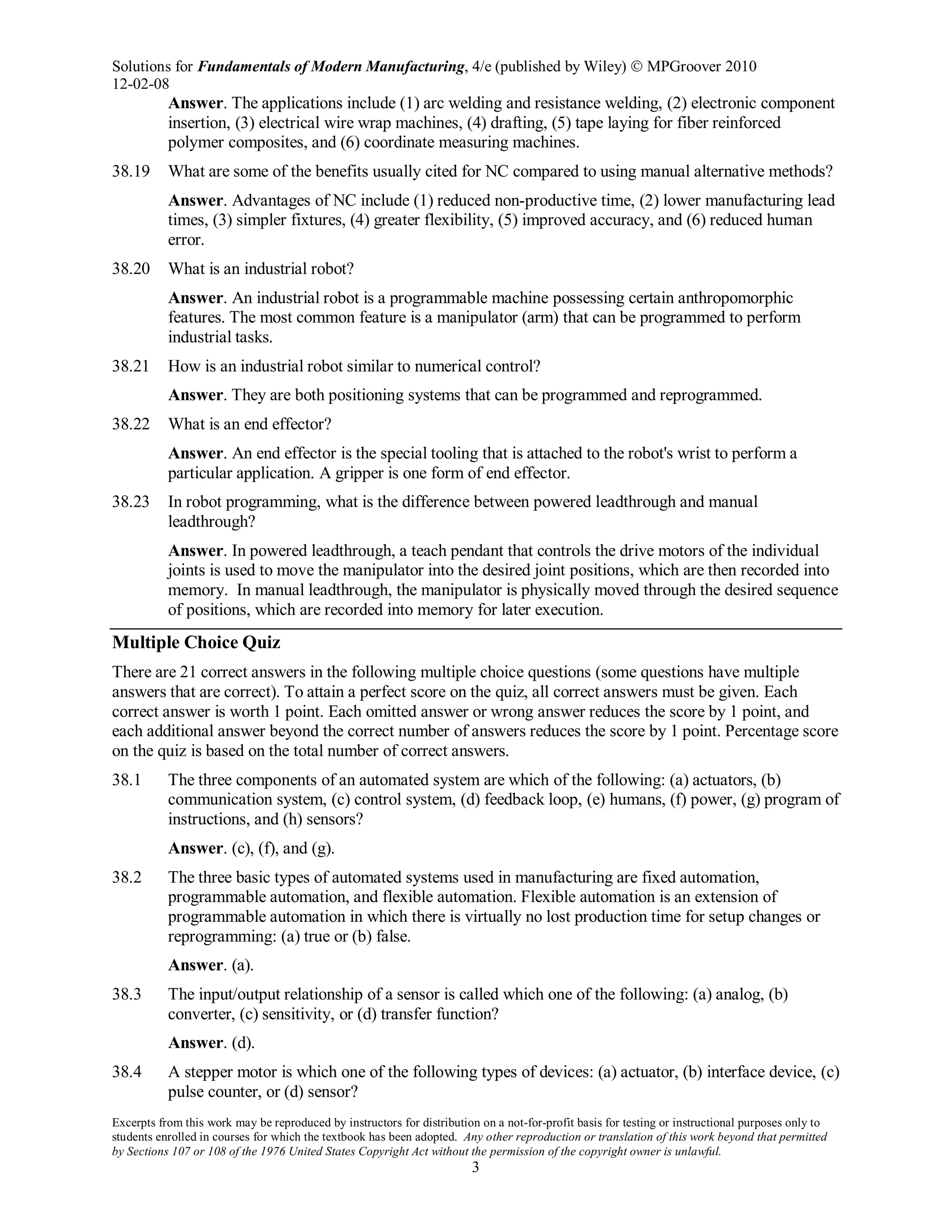 Solutions for Fundamentals of Modern Manufacturing, 4/e (published by Wiley)  MPGroover 2010
12-02-08
Excerpts from this work may be reproduced by instructors for distribution on a not-for-profit basis for testing or instructional purposes only to
students enrolled in courses for which the textbook has been adopted. Any other reproduction or translation of this work beyond that permitted
by Sections 107 or 108 of the 1976 United States Copyright Act without the permission of the copyright owner is unlawful.
3
Answer. The applications include (1) arc welding and resistance welding, (2) electronic component
insertion, (3) electrical wire wrap machines, (4) drafting, (5) tape laying for fiber reinforced
polymer composites, and (6) coordinate measuring machines.
38.19 What are some of the benefits usually cited for NC compared to using manual alternative methods?
Answer. Advantages of NC include (1) reduced non-productive time, (2) lower manufacturing lead
times, (3) simpler fixtures, (4) greater flexibility, (5) improved accuracy, and (6) reduced human
error.
38.20 What is an industrial robot?
Answer. An industrial robot is a programmable machine possessing certain anthropomorphic
features. The most common feature is a manipulator (arm) that can be programmed to perform
industrial tasks.
38.21 How is an industrial robot similar to numerical control?
Answer. They are both positioning systems that can be programmed and reprogrammed.
38.22 What is an end effector?
Answer. An end effector is the special tooling that is attached to the robot's wrist to perform a
particular application. A gripper is one form of end effector.
38.23 In robot programming, what is the difference between powered leadthrough and manual
leadthrough?
Answer. In powered leadthrough, a teach pendant that controls the drive motors of the individual
joints is used to move the manipulator into the desired joint positions, which are then recorded into
memory. In manual leadthrough, the manipulator is physically moved through the desired sequence
of positions, which are recorded into memory for later execution.
Multiple Choice Quiz
There are 21 correct answers in the following multiple choice questions (some questions have multiple
answers that are correct). To attain a perfect score on the quiz, all correct answers must be given. Each
correct answer is worth 1 point. Each omitted answer or wrong answer reduces the score by 1 point, and
each additional answer beyond the correct number of answers reduces the score by 1 point. Percentage score
on the quiz is based on the total number of correct answers.
38.1 The three components of an automated system are which of the following: (a) actuators, (b)
communication system, (c) control system, (d) feedback loop, (e) humans, (f) power, (g) program of
instructions, and (h) sensors?
Answer. (c), (f), and (g).
38.2 The three basic types of automated systems used in manufacturing are fixed automation,
programmable automation, and flexible automation. Flexible automation is an extension of
programmable automation in which there is virtually no lost production time for setup changes or
reprogramming: (a) true or (b) false.
Answer. (a).
38.3 The input/output relationship of a sensor is called which one of the following: (a) analog, (b)
converter, (c) sensitivity, or (d) transfer function?
Answer. (d).
38.4 A stepper motor is which one of the following types of devices: (a) actuator, (b) interface device, (c)
pulse counter, or (d) sensor?
 