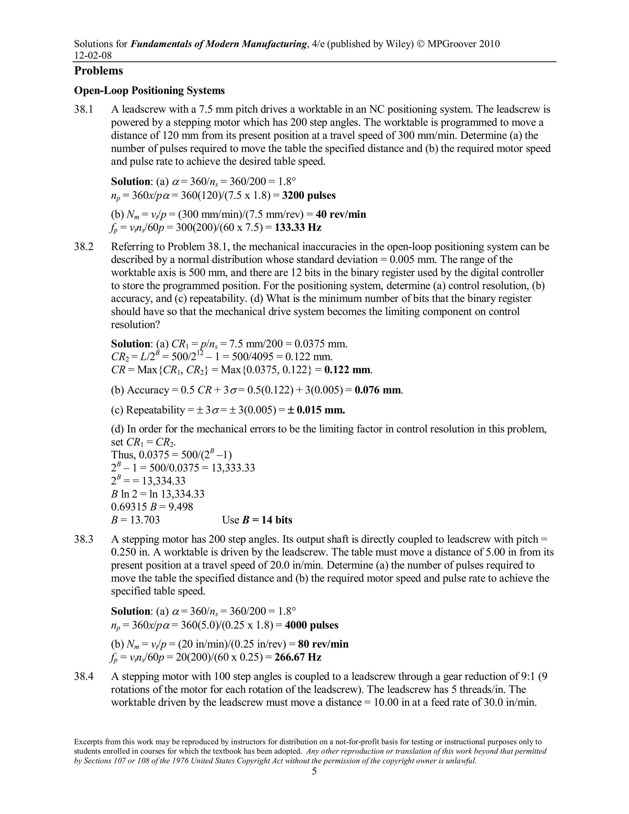 Solutions for Fundamentals of Modern Manufacturing, 4/e (published by Wiley)  MPGroover 2010
12-02-08
Excerpts from this work may be reproduced by instructors for distribution on a not-for-profit basis for testing or instructional purposes only to
students enrolled in courses for which the textbook has been adopted. Any other reproduction or translation of this work beyond that permitted
by Sections 107 or 108 of the 1976 United States Copyright Act without the permission of the copyright owner is unlawful.
5
Problems
Open-Loop Positioning Systems
38.1 A leadscrew with a 7.5 mm pitch drives a worktable in an NC positioning system. The leadscrew is
powered by a stepping motor which has 200 step angles. The worktable is programmed to move a
distance of 120 mm from its present position at a travel speed of 300 mm/min. Determine (a) the
number of pulses required to move the table the specified distance and (b) the required motor speed
and pulse rate to achieve the desired table speed.
Solution: (a) α = 360/ns = 360/200 = 1.8°
np = 360x/pα = 360(120)/(7.5 x 1.8) = 3200 pulses
(b) Nm = vt/p = (300 mm/min)/(7.5 mm/rev) = 40 rev/min
fp = vtns/60p = 300(200)/(60 x 7.5) = 133.33 Hz
38.2 Referring to Problem 38.1, the mechanical inaccuracies in the open-loop positioning system can be
described by a normal distribution whose standard deviation = 0.005 mm. The range of the
worktable axis is 500 mm, and there are 12 bits in the binary register used by the digital controller
to store the programmed position. For the positioning system, determine (a) control resolution, (b)
accuracy, and (c) repeatability. (d) What is the minimum number of bits that the binary register
should have so that the mechanical drive system becomes the limiting component on control
resolution?
Solution: (a) CR1 = p/ns = 7.5 mm/200 = 0.0375 mm.
CR2 = L/2B
= 500/212
– 1 = 500/4095 = 0.122 mm.
CR = Max{CR1, CR2} = Max{0.0375, 0.122} = 0.122 mm.
(b) Accuracy = 0.5 CR + 3σ = 0.5(0.122) + 3(0.005) = 0.076 mm.
(c) Repeatability = ± 3σ = ± 3(0.005) = ± 0.015 mm.
(d) In order for the mechanical errors to be the limiting factor in control resolution in this problem,
set CR1 = CR2.
Thus, 0.0375 = 500/(2B
–1)
2B
– 1 = 500/0.0375 = 13,333.33
2B
= = 13,334.33
B ln 2 = ln 13,334.33
0.69315 B = 9.498
B = 13.703 Use B = 14 bits
38.3 A stepping motor has 200 step angles. Its output shaft is directly coupled to leadscrew with pitch =
0.250 in. A worktable is driven by the leadscrew. The table must move a distance of 5.00 in from its
present position at a travel speed of 20.0 in/min. Determine (a) the number of pulses required to
move the table the specified distance and (b) the required motor speed and pulse rate to achieve the
specified table speed.
Solution: (a) α = 360/ns = 360/200 = 1.8°
np = 360x/pα = 360(5.0)/(0.25 x 1.8) = 4000 pulses
(b) Nm = vt/p = (20 in/min)/(0.25 in/rev) = 80 rev/min
fp = vtns/60p = 20(200)/(60 x 0.25) = 266.67 Hz
38.4 A stepping motor with 100 step angles is coupled to a leadscrew through a gear reduction of 9:1 (9
rotations of the motor for each rotation of the leadscrew). The leadscrew has 5 threads/in. The
worktable driven by the leadscrew must move a distance = 10.00 in at a feed rate of 30.0 in/min.
 
