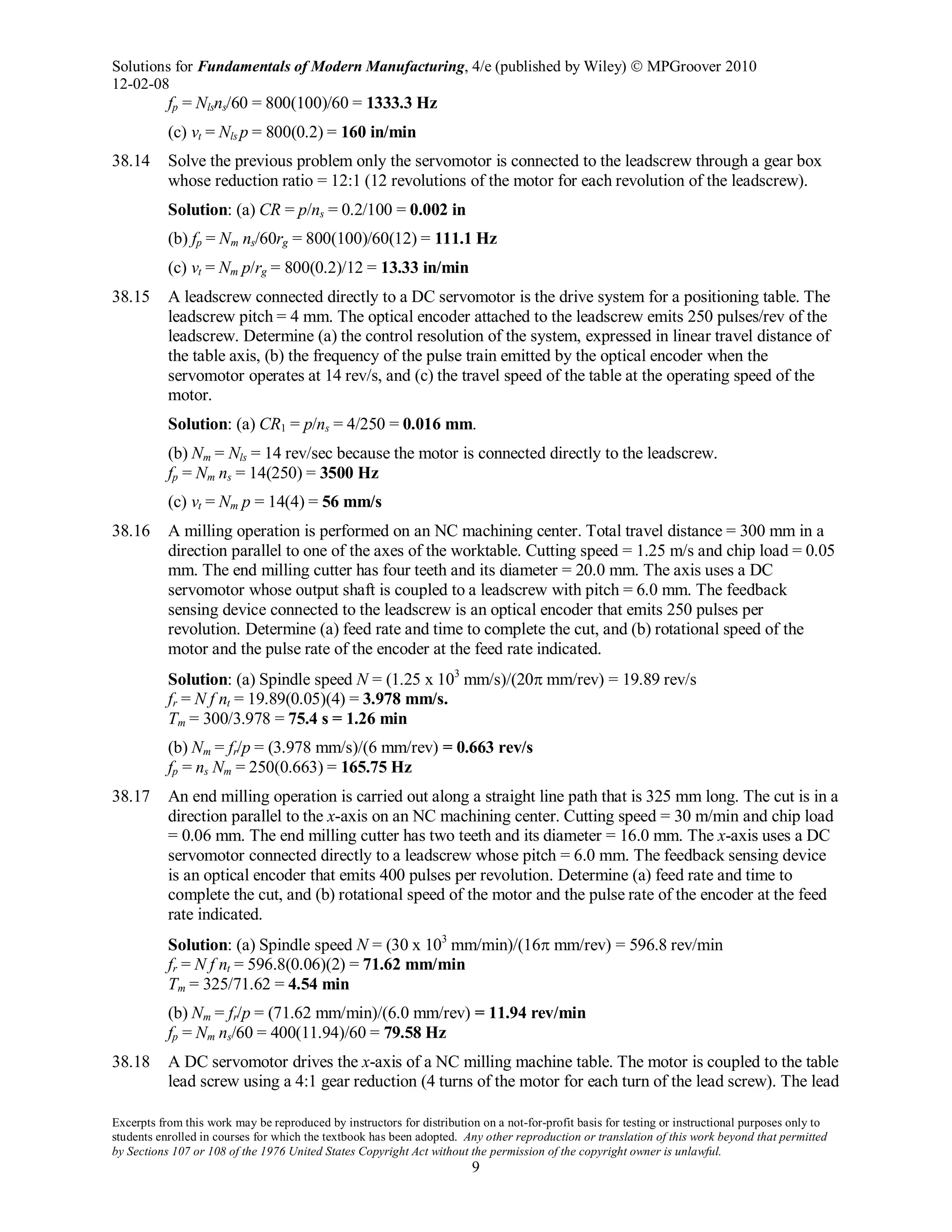 Solutions for Fundamentals of Modern Manufacturing, 4/e (published by Wiley)  MPGroover 2010
12-02-08
Excerpts from this work may be reproduced by instructors for distribution on a not-for-profit basis for testing or instructional purposes only to
students enrolled in courses for which the textbook has been adopted. Any other reproduction or translation of this work beyond that permitted
by Sections 107 or 108 of the 1976 United States Copyright Act without the permission of the copyright owner is unlawful.
9
fp = Nlsns/60 = 800(100)/60 = 1333.3 Hz
(c) vt = Nls p = 800(0.2) = 160 in/min
38.14 Solve the previous problem only the servomotor is connected to the leadscrew through a gear box
whose reduction ratio = 12:1 (12 revolutions of the motor for each revolution of the leadscrew).
Solution: (a) CR = p/ns = 0.2/100 = 0.002 in
(b) fp = Nm ns/60rg = 800(100)/60(12) = 111.1 Hz
(c) vt = Nm p/rg = 800(0.2)/12 = 13.33 in/min
38.15 A leadscrew connected directly to a DC servomotor is the drive system for a positioning table. The
leadscrew pitch = 4 mm. The optical encoder attached to the leadscrew emits 250 pulses/rev of the
leadscrew. Determine (a) the control resolution of the system, expressed in linear travel distance of
the table axis, (b) the frequency of the pulse train emitted by the optical encoder when the
servomotor operates at 14 rev/s, and (c) the travel speed of the table at the operating speed of the
motor.
Solution: (a) CR1 = p/ns = 4/250 = 0.016 mm.
(b) Nm = Nls = 14 rev/sec because the motor is connected directly to the leadscrew.
fp = Nm ns = 14(250) = 3500 Hz
(c) vt = Nm p = 14(4) = 56 mm/s
38.16 A milling operation is performed on an NC machining center. Total travel distance = 300 mm in a
direction parallel to one of the axes of the worktable. Cutting speed = 1.25 m/s and chip load = 0.05
mm. The end milling cutter has four teeth and its diameter = 20.0 mm. The axis uses a DC
servomotor whose output shaft is coupled to a leadscrew with pitch = 6.0 mm. The feedback
sensing device connected to the leadscrew is an optical encoder that emits 250 pulses per
revolution. Determine (a) feed rate and time to complete the cut, and (b) rotational speed of the
motor and the pulse rate of the encoder at the feed rate indicated.
Solution: (a) Spindle speed N = (1.25 x 103
mm/s)/(20π mm/rev) = 19.89 rev/s
fr = N f nt = 19.89(0.05)(4) = 3.978 mm/s.
Tm = 300/3.978 = 75.4 s = 1.26 min
(b) Nm = fr/p = (3.978 mm/s)/(6 mm/rev) = 0.663 rev/s
fp = ns Nm = 250(0.663) = 165.75 Hz
38.17 An end milling operation is carried out along a straight line path that is 325 mm long. The cut is in a
direction parallel to the x-axis on an NC machining center. Cutting speed = 30 m/min and chip load
= 0.06 mm. The end milling cutter has two teeth and its diameter = 16.0 mm. The x-axis uses a DC
servomotor connected directly to a leadscrew whose pitch = 6.0 mm. The feedback sensing device
is an optical encoder that emits 400 pulses per revolution. Determine (a) feed rate and time to
complete the cut, and (b) rotational speed of the motor and the pulse rate of the encoder at the feed
rate indicated.
Solution: (a) Spindle speed N = (30 x 103
mm/min)/(16π mm/rev) = 596.8 rev/min
fr = N f nt = 596.8(0.06)(2) = 71.62 mm/min
Tm = 325/71.62 = 4.54 min
(b) Nm = fr/p = (71.62 mm/min)/(6.0 mm/rev) = 11.94 rev/min
fp = Nm ns/60 = 400(11.94)/60 = 79.58 Hz
38.18 A DC servomotor drives the x-axis of a NC milling machine table. The motor is coupled to the table
lead screw using a 4:1 gear reduction (4 turns of the motor for each turn of the lead screw). The lead
 
