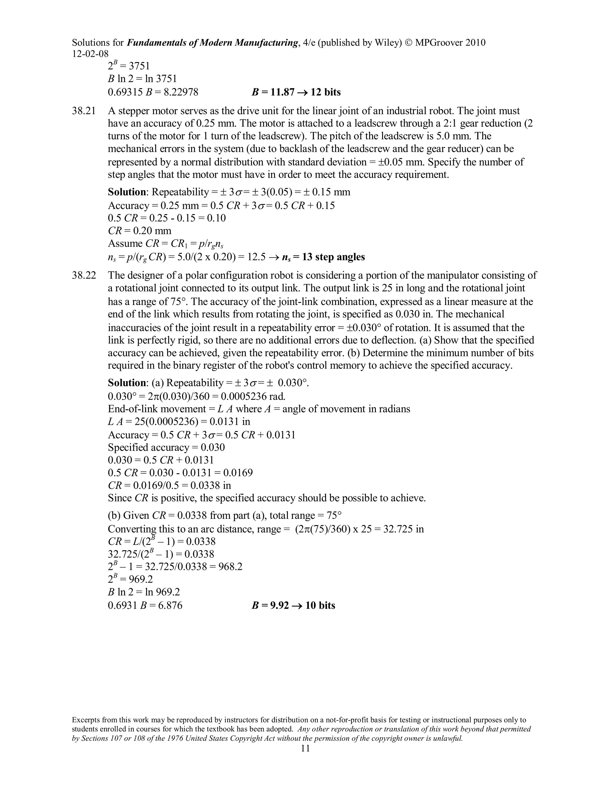 Solutions for Fundamentals of Modern Manufacturing, 4/e (published by Wiley)  MPGroover 2010
12-02-08
Excerpts from this work may be reproduced by instructors for distribution on a not-for-profit basis for testing or instructional purposes only to
students enrolled in courses for which the textbook has been adopted. Any other reproduction or translation of this work beyond that permitted
by Sections 107 or 108 of the 1976 United States Copyright Act without the permission of the copyright owner is unlawful.
11
2B
= 3751
B ln 2 = ln 3751
0.69315 B = 8.22978 B = 11.87 → 12 bits
38.21 A stepper motor serves as the drive unit for the linear joint of an industrial robot. The joint must
have an accuracy of 0.25 mm. The motor is attached to a leadscrew through a 2:1 gear reduction (2
turns of the motor for 1 turn of the leadscrew). The pitch of the leadscrew is 5.0 mm. The
mechanical errors in the system (due to backlash of the leadscrew and the gear reducer) can be
represented by a normal distribution with standard deviation = ±0.05 mm. Specify the number of
step angles that the motor must have in order to meet the accuracy requirement.
Solution: Repeatability = ± 3σ = ± 3(0.05) = ± 0.15 mm
Accuracy = 0.25 mm = 0.5 CR + 3σ = 0.5 CR + 0.15
0.5 CR = 0.25 - 0.15 = 0.10
CR = 0.20 mm
Assume CR = CR1 = p/rgns
ns = p/(rg CR) = 5.0/(2 x 0.20) = 12.5 → ns = 13 step angles
38.22 The designer of a polar configuration robot is considering a portion of the manipulator consisting of
a rotational joint connected to its output link. The output link is 25 in long and the rotational joint
has a range of 75°. The accuracy of the joint-link combination, expressed as a linear measure at the
end of the link which results from rotating the joint, is specified as 0.030 in. The mechanical
inaccuracies of the joint result in a repeatability error = ±0.030° of rotation. It is assumed that the
link is perfectly rigid, so there are no additional errors due to deflection. (a) Show that the specified
accuracy can be achieved, given the repeatability error. (b) Determine the minimum number of bits
required in the binary register of the robot's control memory to achieve the specified accuracy.
Solution: (a) Repeatability = ± 3σ = ± 0.030°.
0.030° = 2π(0.030)/360 = 0.0005236 rad.
End-of-link movement = L A where A = angle of movement in radians
L A = 25(0.0005236) = 0.0131 in
Accuracy = 0.5 CR + 3σ = 0.5 CR + 0.0131
Specified accuracy = 0.030
0.030 = 0.5 CR + 0.0131
0.5 CR = 0.030 - 0.0131 = 0.0169
CR = 0.0169/0.5 = 0.0338 in
Since CR is positive, the specified accuracy should be possible to achieve.
(b) Given CR = 0.0338 from part (a), total range = 75°
Converting this to an arc distance, range = (2π(75)/360) x 25 = 32.725 in
CR = L/(2B
– 1) = 0.0338
32.725/(2B
– 1) = 0.0338
2B
– 1 = 32.725/0.0338 = 968.2
2B
= 969.2
B ln 2 = ln 969.2
0.6931 B = 6.876 B = 9.92 → 10 bits
 