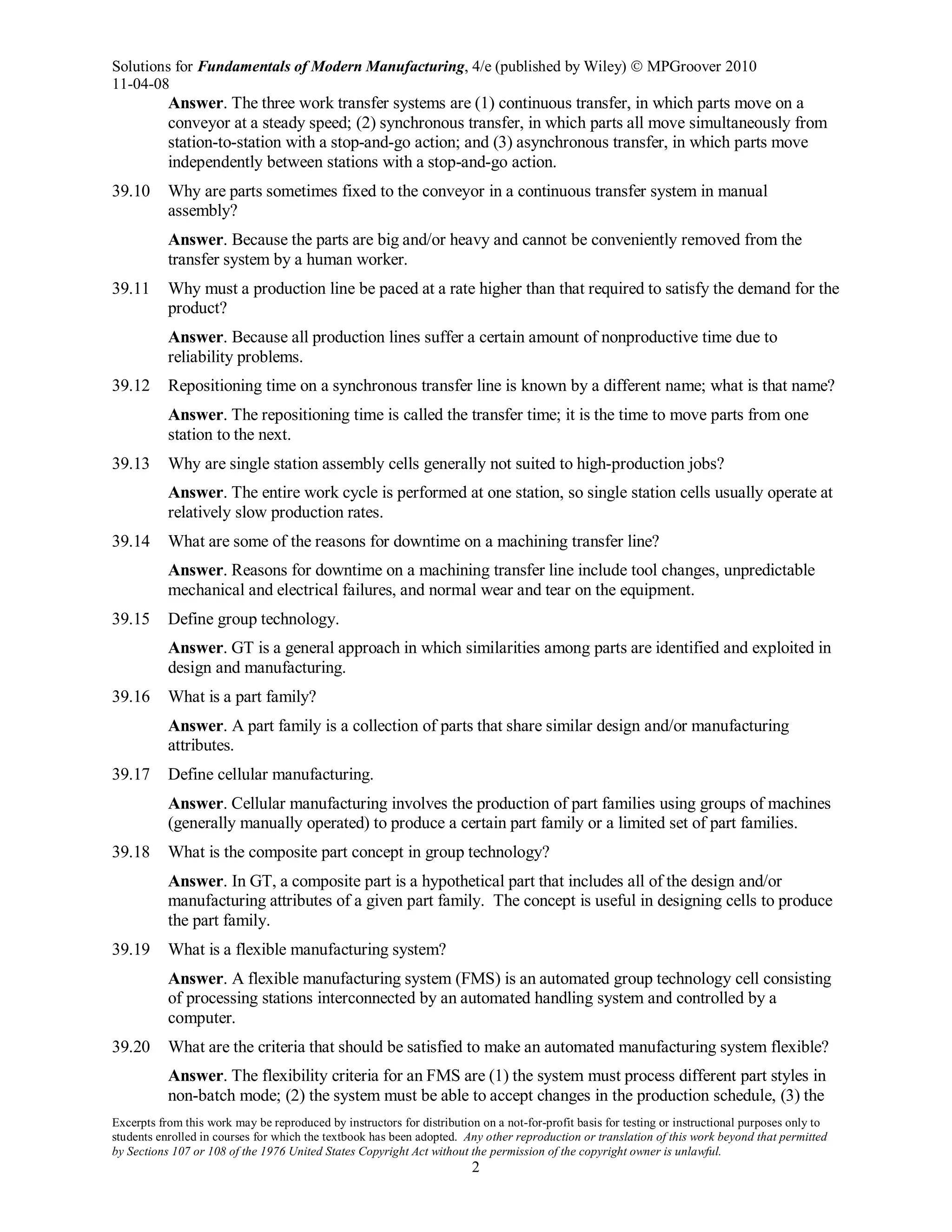 Solutions for Fundamentals of Modern Manufacturing, 4/e (published by Wiley)  MPGroover 2010
11-04-08
Excerpts from this work may be reproduced by instructors for distribution on a not-for-profit basis for testing or instructional purposes only to
students enrolled in courses for which the textbook has been adopted. Any other reproduction or translation of this work beyond that permitted
by Sections 107 or 108 of the 1976 United States Copyright Act without the permission of the copyright owner is unlawful.
2
Answer. The three work transfer systems are (1) continuous transfer, in which parts move on a
conveyor at a steady speed; (2) synchronous transfer, in which parts all move simultaneously from
station-to-station with a stop-and-go action; and (3) asynchronous transfer, in which parts move
independently between stations with a stop-and-go action.
39.10 Why are parts sometimes fixed to the conveyor in a continuous transfer system in manual
assembly?
Answer. Because the parts are big and/or heavy and cannot be conveniently removed from the
transfer system by a human worker.
39.11 Why must a production line be paced at a rate higher than that required to satisfy the demand for the
product?
Answer. Because all production lines suffer a certain amount of nonproductive time due to
reliability problems.
39.12 Repositioning time on a synchronous transfer line is known by a different name; what is that name?
Answer. The repositioning time is called the transfer time; it is the time to move parts from one
station to the next.
39.13 Why are single station assembly cells generally not suited to high-production jobs?
Answer. The entire work cycle is performed at one station, so single station cells usually operate at
relatively slow production rates.
39.14 What are some of the reasons for downtime on a machining transfer line?
Answer. Reasons for downtime on a machining transfer line include tool changes, unpredictable
mechanical and electrical failures, and normal wear and tear on the equipment.
39.15 Define group technology.
Answer. GT is a general approach in which similarities among parts are identified and exploited in
design and manufacturing.
39.16 What is a part family?
Answer. A part family is a collection of parts that share similar design and/or manufacturing
attributes.
39.17 Define cellular manufacturing.
Answer. Cellular manufacturing involves the production of part families using groups of machines
(generally manually operated) to produce a certain part family or a limited set of part families.
39.18 What is the composite part concept in group technology?
Answer. In GT, a composite part is a hypothetical part that includes all of the design and/or
manufacturing attributes of a given part family. The concept is useful in designing cells to produce
the part family.
39.19 What is a flexible manufacturing system?
Answer. A flexible manufacturing system (FMS) is an automated group technology cell consisting
of processing stations interconnected by an automated handling system and controlled by a
computer.
39.20 What are the criteria that should be satisfied to make an automated manufacturing system flexible?
Answer. The flexibility criteria for an FMS are (1) the system must process different part styles in
non-batch mode; (2) the system must be able to accept changes in the production schedule, (3) the
 