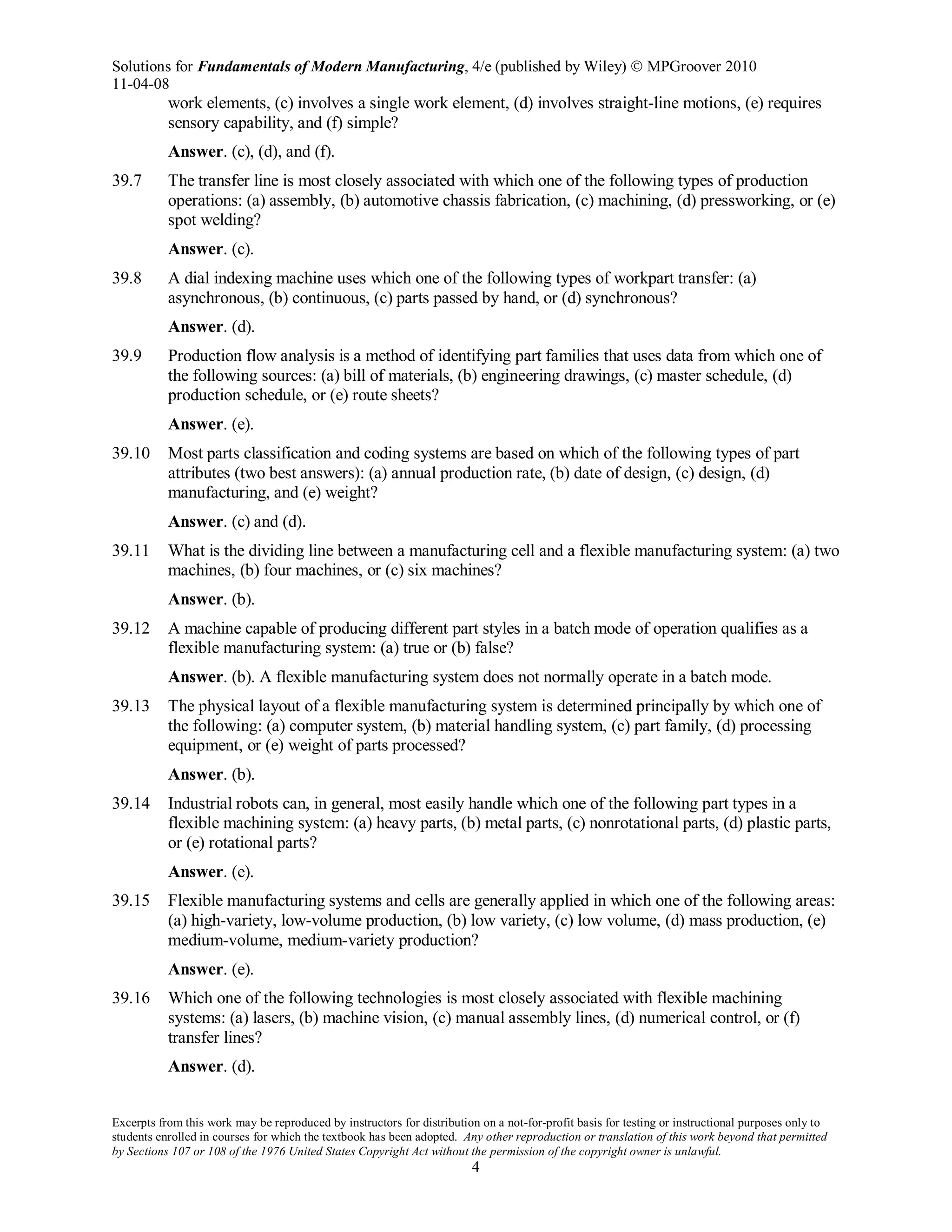 Solutions for Fundamentals of Modern Manufacturing, 4/e (published by Wiley)  MPGroover 2010
11-04-08
Excerpts from this work may be reproduced by instructors for distribution on a not-for-profit basis for testing or instructional purposes only to
students enrolled in courses for which the textbook has been adopted. Any other reproduction or translation of this work beyond that permitted
by Sections 107 or 108 of the 1976 United States Copyright Act without the permission of the copyright owner is unlawful.
4
work elements, (c) involves a single work element, (d) involves straight-line motions, (e) requires
sensory capability, and (f) simple?
Answer. (c), (d), and (f).
39.7 The transfer line is most closely associated with which one of the following types of production
operations: (a) assembly, (b) automotive chassis fabrication, (c) machining, (d) pressworking, or (e)
spot welding?
Answer. (c).
39.8 A dial indexing machine uses which one of the following types of workpart transfer: (a)
asynchronous, (b) continuous, (c) parts passed by hand, or (d) synchronous?
Answer. (d).
39.9 Production flow analysis is a method of identifying part families that uses data from which one of
the following sources: (a) bill of materials, (b) engineering drawings, (c) master schedule, (d)
production schedule, or (e) route sheets?
Answer. (e).
39.10 Most parts classification and coding systems are based on which of the following types of part
attributes (two best answers): (a) annual production rate, (b) date of design, (c) design, (d)
manufacturing, and (e) weight?
Answer. (c) and (d).
39.11 What is the dividing line between a manufacturing cell and a flexible manufacturing system: (a) two
machines, (b) four machines, or (c) six machines?
Answer. (b).
39.12 A machine capable of producing different part styles in a batch mode of operation qualifies as a
flexible manufacturing system: (a) true or (b) false?
Answer. (b). A flexible manufacturing system does not normally operate in a batch mode.
39.13 The physical layout of a flexible manufacturing system is determined principally by which one of
the following: (a) computer system, (b) material handling system, (c) part family, (d) processing
equipment, or (e) weight of parts processed?
Answer. (b).
39.14 Industrial robots can, in general, most easily handle which one of the following part types in a
flexible machining system: (a) heavy parts, (b) metal parts, (c) nonrotational parts, (d) plastic parts,
or (e) rotational parts?
Answer. (e).
39.15 Flexible manufacturing systems and cells are generally applied in which one of the following areas:
(a) high-variety, low-volume production, (b) low variety, (c) low volume, (d) mass production, (e)
medium-volume, medium-variety production?
Answer. (e).
39.16 Which one of the following technologies is most closely associated with flexible machining
systems: (a) lasers, (b) machine vision, (c) manual assembly lines, (d) numerical control, or (f)
transfer lines?
Answer. (d).
 