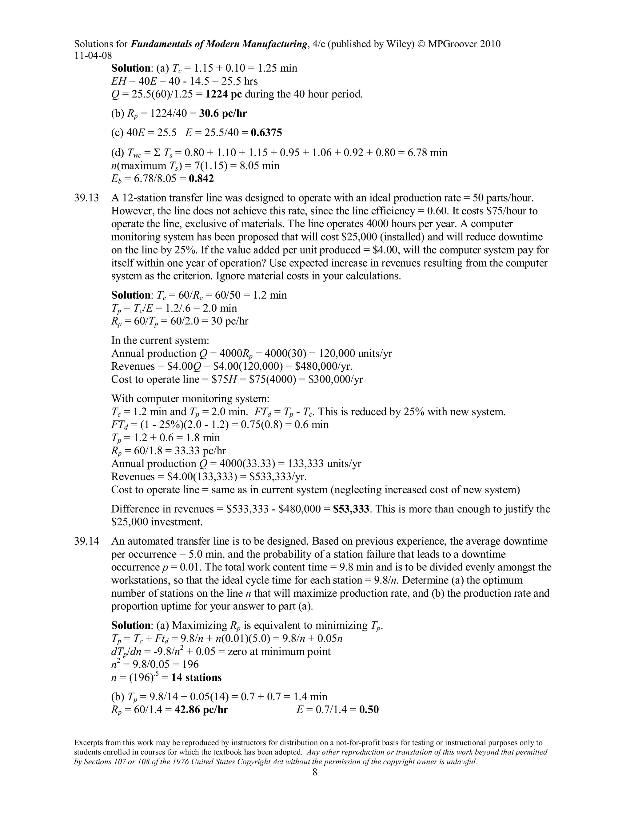 Solutions for Fundamentals of Modern Manufacturing, 4/e (published by Wiley)  MPGroover 2010
11-04-08
Excerpts from this work may be reproduced by instructors for distribution on a not-for-profit basis for testing or instructional purposes only to
students enrolled in courses for which the textbook has been adopted. Any other reproduction or translation of this work beyond that permitted
by Sections 107 or 108 of the 1976 United States Copyright Act without the permission of the copyright owner is unlawful.
8
Solution: (a) Tc = 1.15 + 0.10 = 1.25 min
EH = 40E = 40 - 14.5 = 25.5 hrs
Q = 25.5(60)/1.25 = 1224 pc during the 40 hour period.
(b) Rp = 1224/40 = 30.6 pc/hr
(c) 40E = 25.5 E = 25.5/40 = 0.6375
(d) Twc = Σ Ts = 0.80 + 1.10 + 1.15 + 0.95 + 1.06 + 0.92 + 0.80 = 6.78 min
n(maximum Ts) = 7(1.15) = 8.05 min
Eb = 6.78/8.05 = 0.842
39.13 A 12-station transfer line was designed to operate with an ideal production rate = 50 parts/hour.
However, the line does not achieve this rate, since the line efficiency = 0.60. It costs $75/hour to
operate the line, exclusive of materials. The line operates 4000 hours per year. A computer
monitoring system has been proposed that will cost $25,000 (installed) and will reduce downtime
on the line by 25%. If the value added per unit produced = $4.00, will the computer system pay for
itself within one year of operation? Use expected increase in revenues resulting from the computer
system as the criterion. Ignore material costs in your calculations.
Solution: Tc = 60/Rc = 60/50 = 1.2 min
Tp = Tc/E = 1.2/.6 = 2.0 min
Rp = 60/Tp = 60/2.0 = 30 pc/hr
In the current system:
Annual production Q = 4000Rp = 4000(30) = 120,000 units/yr
Revenues = $4.00Q = $4.00(120,000) = $480,000/yr.
Cost to operate line = $75H = $75(4000) = $300,000/yr
With computer monitoring system:
Tc = 1.2 min and Tp = 2.0 min. FTd = Tp - Tc. This is reduced by 25% with new system.
FTd = (1 - 25%)(2.0 - 1.2) = 0.75(0.8) = 0.6 min
Tp = 1.2 + 0.6 = 1.8 min
Rp = 60/1.8 = 33.33 pc/hr
Annual production Q = 4000(33.33) = 133,333 units/yr
Revenues = $4.00(133,333) = $533,333/yr.
Cost to operate line = same as in current system (neglecting increased cost of new system)
Difference in revenues = $533,333 - $480,000 = $53,333. This is more than enough to justify the
$25,000 investment.
39.14 An automated transfer line is to be designed. Based on previous experience, the average downtime
per occurrence = 5.0 min, and the probability of a station failure that leads to a downtime
occurrence p = 0.01. The total work content time = 9.8 min and is to be divided evenly amongst the
workstations, so that the ideal cycle time for each station = 9.8/n. Determine (a) the optimum
number of stations on the line n that will maximize production rate, and (b) the production rate and
proportion uptime for your answer to part (a).
Solution: (a) Maximizing Rp is equivalent to minimizing Tp.
Tp = Tc + Ftd = 9.8/n + n(0.01)(5.0) = 9.8/n + 0.05n
dTp/dn = -9.8/n2
+ 0.05 = zero at minimum point
n2
= 9.8/0.05 = 196
n = (196).5
= 14 stations
(b) Tp = 9.8/14 + 0.05(14) = 0.7 + 0.7 = 1.4 min
Rp = 60/1.4 = 42.86 pc/hr E = 0.7/1.4 = 0.50
 