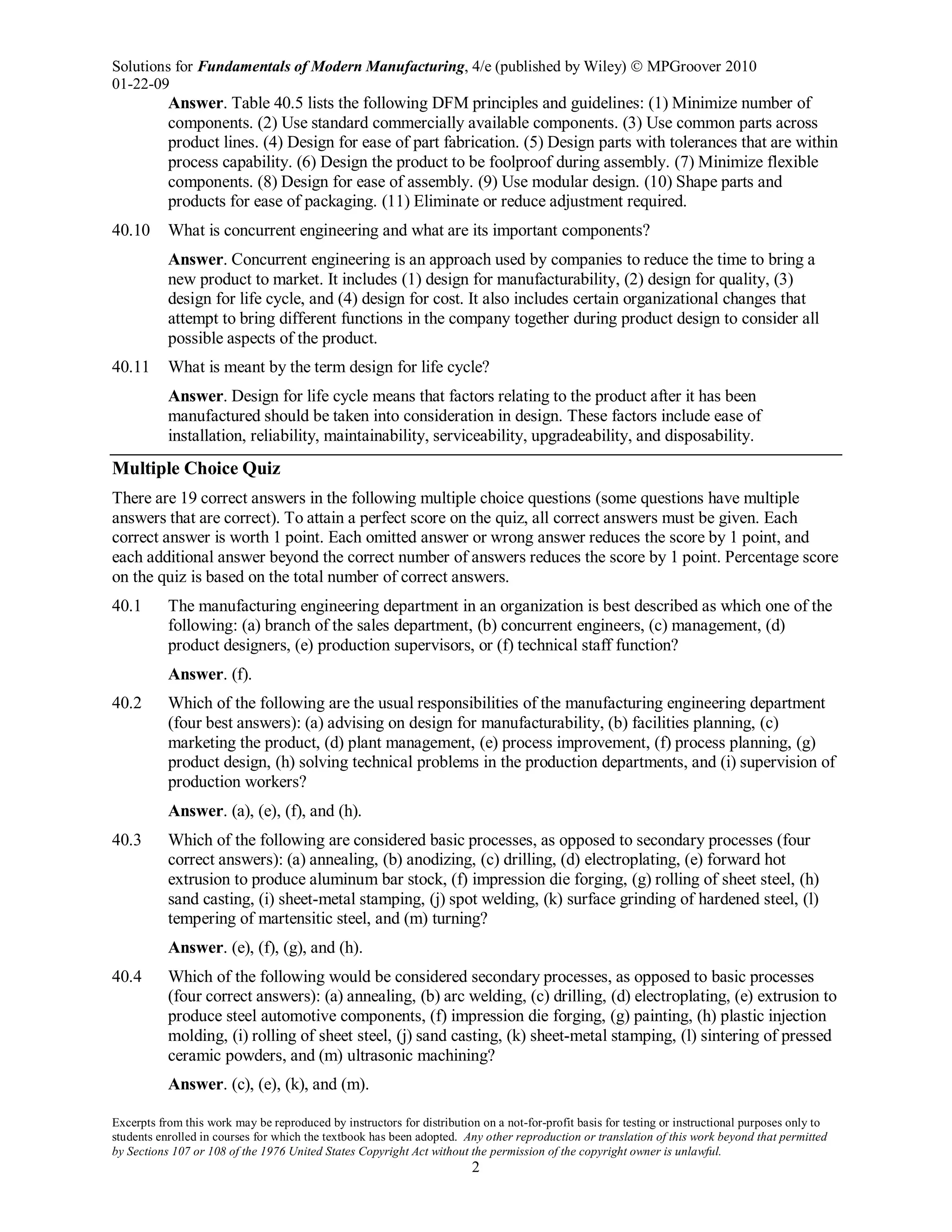 Solutions for Fundamentals of Modern Manufacturing, 4/e (published by Wiley)  MPGroover 2010
01-22-09
Excerpts from this work may be reproduced by instructors for distribution on a not-for-profit basis for testing or instructional purposes only to
students enrolled in courses for which the textbook has been adopted. Any other reproduction or translation of this work beyond that permitted
by Sections 107 or 108 of the 1976 United States Copyright Act without the permission of the copyright owner is unlawful.
2
Answer. Table 40.5 lists the following DFM principles and guidelines: (1) Minimize number of
components. (2) Use standard commercially available components. (3) Use common parts across
product lines. (4) Design for ease of part fabrication. (5) Design parts with tolerances that are within
process capability. (6) Design the product to be foolproof during assembly. (7) Minimize flexible
components. (8) Design for ease of assembly. (9) Use modular design. (10) Shape parts and
products for ease of packaging. (11) Eliminate or reduce adjustment required.
40.10 What is concurrent engineering and what are its important components?
Answer. Concurrent engineering is an approach used by companies to reduce the time to bring a
new product to market. It includes (1) design for manufacturability, (2) design for quality, (3)
design for life cycle, and (4) design for cost. It also includes certain organizational changes that
attempt to bring different functions in the company together during product design to consider all
possible aspects of the product.
40.11 What is meant by the term design for life cycle?
Answer. Design for life cycle means that factors relating to the product after it has been
manufactured should be taken into consideration in design. These factors include ease of
installation, reliability, maintainability, serviceability, upgradeability, and disposability.
Multiple Choice Quiz
There are 19 correct answers in the following multiple choice questions (some questions have multiple
answers that are correct). To attain a perfect score on the quiz, all correct answers must be given. Each
correct answer is worth 1 point. Each omitted answer or wrong answer reduces the score by 1 point, and
each additional answer beyond the correct number of answers reduces the score by 1 point. Percentage score
on the quiz is based on the total number of correct answers.
40.1 The manufacturing engineering department in an organization is best described as which one of the
following: (a) branch of the sales department, (b) concurrent engineers, (c) management, (d)
product designers, (e) production supervisors, or (f) technical staff function?
Answer. (f).
40.2 Which of the following are the usual responsibilities of the manufacturing engineering department
(four best answers): (a) advising on design for manufacturability, (b) facilities planning, (c)
marketing the product, (d) plant management, (e) process improvement, (f) process planning, (g)
product design, (h) solving technical problems in the production departments, and (i) supervision of
production workers?
Answer. (a), (e), (f), and (h).
40.3 Which of the following are considered basic processes, as opposed to secondary processes (four
correct answers): (a) annealing, (b) anodizing, (c) drilling, (d) electroplating, (e) forward hot
extrusion to produce aluminum bar stock, (f) impression die forging, (g) rolling of sheet steel, (h)
sand casting, (i) sheet-metal stamping, (j) spot welding, (k) surface grinding of hardened steel, (l)
tempering of martensitic steel, and (m) turning?
Answer. (e), (f), (g), and (h).
40.4 Which of the following would be considered secondary processes, as opposed to basic processes
(four correct answers): (a) annealing, (b) arc welding, (c) drilling, (d) electroplating, (e) extrusion to
produce steel automotive components, (f) impression die forging, (g) painting, (h) plastic injection
molding, (i) rolling of sheet steel, (j) sand casting, (k) sheet-metal stamping, (l) sintering of pressed
ceramic powders, and (m) ultrasonic machining?
Answer. (c), (e), (k), and (m).
 
