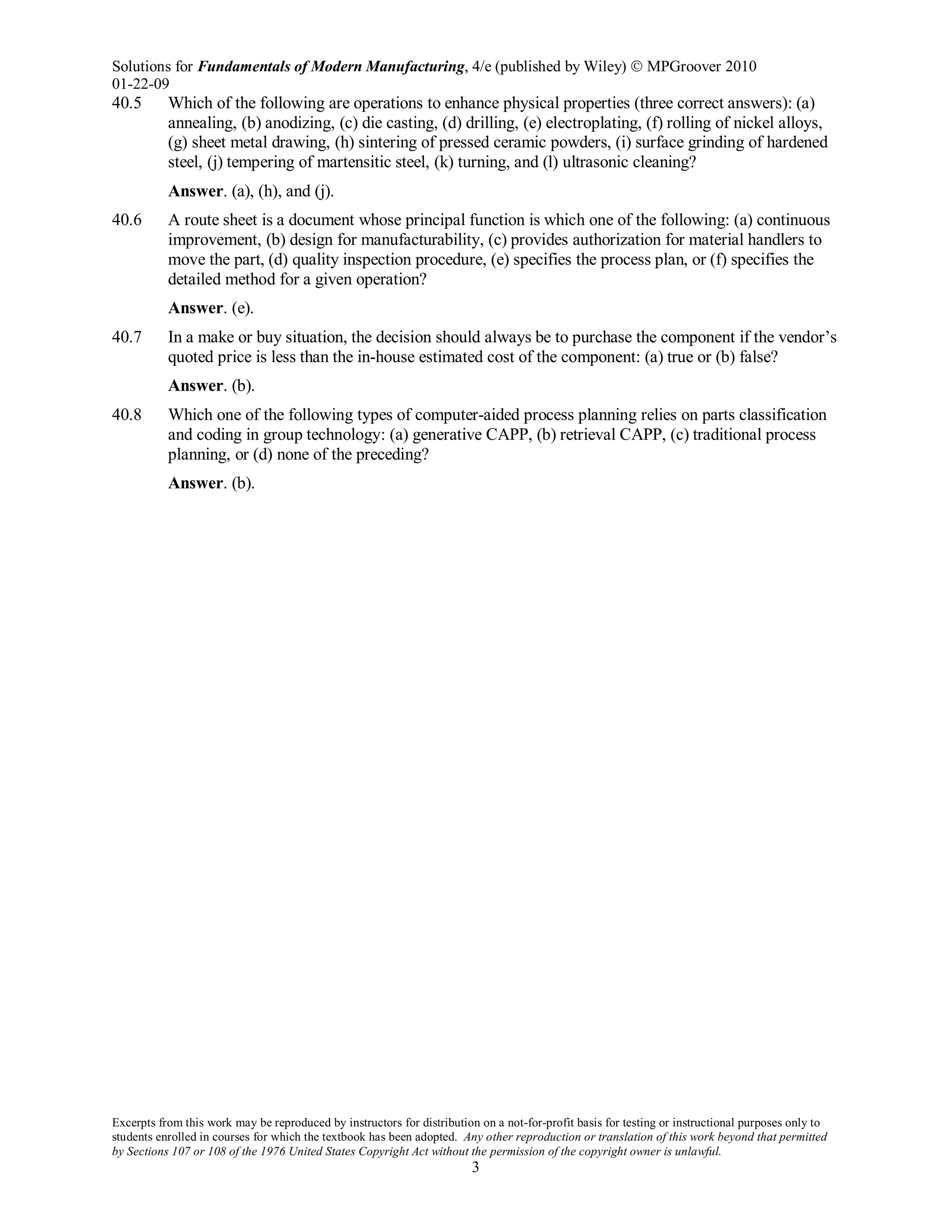 Solutions for Fundamentals of Modern Manufacturing, 4/e (published by Wiley)  MPGroover 2010
01-22-09
Excerpts from this work may be reproduced by instructors for distribution on a not-for-profit basis for testing or instructional purposes only to
students enrolled in courses for which the textbook has been adopted. Any other reproduction or translation of this work beyond that permitted
by Sections 107 or 108 of the 1976 United States Copyright Act without the permission of the copyright owner is unlawful.
3
40.5 Which of the following are operations to enhance physical properties (three correct answers): (a)
annealing, (b) anodizing, (c) die casting, (d) drilling, (e) electroplating, (f) rolling of nickel alloys,
(g) sheet metal drawing, (h) sintering of pressed ceramic powders, (i) surface grinding of hardened
steel, (j) tempering of martensitic steel, (k) turning, and (l) ultrasonic cleaning?
Answer. (a), (h), and (j).
40.6 A route sheet is a document whose principal function is which one of the following: (a) continuous
improvement, (b) design for manufacturability, (c) provides authorization for material handlers to
move the part, (d) quality inspection procedure, (e) specifies the process plan, or (f) specifies the
detailed method for a given operation?
Answer. (e).
40.7 In a make or buy situation, the decision should always be to purchase the component if the vendor’s
quoted price is less than the in-house estimated cost of the component: (a) true or (b) false?
Answer. (b).
40.8 Which one of the following types of computer-aided process planning relies on parts classification
and coding in group technology: (a) generative CAPP, (b) retrieval CAPP, (c) traditional process
planning, or (d) none of the preceding?
Answer. (b).
 