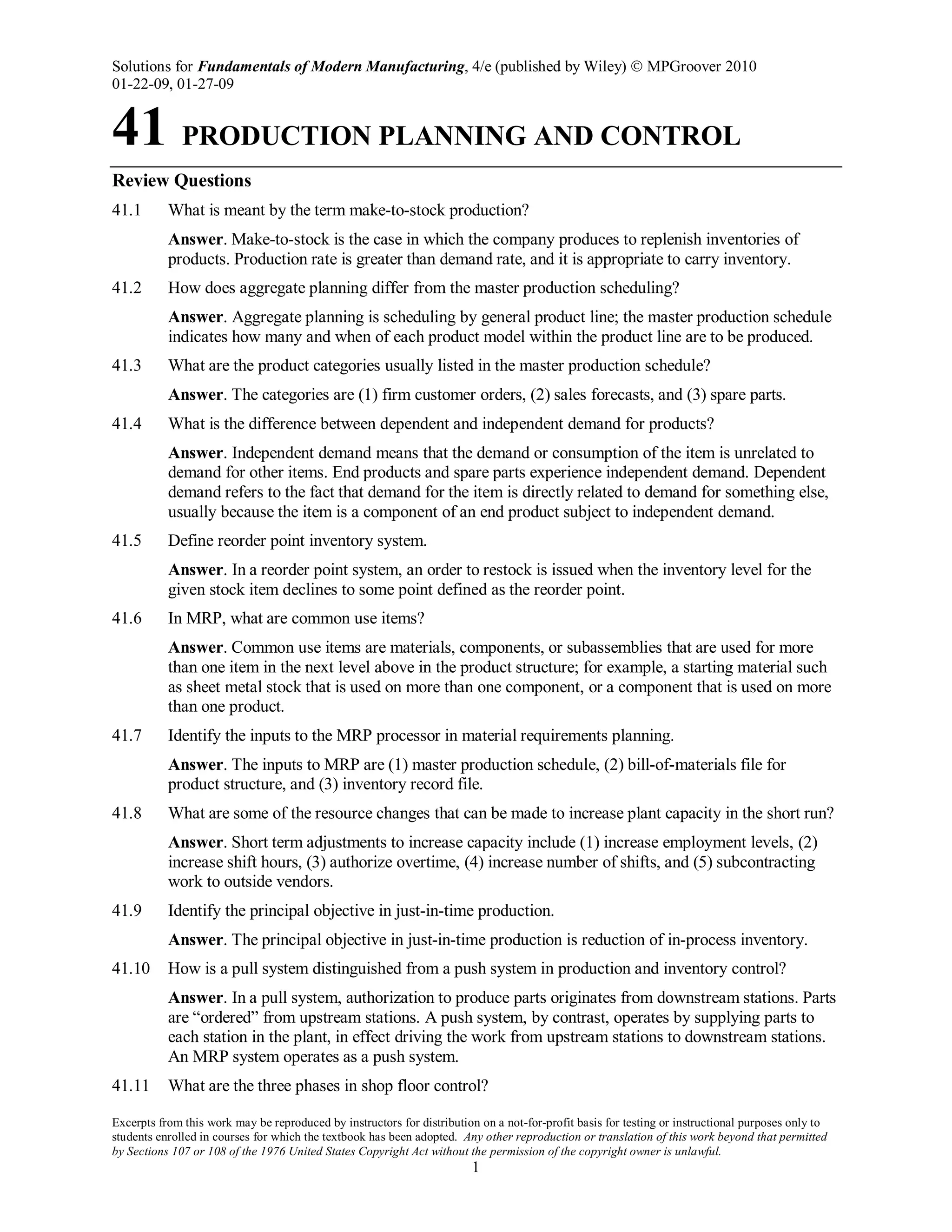 Solutions for Fundamentals of Modern Manufacturing, 4/e (published by Wiley)  MPGroover 2010
01-22-09, 01-27-09
Excerpts from this work may be reproduced by instructors for distribution on a not-for-profit basis for testing or instructional purposes only to
students enrolled in courses for which the textbook has been adopted. Any other reproduction or translation of this work beyond that permitted
by Sections 107 or 108 of the 1976 United States Copyright Act without the permission of the copyright owner is unlawful.
1
41 PRODUCTION PLANNING AND CONTROL
Review Questions
41.1 What is meant by the term make-to-stock production?
Answer. Make-to-stock is the case in which the company produces to replenish inventories of
products. Production rate is greater than demand rate, and it is appropriate to carry inventory.
41.2 How does aggregate planning differ from the master production scheduling?
Answer. Aggregate planning is scheduling by general product line; the master production schedule
indicates how many and when of each product model within the product line are to be produced.
41.3 What are the product categories usually listed in the master production schedule?
Answer. The categories are (1) firm customer orders, (2) sales forecasts, and (3) spare parts.
41.4 What is the difference between dependent and independent demand for products?
Answer. Independent demand means that the demand or consumption of the item is unrelated to
demand for other items. End products and spare parts experience independent demand. Dependent
demand refers to the fact that demand for the item is directly related to demand for something else,
usually because the item is a component of an end product subject to independent demand.
41.5 Define reorder point inventory system.
Answer. In a reorder point system, an order to restock is issued when the inventory level for the
given stock item declines to some point defined as the reorder point.
41.6 In MRP, what are common use items?
Answer. Common use items are materials, components, or subassemblies that are used for more
than one item in the next level above in the product structure; for example, a starting material such
as sheet metal stock that is used on more than one component, or a component that is used on more
than one product.
41.7 Identify the inputs to the MRP processor in material requirements planning.
Answer. The inputs to MRP are (1) master production schedule, (2) bill-of-materials file for
product structure, and (3) inventory record file.
41.8 What are some of the resource changes that can be made to increase plant capacity in the short run?
Answer. Short term adjustments to increase capacity include (1) increase employment levels, (2)
increase shift hours, (3) authorize overtime, (4) increase number of shifts, and (5) subcontracting
work to outside vendors.
41.9 Identify the principal objective in just-in-time production.
Answer. The principal objective in just-in-time production is reduction of in-process inventory.
41.10 How is a pull system distinguished from a push system in production and inventory control?
Answer. In a pull system, authorization to produce parts originates from downstream stations. Parts
are “ordered” from upstream stations. A push system, by contrast, operates by supplying parts to
each station in the plant, in effect driving the work from upstream stations to downstream stations.
An MRP system operates as a push system.
41.11 What are the three phases in shop floor control?
 