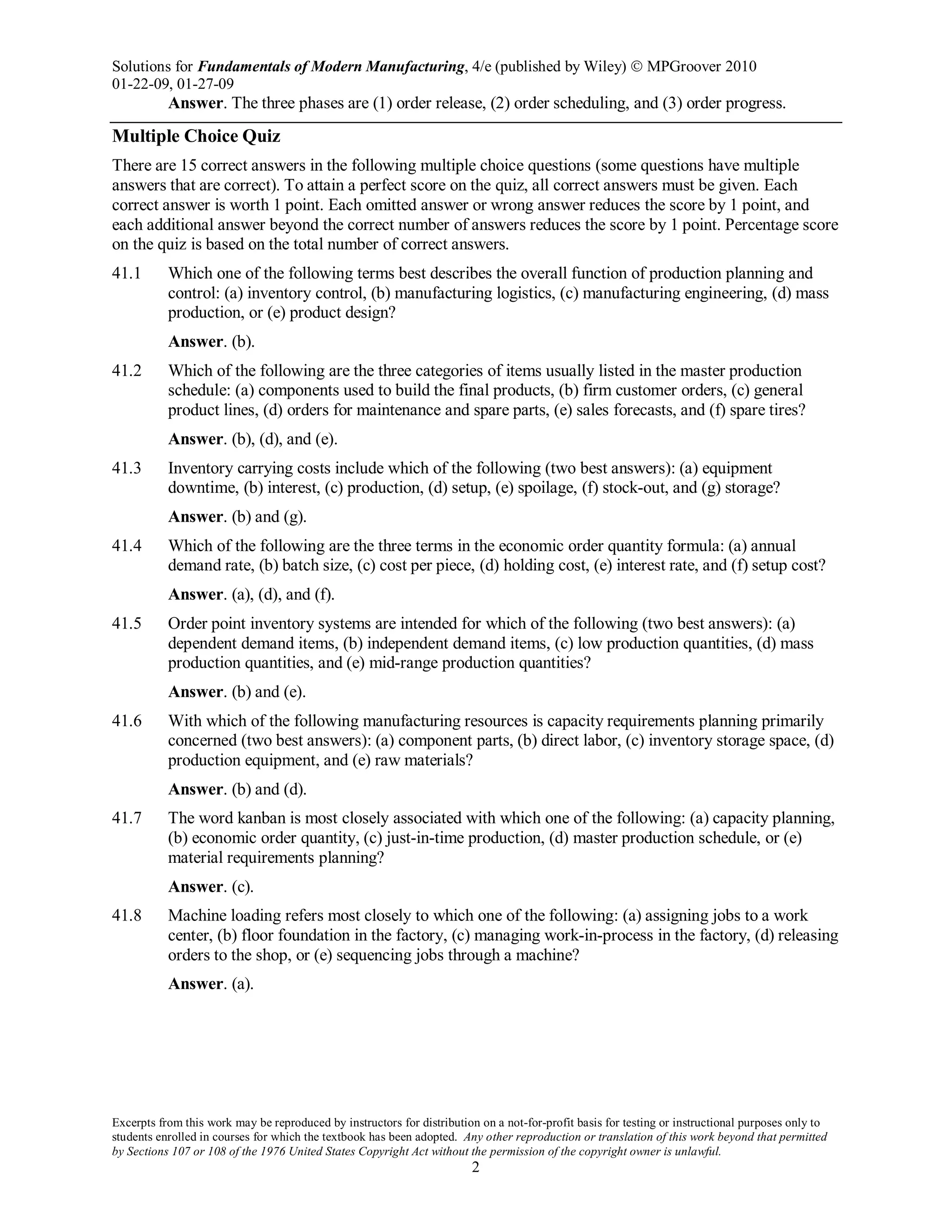 Solutions for Fundamentals of Modern Manufacturing, 4/e (published by Wiley)  MPGroover 2010
01-22-09, 01-27-09
Excerpts from this work may be reproduced by instructors for distribution on a not-for-profit basis for testing or instructional purposes only to
students enrolled in courses for which the textbook has been adopted. Any other reproduction or translation of this work beyond that permitted
by Sections 107 or 108 of the 1976 United States Copyright Act without the permission of the copyright owner is unlawful.
2
Answer. The three phases are (1) order release, (2) order scheduling, and (3) order progress.
Multiple Choice Quiz
There are 15 correct answers in the following multiple choice questions (some questions have multiple
answers that are correct). To attain a perfect score on the quiz, all correct answers must be given. Each
correct answer is worth 1 point. Each omitted answer or wrong answer reduces the score by 1 point, and
each additional answer beyond the correct number of answers reduces the score by 1 point. Percentage score
on the quiz is based on the total number of correct answers.
41.1 Which one of the following terms best describes the overall function of production planning and
control: (a) inventory control, (b) manufacturing logistics, (c) manufacturing engineering, (d) mass
production, or (e) product design?
Answer. (b).
41.2 Which of the following are the three categories of items usually listed in the master production
schedule: (a) components used to build the final products, (b) firm customer orders, (c) general
product lines, (d) orders for maintenance and spare parts, (e) sales forecasts, and (f) spare tires?
Answer. (b), (d), and (e).
41.3 Inventory carrying costs include which of the following (two best answers): (a) equipment
downtime, (b) interest, (c) production, (d) setup, (e) spoilage, (f) stock-out, and (g) storage?
Answer. (b) and (g).
41.4 Which of the following are the three terms in the economic order quantity formula: (a) annual
demand rate, (b) batch size, (c) cost per piece, (d) holding cost, (e) interest rate, and (f) setup cost?
Answer. (a), (d), and (f).
41.5 Order point inventory systems are intended for which of the following (two best answers): (a)
dependent demand items, (b) independent demand items, (c) low production quantities, (d) mass
production quantities, and (e) mid-range production quantities?
Answer. (b) and (e).
41.6 With which of the following manufacturing resources is capacity requirements planning primarily
concerned (two best answers): (a) component parts, (b) direct labor, (c) inventory storage space, (d)
production equipment, and (e) raw materials?
Answer. (b) and (d).
41.7 The word kanban is most closely associated with which one of the following: (a) capacity planning,
(b) economic order quantity, (c) just-in-time production, (d) master production schedule, or (e)
material requirements planning?
Answer. (c).
41.8 Machine loading refers most closely to which one of the following: (a) assigning jobs to a work
center, (b) floor foundation in the factory, (c) managing work-in-process in the factory, (d) releasing
orders to the shop, or (e) sequencing jobs through a machine?
Answer. (a).
 