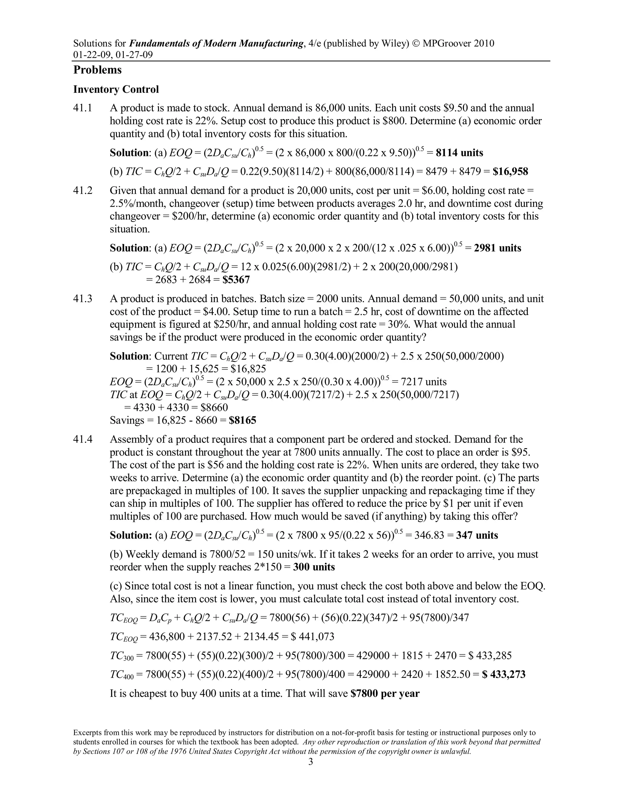 Solutions for Fundamentals of Modern Manufacturing, 4/e (published by Wiley)  MPGroover 2010
01-22-09, 01-27-09
Excerpts from this work may be reproduced by instructors for distribution on a not-for-profit basis for testing or instructional purposes only to
students enrolled in courses for which the textbook has been adopted. Any other reproduction or translation of this work beyond that permitted
by Sections 107 or 108 of the 1976 United States Copyright Act without the permission of the copyright owner is unlawful.
3
Problems
Inventory Control
41.1 A product is made to stock. Annual demand is 86,000 units. Each unit costs $9.50 and the annual
holding cost rate is 22%. Setup cost to produce this product is $800. Determine (a) economic order
quantity and (b) total inventory costs for this situation.
Solution: (a) EOQ = (2DaCsu/Ch)0.5
= (2 x 86,000 x 800/(0.22 x 9.50))0.5
= 8114 units
(b) TIC = ChQ/2 + CsuDa/Q = 0.22(9.50)(8114/2) + 800(86,000/8114) = 8479 + 8479 = $16,958
41.2 Given that annual demand for a product is 20,000 units, cost per unit = $6.00, holding cost rate =
2.5%/month, changeover (setup) time between products averages 2.0 hr, and downtime cost during
changeover = $200/hr, determine (a) economic order quantity and (b) total inventory costs for this
situation.
Solution: (a) EOQ = (2DaCsu/Ch)0.5
= (2 x 20,000 x 2 x 200/(12 x .025 x 6.00))0.5
= 2981 units
(b) TIC = ChQ/2 + CsuDa/Q = 12 x 0.025(6.00)(2981/2) + 2 x 200(20,000/2981)
= 2683 + 2684 = $5367
41.3 A product is produced in batches. Batch size = 2000 units. Annual demand = 50,000 units, and unit
cost of the product = $4.00. Setup time to run a batch = 2.5 hr, cost of downtime on the affected
equipment is figured at $250/hr, and annual holding cost rate = 30%. What would the annual
savings be if the product were produced in the economic order quantity?
Solution: Current TIC = ChQ/2 + CsuDa/Q = 0.30(4.00)(2000/2) + 2.5 x 250(50,000/2000)
= 1200 + 15,625 = $16,825
EOQ = (2DaCsu/Ch)0.5
= (2 x 50,000 x 2.5 x 250/(0.30 x 4.00))0.5
= 7217 units
TIC at EOQ = ChQ/2 + CsuDa/Q = 0.30(4.00)(7217/2) + 2.5 x 250(50,000/7217)
= 4330 + 4330 = $8660
Savings = 16,825 - 8660 = $8165
41.4 Assembly of a product requires that a component part be ordered and stocked. Demand for the
product is constant throughout the year at 7800 units annually. The cost to place an order is $95.
The cost of the part is $56 and the holding cost rate is 22%. When units are ordered, they take two
weeks to arrive. Determine (a) the economic order quantity and (b) the reorder point. (c) The parts
are prepackaged in multiples of 100. It saves the supplier unpacking and repackaging time if they
can ship in multiples of 100. The supplier has offered to reduce the price by $1 per unit if even
multiples of 100 are purchased. How much would be saved (if anything) by taking this offer?
Solution: (a) EOQ = (2DaCsu/Ch)0.5
= (2 x 7800 x 95/(0.22 x 56))0.5
= 346.83 = 347 units
(b) Weekly demand is 7800/52 = 150 units/wk. If it takes 2 weeks for an order to arrive, you must
reorder when the supply reaches 2*150 = 300 units
(c) Since total cost is not a linear function, you must check the cost both above and below the EOQ.
Also, since the item cost is lower, you must calculate total cost instead of total inventory cost.
TCEOQ = DaCp + ChQ/2 + CsuDa/Q = 7800(56) + (56)(0.22)(347)/2 + 95(7800)/347
TCEOQ = 436,800 + 2137.52 + 2134.45 = $ 441,073
TC300 = 7800(55) + (55)(0.22)(300)/2 + 95(7800)/300 = 429000 + 1815 + 2470 = $ 433,285
TC400 = 7800(55) + (55)(0.22)(400)/2 + 95(7800)/400 = 429000 + 2420 + 1852.50 = $ 433,273
It is cheapest to buy 400 units at a time. That will save $7800 per year
 