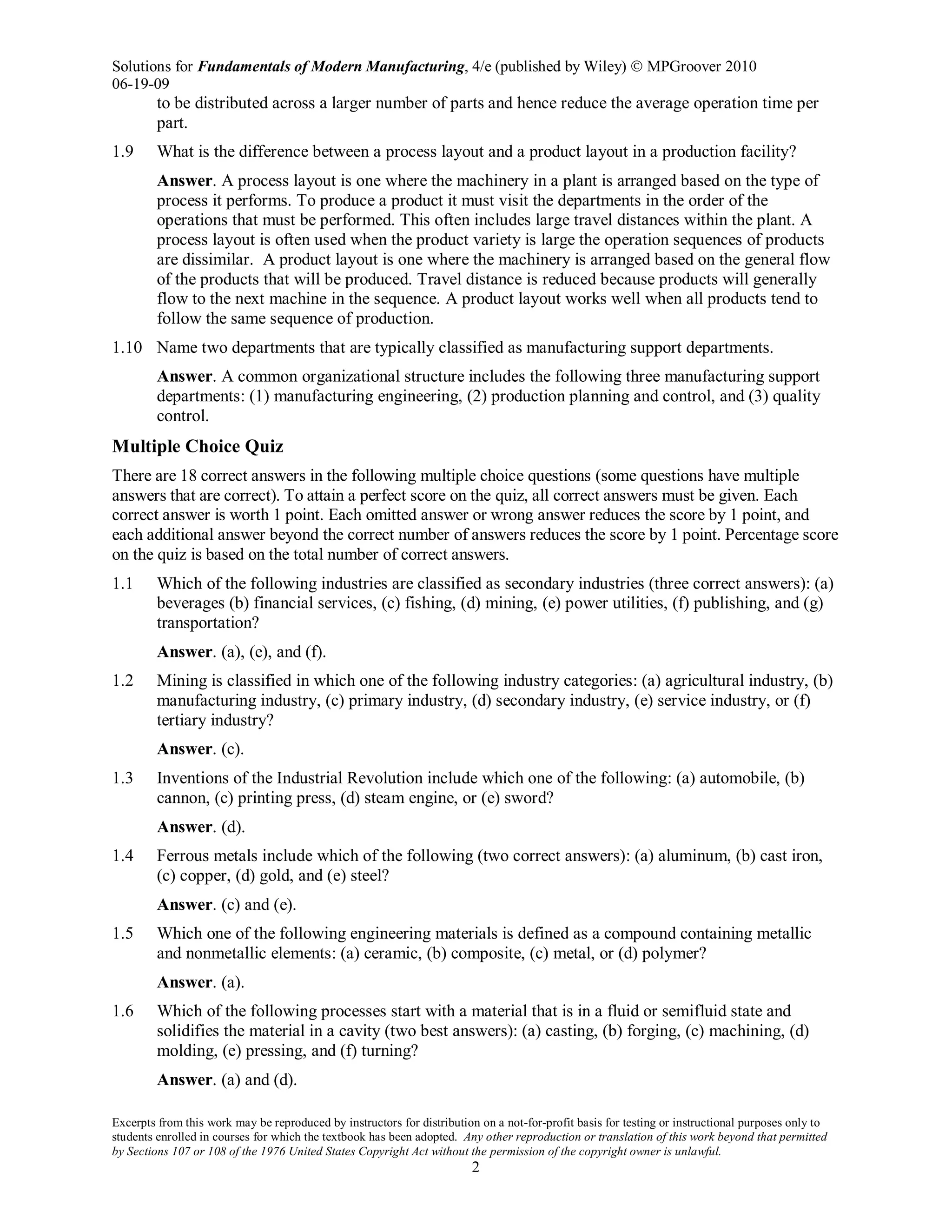 Solutions for Fundamentals of Modern Manufacturing, 4/e (published by Wiley)  MPGroover 2010
06-19-09
Excerpts from this work may be reproduced by instructors for distribution on a not-for-profit basis for testing or instructional purposes only to
students enrolled in courses for which the textbook has been adopted. Any other reproduction or translation of this work beyond that permitted
by Sections 107 or 108 of the 1976 United States Copyright Act without the permission of the copyright owner is unlawful.
2
to be distributed across a larger number of parts and hence reduce the average operation time per
part.
1.9 What is the difference between a process layout and a product layout in a production facility?
Answer. A process layout is one where the machinery in a plant is arranged based on the type of
process it performs. To produce a product it must visit the departments in the order of the
operations that must be performed. This often includes large travel distances within the plant. A
process layout is often used when the product variety is large the operation sequences of products
are dissimilar. A product layout is one where the machinery is arranged based on the general flow
of the products that will be produced. Travel distance is reduced because products will generally
flow to the next machine in the sequence. A product layout works well when all products tend to
follow the same sequence of production.
1.10 Name two departments that are typically classified as manufacturing support departments.
Answer. A common organizational structure includes the following three manufacturing support
departments: (1) manufacturing engineering, (2) production planning and control, and (3) quality
control.
Multiple Choice Quiz
There are 18 correct answers in the following multiple choice questions (some questions have multiple
answers that are correct). To attain a perfect score on the quiz, all correct answers must be given. Each
correct answer is worth 1 point. Each omitted answer or wrong answer reduces the score by 1 point, and
each additional answer beyond the correct number of answers reduces the score by 1 point. Percentage score
on the quiz is based on the total number of correct answers.
1.1 Which of the following industries are classified as secondary industries (three correct answers): (a)
beverages (b) financial services, (c) fishing, (d) mining, (e) power utilities, (f) publishing, and (g)
transportation?
Answer. (a), (e), and (f).
1.2 Mining is classified in which one of the following industry categories: (a) agricultural industry, (b)
manufacturing industry, (c) primary industry, (d) secondary industry, (e) service industry, or (f)
tertiary industry?
Answer. (c).
1.3 Inventions of the Industrial Revolution include which one of the following: (a) automobile, (b)
cannon, (c) printing press, (d) steam engine, or (e) sword?
Answer. (d).
1.4 Ferrous metals include which of the following (two correct answers): (a) aluminum, (b) cast iron,
(c) copper, (d) gold, and (e) steel?
Answer. (c) and (e).
1.5 Which one of the following engineering materials is defined as a compound containing metallic
and nonmetallic elements: (a) ceramic, (b) composite, (c) metal, or (d) polymer?
Answer. (a).
1.6 Which of the following processes start with a material that is in a fluid or semifluid state and
solidifies the material in a cavity (two best answers): (a) casting, (b) forging, (c) machining, (d)
molding, (e) pressing, and (f) turning?
Answer. (a) and (d).
 