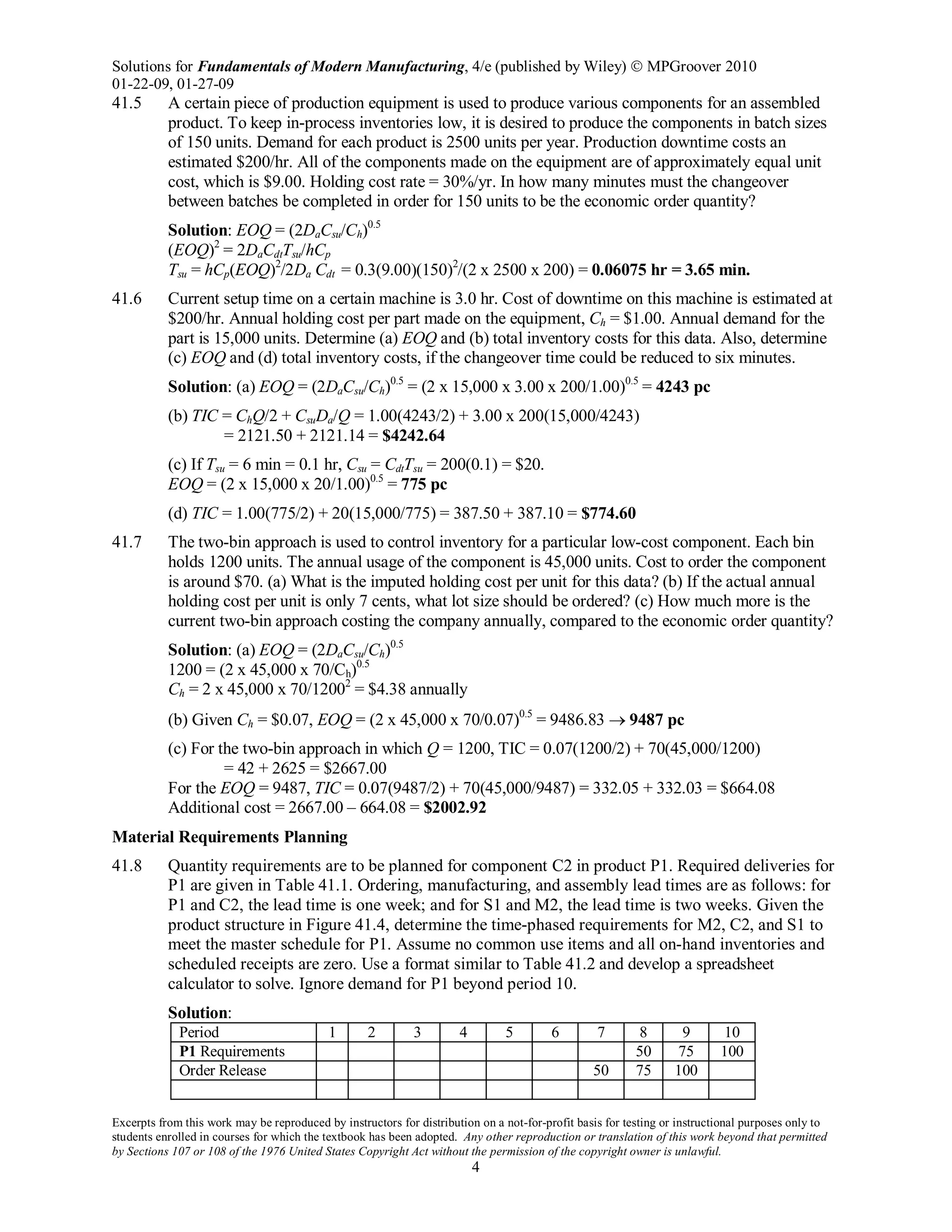 Solutions for Fundamentals of Modern Manufacturing, 4/e (published by Wiley)  MPGroover 2010
01-22-09, 01-27-09
Excerpts from this work may be reproduced by instructors for distribution on a not-for-profit basis for testing or instructional purposes only to
students enrolled in courses for which the textbook has been adopted. Any other reproduction or translation of this work beyond that permitted
by Sections 107 or 108 of the 1976 United States Copyright Act without the permission of the copyright owner is unlawful.
4
41.5 A certain piece of production equipment is used to produce various components for an assembled
product. To keep in-process inventories low, it is desired to produce the components in batch sizes
of 150 units. Demand for each product is 2500 units per year. Production downtime costs an
estimated $200/hr. All of the components made on the equipment are of approximately equal unit
cost, which is $9.00. Holding cost rate = 30%/yr. In how many minutes must the changeover
between batches be completed in order for 150 units to be the economic order quantity?
Solution: EOQ = (2DaCsu/Ch)0.5
(EOQ)2
= 2DaCdtTsu/hCp
Tsu = hCp(EOQ)2
/2Da Cdt = 0.3(9.00)(150)2
/(2 x 2500 x 200) = 0.06075 hr = 3.65 min.
41.6 Current setup time on a certain machine is 3.0 hr. Cost of downtime on this machine is estimated at
$200/hr. Annual holding cost per part made on the equipment, Ch = $1.00. Annual demand for the
part is 15,000 units. Determine (a) EOQ and (b) total inventory costs for this data. Also, determine
(c) EOQ and (d) total inventory costs, if the changeover time could be reduced to six minutes.
Solution: (a) EOQ = (2DaCsu/Ch)0.5
= (2 x 15,000 x 3.00 x 200/1.00)0.5
= 4243 pc
(b) TIC = ChQ/2 + CsuDa/Q = 1.00(4243/2) + 3.00 x 200(15,000/4243)
= 2121.50 + 2121.14 = $4242.64
(c) If Tsu = 6 min = 0.1 hr, Csu = CdtTsu = 200(0.1) = $20.
EOQ = (2 x 15,000 x 20/1.00)0.5
= 775 pc
(d) TIC = 1.00(775/2) + 20(15,000/775) = 387.50 + 387.10 = $774.60
41.7 The two-bin approach is used to control inventory for a particular low-cost component. Each bin
holds 1200 units. The annual usage of the component is 45,000 units. Cost to order the component
is around $70. (a) What is the imputed holding cost per unit for this data? (b) If the actual annual
holding cost per unit is only 7 cents, what lot size should be ordered? (c) How much more is the
current two-bin approach costing the company annually, compared to the economic order quantity?
Solution: (a) EOQ = (2DaCsu/Ch)0.5
1200 = (2 x 45,000 x 70/Ch)0.5
Ch = 2 x 45,000 x 70/12002
= $4.38 annually
(b) Given Ch = $0.07, EOQ = (2 x 45,000 x 70/0.07)0.5
= 9486.83 → 9487 pc
(c) For the two-bin approach in which Q = 1200, TIC = 0.07(1200/2) + 70(45,000/1200)
= 42 + 2625 = $2667.00
For the EOQ = 9487, TIC = 0.07(9487/2) + 70(45,000/9487) = 332.05 + 332.03 = $664.08
Additional cost = 2667.00 – 664.08 = $2002.92
Material Requirements Planning
41.8 Quantity requirements are to be planned for component C2 in product P1. Required deliveries for
P1 are given in Table 41.1. Ordering, manufacturing, and assembly lead times are as follows: for
P1 and C2, the lead time is one week; and for S1 and M2, the lead time is two weeks. Given the
product structure in Figure 41.4, determine the time-phased requirements for M2, C2, and S1 to
meet the master schedule for P1. Assume no common use items and all on-hand inventories and
scheduled receipts are zero. Use a format similar to Table 41.2 and develop a spreadsheet
calculator to solve. Ignore demand for P1 beyond period 10.
Solution:
Period 1 2 3 4 5 6 7 8 9 10
P1 Requirements 50 75 100
Order Release 50 75 100
 