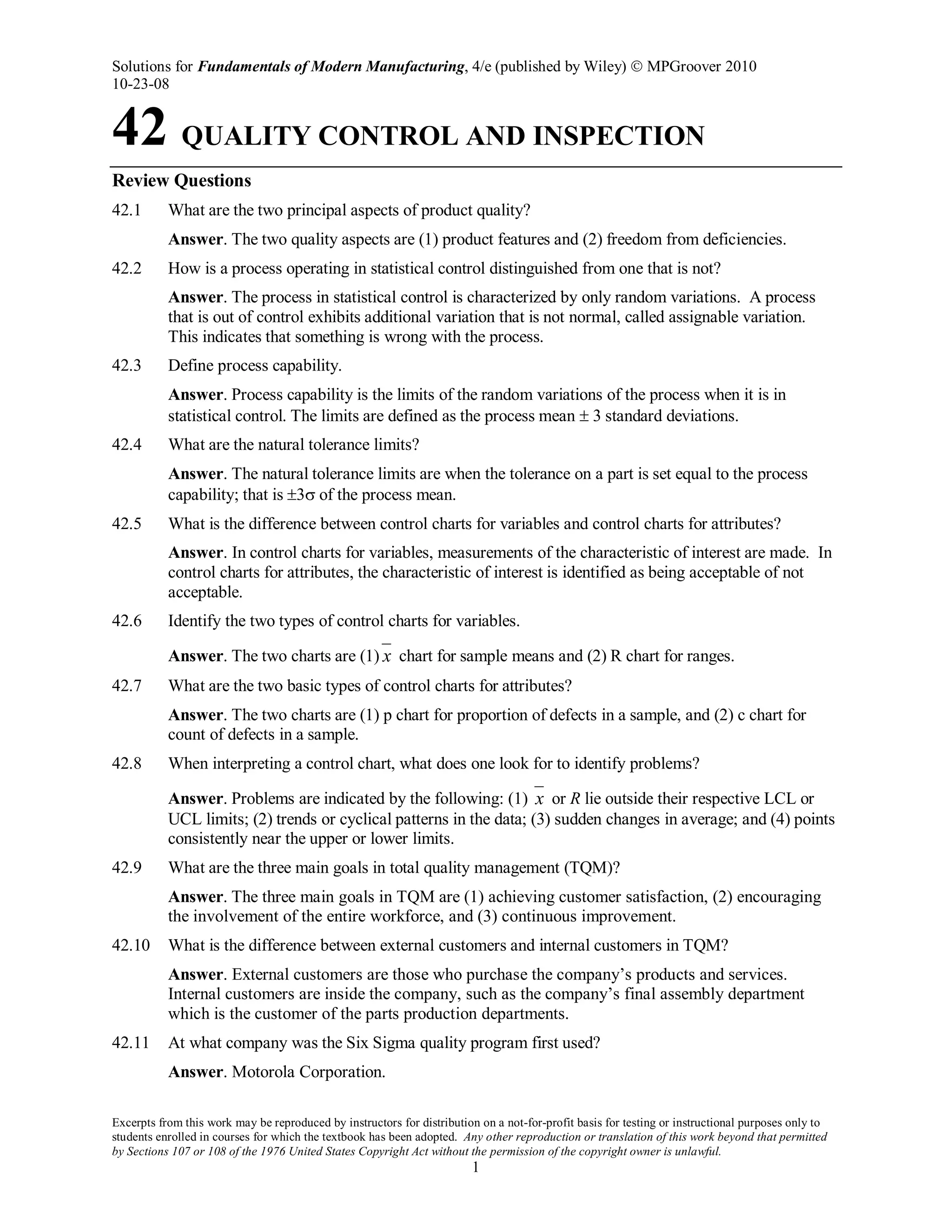 Solutions for Fundamentals of Modern Manufacturing, 4/e (published by Wiley)  MPGroover 2010
10-23-08
Excerpts from this work may be reproduced by instructors for distribution on a not-for-profit basis for testing or instructional purposes only to
students enrolled in courses for which the textbook has been adopted. Any other reproduction or translation of this work beyond that permitted
by Sections 107 or 108 of the 1976 United States Copyright Act without the permission of the copyright owner is unlawful.
1
42 QUALITY CONTROL AND INSPECTION
Review Questions
42.1 What are the two principal aspects of product quality?
Answer. The two quality aspects are (1) product features and (2) freedom from deficiencies.
42.2 How is a process operating in statistical control distinguished from one that is not?
Answer. The process in statistical control is characterized by only random variations. A process
that is out of control exhibits additional variation that is not normal, called assignable variation.
This indicates that something is wrong with the process.
42.3 Define process capability.
Answer. Process capability is the limits of the random variations of the process when it is in
statistical control. The limits are defined as the process mean ± 3 standard deviations.
42.4 What are the natural tolerance limits?
Answer. The natural tolerance limits are when the tolerance on a part is set equal to the process
capability; that is ±3σ of the process mean.
42.5 What is the difference between control charts for variables and control charts for attributes?
Answer. In control charts for variables, measurements of the characteristic of interest are made. In
control charts for attributes, the characteristic of interest is identified as being acceptable of not
acceptable.
42.6 Identify the two types of control charts for variables.
Answer. The two charts are (1) x chart for sample means and (2) R chart for ranges.
42.7 What are the two basic types of control charts for attributes?
Answer. The two charts are (1) p chart for proportion of defects in a sample, and (2) c chart for
count of defects in a sample.
42.8 When interpreting a control chart, what does one look for to identify problems?
Answer. Problems are indicated by the following: (1) x or R lie outside their respective LCL or
UCL limits; (2) trends or cyclical patterns in the data; (3) sudden changes in average; and (4) points
consistently near the upper or lower limits.
42.9 What are the three main goals in total quality management (TQM)?
Answer. The three main goals in TQM are (1) achieving customer satisfaction, (2) encouraging
the involvement of the entire workforce, and (3) continuous improvement.
42.10 What is the difference between external customers and internal customers in TQM?
Answer. External customers are those who purchase the company’s products and services.
Internal customers are inside the company, such as the company’s final assembly department
which is the customer of the parts production departments.
42.11 At what company was the Six Sigma quality program first used?
Answer. Motorola Corporation.
 