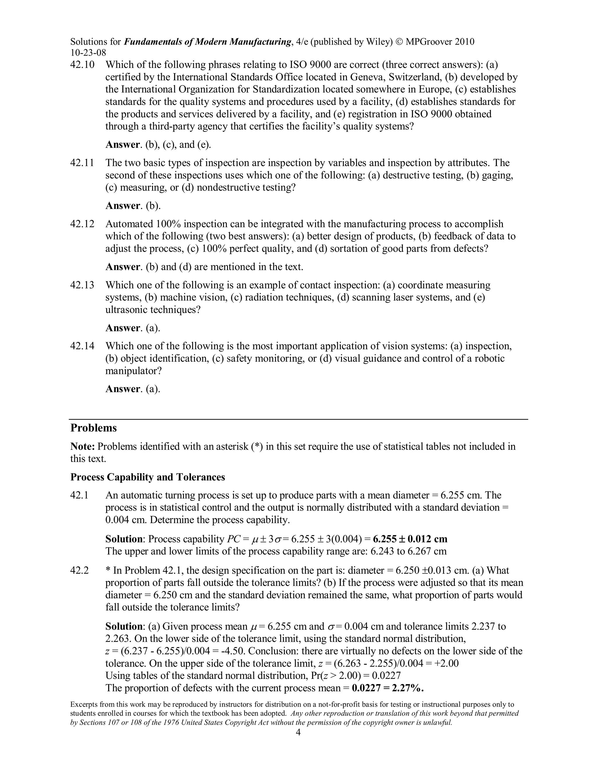 Solutions for Fundamentals of Modern Manufacturing, 4/e (published by Wiley)  MPGroover 2010
10-23-08
Excerpts from this work may be reproduced by instructors for distribution on a not-for-profit basis for testing or instructional purposes only to
students enrolled in courses for which the textbook has been adopted. Any other reproduction or translation of this work beyond that permitted
by Sections 107 or 108 of the 1976 United States Copyright Act without the permission of the copyright owner is unlawful.
4
42.10 Which of the following phrases relating to ISO 9000 are correct (three correct answers): (a)
certified by the International Standards Office located in Geneva, Switzerland, (b) developed by
the International Organization for Standardization located somewhere in Europe, (c) establishes
standards for the quality systems and procedures used by a facility, (d) establishes standards for
the products and services delivered by a facility, and (e) registration in ISO 9000 obtained
through a third-party agency that certifies the facility’s quality systems?
Answer. (b), (c), and (e).
42.11 The two basic types of inspection are inspection by variables and inspection by attributes. The
second of these inspections uses which one of the following: (a) destructive testing, (b) gaging,
(c) measuring, or (d) nondestructive testing?
Answer. (b).
42.12 Automated 100% inspection can be integrated with the manufacturing process to accomplish
which of the following (two best answers): (a) better design of products, (b) feedback of data to
adjust the process, (c) 100% perfect quality, and (d) sortation of good parts from defects?
Answer. (b) and (d) are mentioned in the text.
42.13 Which one of the following is an example of contact inspection: (a) coordinate measuring
systems, (b) machine vision, (c) radiation techniques, (d) scanning laser systems, and (e)
ultrasonic techniques?
Answer. (a).
42.14 Which one of the following is the most important application of vision systems: (a) inspection,
(b) object identification, (c) safety monitoring, or (d) visual guidance and control of a robotic
manipulator?
Answer. (a).
Problems
Note: Problems identified with an asterisk (*) in this set require the use of statistical tables not included in
this text.
Process Capability and Tolerances
42.1 An automatic turning process is set up to produce parts with a mean diameter = 6.255 cm. The
process is in statistical control and the output is normally distributed with a standard deviation =
0.004 cm. Determine the process capability.
Solution: Process capability PC = µ ± 3σ = 6.255 ± 3(0.004) = 6.255 ± 0.012 cm
The upper and lower limits of the process capability range are: 6.243 to 6.267 cm
42.2 * In Problem 42.1, the design specification on the part is: diameter = 6.250 ±0.013 cm. (a) What
proportion of parts fall outside the tolerance limits? (b) If the process were adjusted so that its mean
diameter = 6.250 cm and the standard deviation remained the same, what proportion of parts would
fall outside the tolerance limits?
Solution: (a) Given process mean µ = 6.255 cm and σ = 0.004 cm and tolerance limits 2.237 to
2.263. On the lower side of the tolerance limit, using the standard normal distribution,
z = (6.237 - 6.255)/0.004 = -4.50. Conclusion: there are virtually no defects on the lower side of the
tolerance. On the upper side of the tolerance limit, z = (6.263 - 2.255)/0.004 = +2.00
Using tables of the standard normal distribution, Pr(z > 2.00) = 0.0227
The proportion of defects with the current process mean = 0.0227 = 2.27%.
 