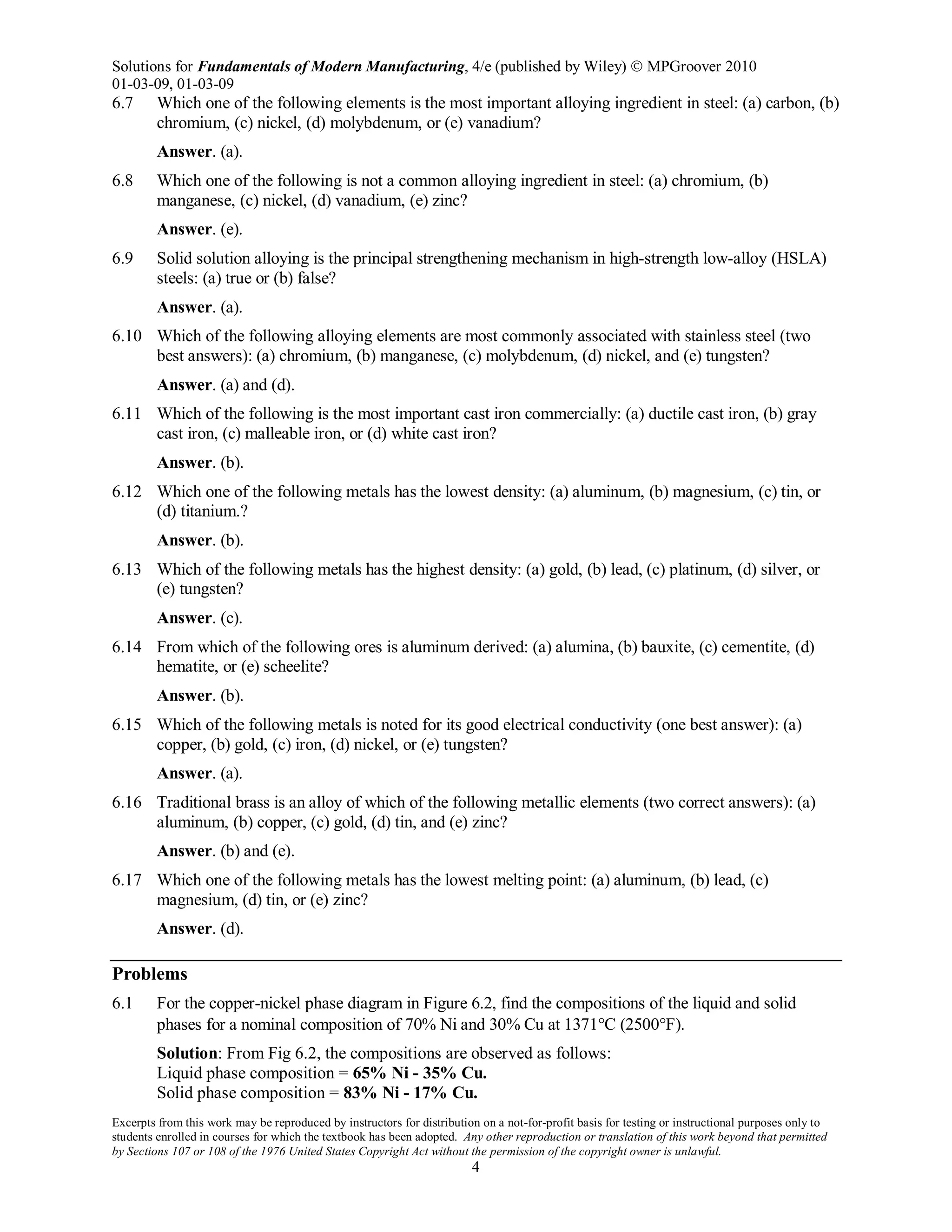Solutions for Fundamentals of Modern Manufacturing, 4/e (published by Wiley)  MPGroover 2010
01-03-09, 01-03-09
Excerpts from this work may be reproduced by instructors for distribution on a not-for-profit basis for testing or instructional purposes only to
students enrolled in courses for which the textbook has been adopted. Any other reproduction or translation of this work beyond that permitted
by Sections 107 or 108 of the 1976 United States Copyright Act without the permission of the copyright owner is unlawful.
4
6.7 Which one of the following elements is the most important alloying ingredient in steel: (a) carbon, (b)
chromium, (c) nickel, (d) molybdenum, or (e) vanadium?
Answer. (a).
6.8 Which one of the following is not a common alloying ingredient in steel: (a) chromium, (b)
manganese, (c) nickel, (d) vanadium, (e) zinc?
Answer. (e).
6.9 Solid solution alloying is the principal strengthening mechanism in high-strength low-alloy (HSLA)
steels: (a) true or (b) false?
Answer. (a).
6.10 Which of the following alloying elements are most commonly associated with stainless steel (two
best answers): (a) chromium, (b) manganese, (c) molybdenum, (d) nickel, and (e) tungsten?
Answer. (a) and (d).
6.11 Which of the following is the most important cast iron commercially: (a) ductile cast iron, (b) gray
cast iron, (c) malleable iron, or (d) white cast iron?
Answer. (b).
6.12 Which one of the following metals has the lowest density: (a) aluminum, (b) magnesium, (c) tin, or
(d) titanium.?
Answer. (b).
6.13 Which of the following metals has the highest density: (a) gold, (b) lead, (c) platinum, (d) silver, or
(e) tungsten?
Answer. (c).
6.14 From which of the following ores is aluminum derived: (a) alumina, (b) bauxite, (c) cementite, (d)
hematite, or (e) scheelite?
Answer. (b).
6.15 Which of the following metals is noted for its good electrical conductivity (one best answer): (a)
copper, (b) gold, (c) iron, (d) nickel, or (e) tungsten?
Answer. (a).
6.16 Traditional brass is an alloy of which of the following metallic elements (two correct answers): (a)
aluminum, (b) copper, (c) gold, (d) tin, and (e) zinc?
Answer. (b) and (e).
6.17 Which one of the following metals has the lowest melting point: (a) aluminum, (b) lead, (c)
magnesium, (d) tin, or (e) zinc?
Answer. (d).
Problems
6.1 For the copper-nickel phase diagram in Figure 6.2, find the compositions of the liquid and solid
phases for a nominal composition of 70% Ni and 30% Cu at 1371°C (2500°F).
Solution: From Fig 6.2, the compositions are observed as follows:
Liquid phase composition = 65% Ni - 35% Cu.
Solid phase composition = 83% Ni - 17% Cu.
 