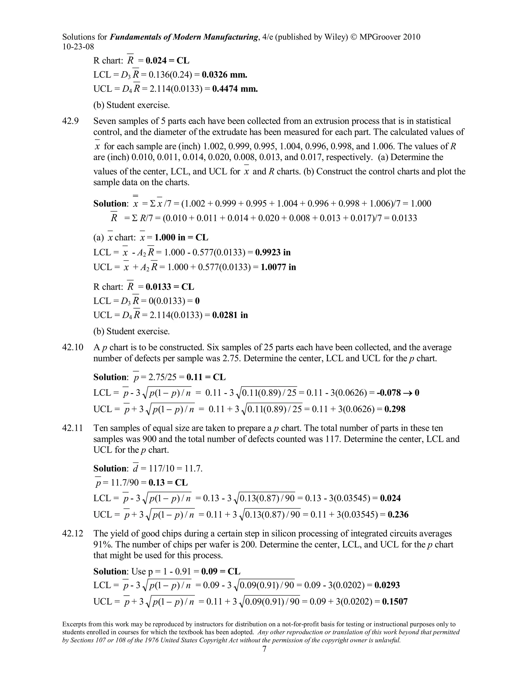 Solutions for Fundamentals of Modern Manufacturing, 4/e (published by Wiley)  MPGroover 2010
10-23-08
Excerpts from this work may be reproduced by instructors for distribution on a not-for-profit basis for testing or instructional purposes only to
students enrolled in courses for which the textbook has been adopted. Any other reproduction or translation of this work beyond that permitted
by Sections 107 or 108 of the 1976 United States Copyright Act without the permission of the copyright owner is unlawful.
7
R chart: R = 0.024 = CL
LCL = D3 R = 0.136(0.24) = 0.0326 mm.
UCL = D4 R = 2.114(0.0133) = 0.4474 mm.
(b) Student exercise.
42.9 Seven samples of 5 parts each have been collected from an extrusion process that is in statistical
control, and the diameter of the extrudate has been measured for each part. The calculated values of
x for each sample are (inch) 1.002, 0.999, 0.995, 1.004, 0.996, 0.998, and 1.006. The values of R
are (inch) 0.010, 0.011, 0.014, 0.020, 0.008, 0.013, and 0.017, respectively. (a) Determine the
values of the center, LCL, and UCL for x and R charts. (b) Construct the control charts and plot the
sample data on the charts.
Solution: x = Σ x /7 = (1.002 + 0.999 + 0.995 + 1.004 + 0.996 + 0.998 + 1.006)/7 = 1.000
R = Σ R/7 = (0.010 + 0.011 + 0.014 + 0.020 + 0.008 + 0.013 + 0.017)/7 = 0.0133
(a) x chart: x = 1.000 in = CL
LCL = x - A2 R = 1.000 - 0.577(0.0133) = 0.9923 in
UCL = x + A2 R = 1.000 + 0.577(0.0133) = 1.0077 in
R chart: R = 0.0133 = CL
LCL = D3 R = 0(0.0133) = 0
UCL = D4 R = 2.114(0.0133) = 0.0281 in
(b) Student exercise.
42.10 A p chart is to be constructed. Six samples of 25 parts each have been collected, and the average
number of defects per sample was 2.75. Determine the center, LCL and UCL for the p chart.
Solution: p = 2.75/25 = 0.11 = CL
LCL = p - 3 npp /)1( − = 0.11 - 3 25/)89.0(11.0 = 0.11 - 3(0.0626) = -0.078 → 0
UCL = p + 3 npp /)1( − = 0.11 + 3 25/)89.0(11.0 = 0.11 + 3(0.0626) = 0.298
42.11 Ten samples of equal size are taken to prepare a p chart. The total number of parts in these ten
samples was 900 and the total number of defects counted was 117. Determine the center, LCL and
UCL for the p chart.
Solution: d = 117/10 = 11.7.
p = 11.7/90 = 0.13 = CL
LCL = p - 3 npp /)1( − = 0.13 - 3 90/)87.0(13.0 = 0.13 - 3(0.03545) = 0.024
UCL = p + 3 npp /)1( − = 0.11 + 3 90/)87.0(13.0 = 0.11 + 3(0.03545) = 0.236
42.12 The yield of good chips during a certain step in silicon processing of integrated circuits averages
91%. The number of chips per wafer is 200. Determine the center, LCL, and UCL for the p chart
that might be used for this process.
Solution: Use p = 1 - 0.91 = 0.09 = CL
LCL = p - 3 npp /)1( − = 0.09 - 3 90/)91.0(09.0 = 0.09 - 3(0.0202) = 0.0293
UCL = p + 3 npp /)1( − = 0.11 + 3 90/)91.0(09.0 = 0.09 + 3(0.0202) = 0.1507
 