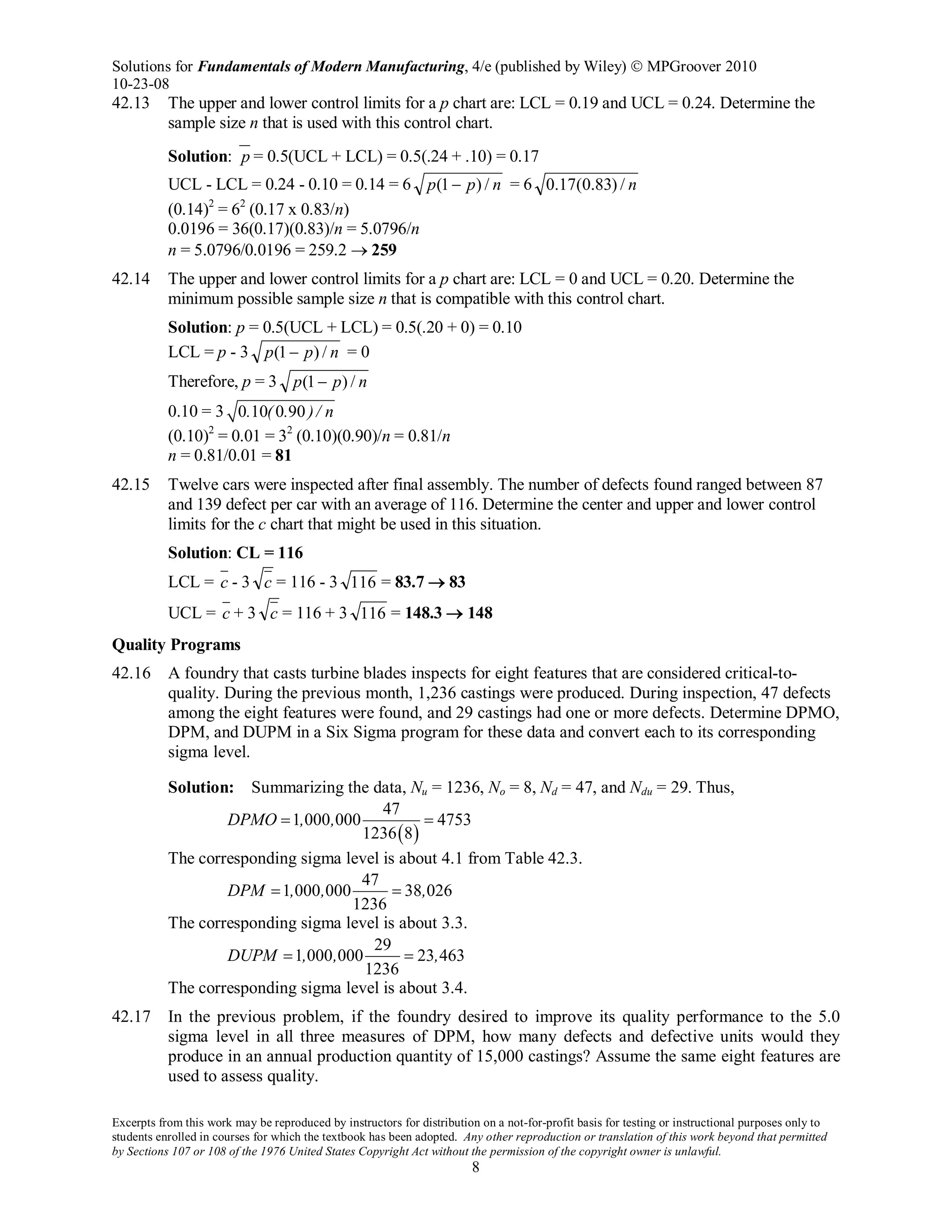 Solutions for Fundamentals of Modern Manufacturing, 4/e (published by Wiley)  MPGroover 2010
10-23-08
Excerpts from this work may be reproduced by instructors for distribution on a not-for-profit basis for testing or instructional purposes only to
students enrolled in courses for which the textbook has been adopted. Any other reproduction or translation of this work beyond that permitted
by Sections 107 or 108 of the 1976 United States Copyright Act without the permission of the copyright owner is unlawful.
8
42.13 The upper and lower control limits for a p chart are: LCL = 0.19 and UCL = 0.24. Determine the
sample size n that is used with this control chart.
Solution: p = 0.5(UCL + LCL) = 0.5(.24 + .10) = 0.17
UCL - LCL = 0.24 - 0.10 = 0.14 = 6 npp /)1( − = 6 n/)83.0(17.0
(0.14)2
= 62
(0.17 x 0.83/n)
0.0196 = 36(0.17)(0.83)/n = 5.0796/n
n = 5.0796/0.0196 = 259.2 → 259
42.14 The upper and lower control limits for a p chart are: LCL = 0 and UCL = 0.20. Determine the
minimum possible sample size n that is compatible with this control chart.
Solution: p = 0.5(UCL + LCL) = 0.5(.20 + 0) = 0.10
LCL = p - 3 npp /)1( − = 0
Therefore, p = 3 npp /)1( −
0.10 = 3 0 10 0 90. ( . )/ n
(0.10)2
= 0.01 = 32
(0.10)(0.90)/n = 0.81/n
n = 0.81/0.01 = 81
42.15 Twelve cars were inspected after final assembly. The number of defects found ranged between 87
and 139 defect per car with an average of 116. Determine the center and upper and lower control
limits for the c chart that might be used in this situation.
Solution: CL = 116
LCL = c - 3 c = 116 - 3 116 = 83.7 → 83
UCL = c + 3 c = 116 + 3 116 = 148.3 → 148
Quality Programs
42.16 A foundry that casts turbine blades inspects for eight features that are considered critical-to-
quality. During the previous month, 1,236 castings were produced. During inspection, 47 defects
among the eight features were found, and 29 castings had one or more defects. Determine DPMO,
DPM, and DUPM in a Six Sigma program for these data and convert each to its corresponding
sigma level.
Solution: Summarizing the data, Nu = 1236, No = 8, Nd = 47, and Ndu = 29. Thus,
( )
47
1 000 000 4753
1236 8
DPMO , ,= =
The corresponding sigma level is about 4.1 from Table 42.3.
47
1 000 000 38 026
1236
DPM , , ,= =
The corresponding sigma level is about 3.3.
29
1 000 000 23 463
1236
DUPM , , ,= =
The corresponding sigma level is about 3.4.
42.17 In the previous problem, if the foundry desired to improve its quality performance to the 5.0
sigma level in all three measures of DPM, how many defects and defective units would they
produce in an annual production quantity of 15,000 castings? Assume the same eight features are
used to assess quality.
 