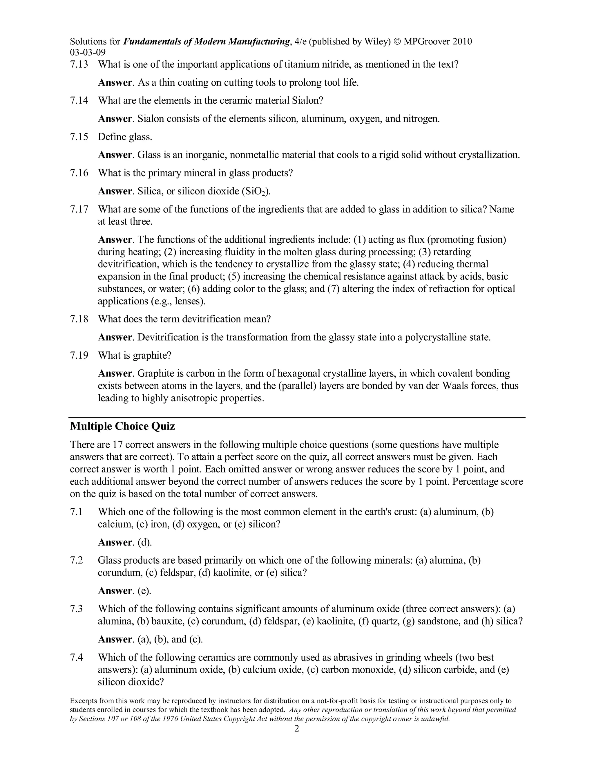 Solutions for Fundamentals of Modern Manufacturing, 4/e (published by Wiley)  MPGroover 2010
03-03-09
Excerpts from this work may be reproduced by instructors for distribution on a not-for-profit basis for testing or instructional purposes only to
students enrolled in courses for which the textbook has been adopted. Any other reproduction or translation of this work beyond that permitted
by Sections 107 or 108 of the 1976 United States Copyright Act without the permission of the copyright owner is unlawful.
2
7.13 What is one of the important applications of titanium nitride, as mentioned in the text?
Answer. As a thin coating on cutting tools to prolong tool life.
7.14 What are the elements in the ceramic material Sialon?
Answer. Sialon consists of the elements silicon, aluminum, oxygen, and nitrogen.
7.15 Define glass.
Answer. Glass is an inorganic, nonmetallic material that cools to a rigid solid without crystallization.
7.16 What is the primary mineral in glass products?
Answer. Silica, or silicon dioxide (SiO2).
7.17 What are some of the functions of the ingredients that are added to glass in addition to silica? Name
at least three.
Answer. The functions of the additional ingredients include: (1) acting as flux (promoting fusion)
during heating; (2) increasing fluidity in the molten glass during processing; (3) retarding
devitrification, which is the tendency to crystallize from the glassy state; (4) reducing thermal
expansion in the final product; (5) increasing the chemical resistance against attack by acids, basic
substances, or water; (6) adding color to the glass; and (7) altering the index of refraction for optical
applications (e.g., lenses).
7.18 What does the term devitrification mean?
Answer. Devitrification is the transformation from the glassy state into a polycrystalline state.
7.19 What is graphite?
Answer. Graphite is carbon in the form of hexagonal crystalline layers, in which covalent bonding
exists between atoms in the layers, and the (parallel) layers are bonded by van der Waals forces, thus
leading to highly anisotropic properties.
Multiple Choice Quiz
There are 17 correct answers in the following multiple choice questions (some questions have multiple
answers that are correct). To attain a perfect score on the quiz, all correct answers must be given. Each
correct answer is worth 1 point. Each omitted answer or wrong answer reduces the score by 1 point, and
each additional answer beyond the correct number of answers reduces the score by 1 point. Percentage score
on the quiz is based on the total number of correct answers.
7.1 Which one of the following is the most common element in the earth's crust: (a) aluminum, (b)
calcium, (c) iron, (d) oxygen, or (e) silicon?
Answer. (d).
7.2 Glass products are based primarily on which one of the following minerals: (a) alumina, (b)
corundum, (c) feldspar, (d) kaolinite, or (e) silica?
Answer. (e).
7.3 Which of the following contains significant amounts of aluminum oxide (three correct answers): (a)
alumina, (b) bauxite, (c) corundum, (d) feldspar, (e) kaolinite, (f) quartz, (g) sandstone, and (h) silica?
Answer. (a), (b), and (c).
7.4 Which of the following ceramics are commonly used as abrasives in grinding wheels (two best
answers): (a) aluminum oxide, (b) calcium oxide, (c) carbon monoxide, (d) silicon carbide, and (e)
silicon dioxide?
 