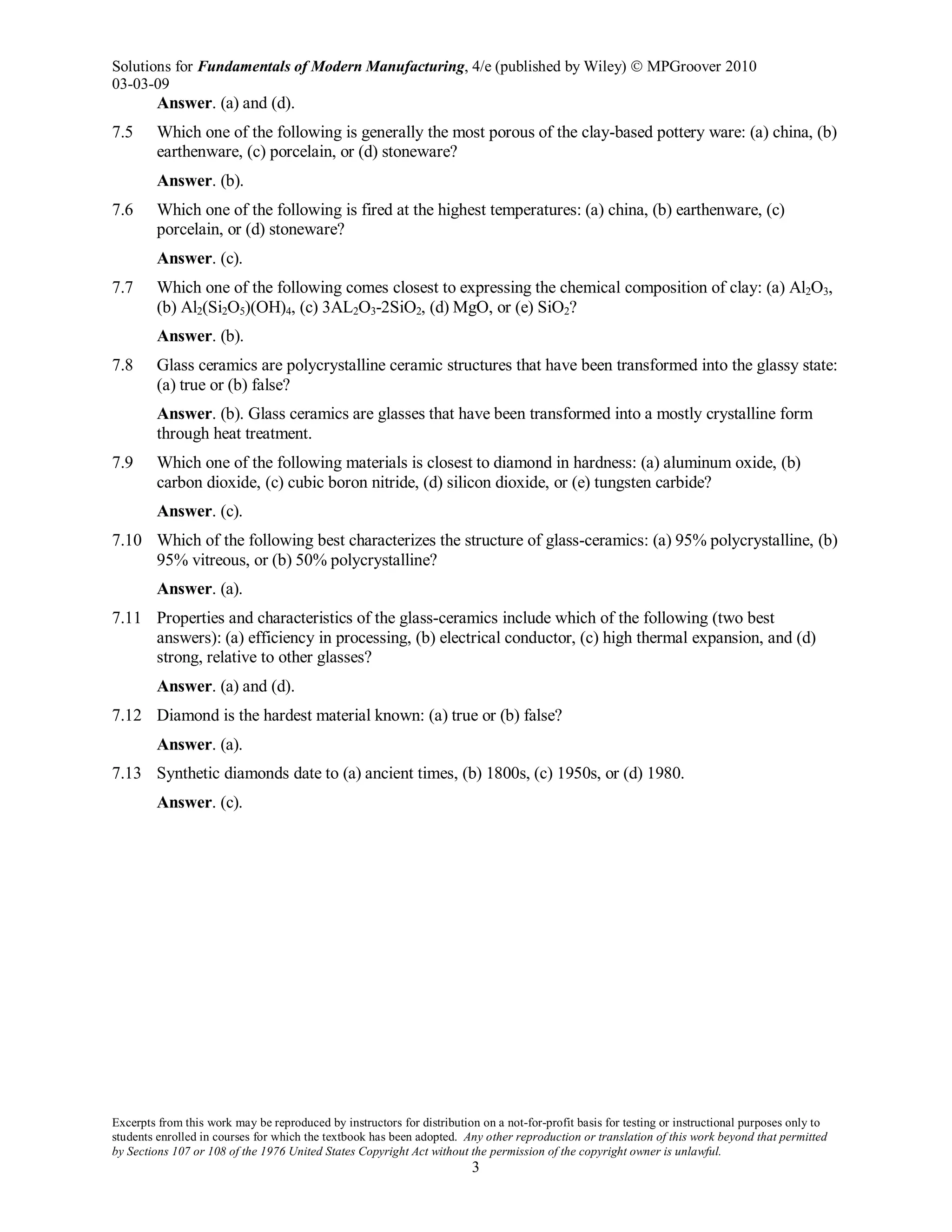 Solutions for Fundamentals of Modern Manufacturing, 4/e (published by Wiley)  MPGroover 2010
03-03-09
Excerpts from this work may be reproduced by instructors for distribution on a not-for-profit basis for testing or instructional purposes only to
students enrolled in courses for which the textbook has been adopted. Any other reproduction or translation of this work beyond that permitted
by Sections 107 or 108 of the 1976 United States Copyright Act without the permission of the copyright owner is unlawful.
3
Answer. (a) and (d).
7.5 Which one of the following is generally the most porous of the clay-based pottery ware: (a) china, (b)
earthenware, (c) porcelain, or (d) stoneware?
Answer. (b).
7.6 Which one of the following is fired at the highest temperatures: (a) china, (b) earthenware, (c)
porcelain, or (d) stoneware?
Answer. (c).
7.7 Which one of the following comes closest to expressing the chemical composition of clay: (a) Al2O3,
(b) Al2(Si2O5)(OH)4, (c) 3AL2O3-2SiO2, (d) MgO, or (e) SiO2?
Answer. (b).
7.8 Glass ceramics are polycrystalline ceramic structures that have been transformed into the glassy state:
(a) true or (b) false?
Answer. (b). Glass ceramics are glasses that have been transformed into a mostly crystalline form
through heat treatment.
7.9 Which one of the following materials is closest to diamond in hardness: (a) aluminum oxide, (b)
carbon dioxide, (c) cubic boron nitride, (d) silicon dioxide, or (e) tungsten carbide?
Answer. (c).
7.10 Which of the following best characterizes the structure of glass-ceramics: (a) 95% polycrystalline, (b)
95% vitreous, or (b) 50% polycrystalline?
Answer. (a).
7.11 Properties and characteristics of the glass-ceramics include which of the following (two best
answers): (a) efficiency in processing, (b) electrical conductor, (c) high thermal expansion, and (d)
strong, relative to other glasses?
Answer. (a) and (d).
7.12 Diamond is the hardest material known: (a) true or (b) false?
Answer. (a).
7.13 Synthetic diamonds date to (a) ancient times, (b) 1800s, (c) 1950s, or (d) 1980.
Answer. (c).
 