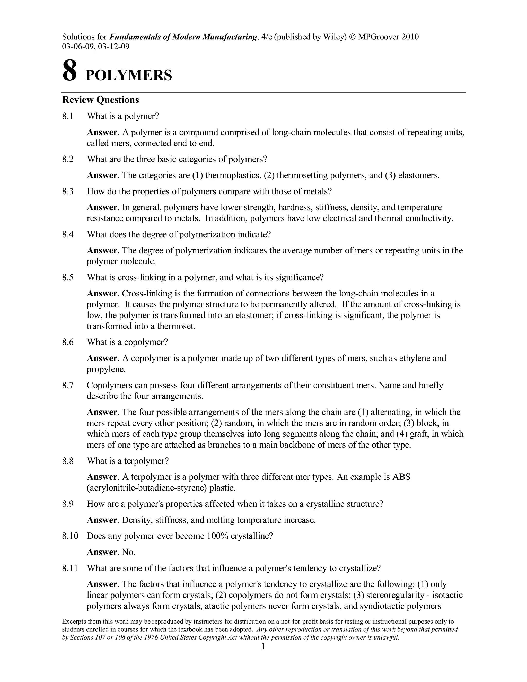 Solutions for Fundamentals of Modern Manufacturing, 4/e (published by Wiley)  MPGroover 2010
03-06-09, 03-12-09
Excerpts from this work may be reproduced by instructors for distribution on a not-for-profit basis for testing or instructional purposes only to
students enrolled in courses for which the textbook has been adopted. Any other reproduction or translation of this work beyond that permitted
by Sections 107 or 108 of the 1976 United States Copyright Act without the permission of the copyright owner is unlawful.
1
8 POLYMERS
Review Questions
8.1 What is a polymer?
Answer. A polymer is a compound comprised of long-chain molecules that consist of repeating units,
called mers, connected end to end.
8.2 What are the three basic categories of polymers?
Answer. The categories are (1) thermoplastics, (2) thermosetting polymers, and (3) elastomers.
8.3 How do the properties of polymers compare with those of metals?
Answer. In general, polymers have lower strength, hardness, stiffness, density, and temperature
resistance compared to metals. In addition, polymers have low electrical and thermal conductivity.
8.4 What does the degree of polymerization indicate?
Answer. The degree of polymerization indicates the average number of mers or repeating units in the
polymer molecule.
8.5 What is cross-linking in a polymer, and what is its significance?
Answer. Cross-linking is the formation of connections between the long-chain molecules in a
polymer. It causes the polymer structure to be permanently altered. If the amount of cross-linking is
low, the polymer is transformed into an elastomer; if cross-linking is significant, the polymer is
transformed into a thermoset.
8.6 What is a copolymer?
Answer. A copolymer is a polymer made up of two different types of mers, such as ethylene and
propylene.
8.7 Copolymers can possess four different arrangements of their constituent mers. Name and briefly
describe the four arrangements.
Answer. The four possible arrangements of the mers along the chain are (1) alternating, in which the
mers repeat every other position; (2) random, in which the mers are in random order; (3) block, in
which mers of each type group themselves into long segments along the chain; and (4) graft, in which
mers of one type are attached as branches to a main backbone of mers of the other type.
8.8 What is a terpolymer?
Answer. A terpolymer is a polymer with three different mer types. An example is ABS
(acrylonitrile-butadiene-styrene) plastic.
8.9 How are a polymer's properties affected when it takes on a crystalline structure?
Answer. Density, stiffness, and melting temperature increase.
8.10 Does any polymer ever become 100% crystalline?
Answer. No.
8.11 What are some of the factors that influence a polymer's tendency to crystallize?
Answer. The factors that influence a polymer's tendency to crystallize are the following: (1) only
linear polymers can form crystals; (2) copolymers do not form crystals; (3) stereoregularity - isotactic
polymers always form crystals, atactic polymers never form crystals, and syndiotactic polymers
 