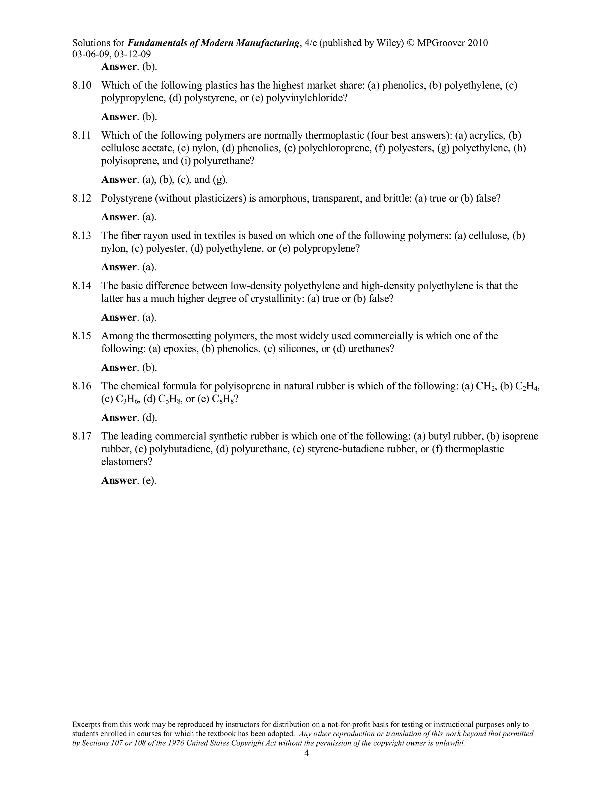 Solutions for Fundamentals of Modern Manufacturing, 4/e (published by Wiley)  MPGroover 2010
03-06-09, 03-12-09
Excerpts from this work may be reproduced by instructors for distribution on a not-for-profit basis for testing or instructional purposes only to
students enrolled in courses for which the textbook has been adopted. Any other reproduction or translation of this work beyond that permitted
by Sections 107 or 108 of the 1976 United States Copyright Act without the permission of the copyright owner is unlawful.
4
Answer. (b).
8.10 Which of the following plastics has the highest market share: (a) phenolics, (b) polyethylene, (c)
polypropylene, (d) polystyrene, or (e) polyvinylchloride?
Answer. (b).
8.11 Which of the following polymers are normally thermoplastic (four best answers): (a) acrylics, (b)
cellulose acetate, (c) nylon, (d) phenolics, (e) polychloroprene, (f) polyesters, (g) polyethylene, (h)
polyisoprene, and (i) polyurethane?
Answer. (a), (b), (c), and (g).
8.12 Polystyrene (without plasticizers) is amorphous, transparent, and brittle: (a) true or (b) false?
Answer. (a).
8.13 The fiber rayon used in textiles is based on which one of the following polymers: (a) cellulose, (b)
nylon, (c) polyester, (d) polyethylene, or (e) polypropylene?
Answer. (a).
8.14 The basic difference between low-density polyethylene and high-density polyethylene is that the
latter has a much higher degree of crystallinity: (a) true or (b) false?
Answer. (a).
8.15 Among the thermosetting polymers, the most widely used commercially is which one of the
following: (a) epoxies, (b) phenolics, (c) silicones, or (d) urethanes?
Answer. (b).
8.16 The chemical formula for polyisoprene in natural rubber is which of the following: (a) CH2, (b) C2H4,
(c) C3H6, (d) C5H8, or (e) C8H8?
Answer. (d).
8.17 The leading commercial synthetic rubber is which one of the following: (a) butyl rubber, (b) isoprene
rubber, (c) polybutadiene, (d) polyurethane, (e) styrene-butadiene rubber, or (f) thermoplastic
elastomers?
Answer. (e).
 