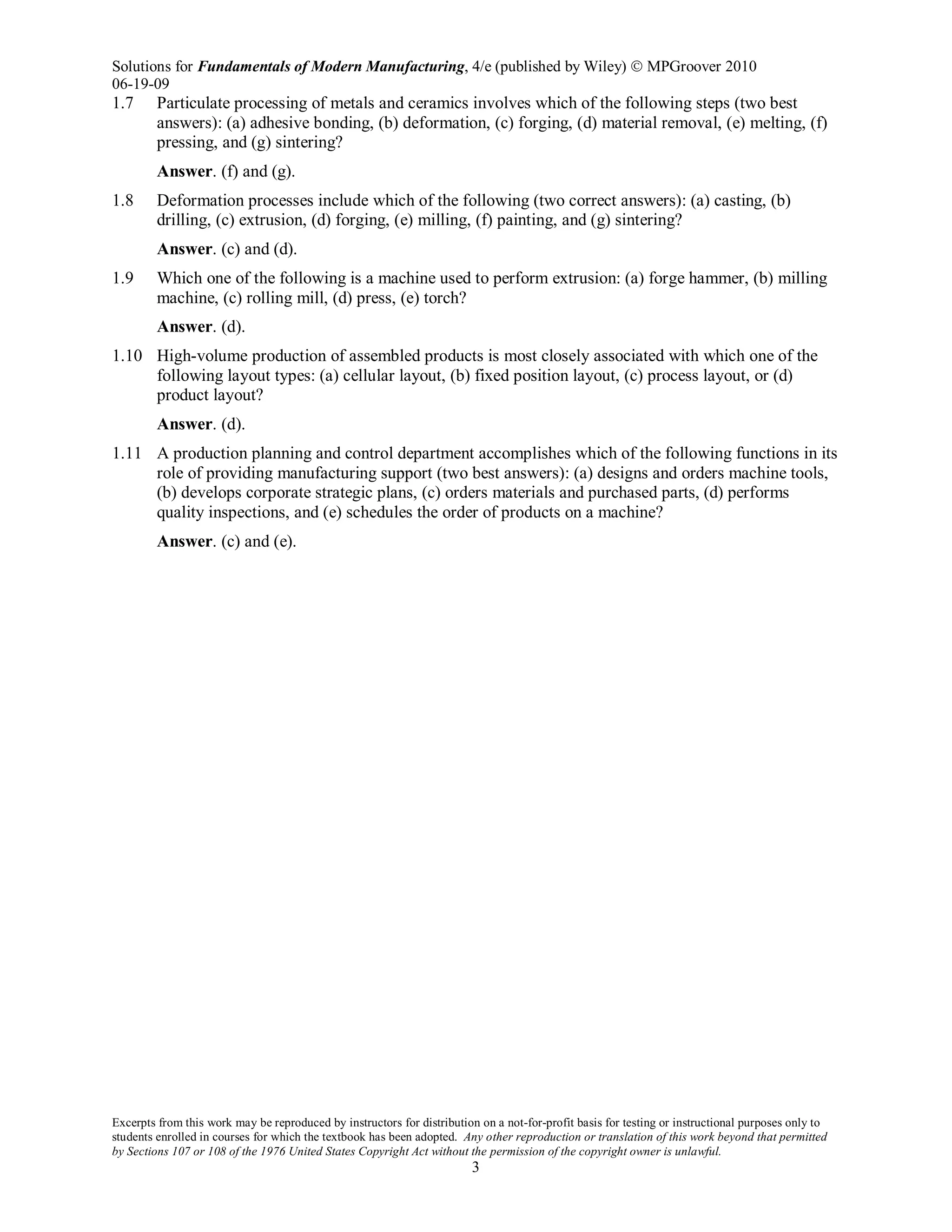 Solutions for Fundamentals of Modern Manufacturing, 4/e (published by Wiley)  MPGroover 2010
06-19-09
Excerpts from this work may be reproduced by instructors for distribution on a not-for-profit basis for testing or instructional purposes only to
students enrolled in courses for which the textbook has been adopted. Any other reproduction or translation of this work beyond that permitted
by Sections 107 or 108 of the 1976 United States Copyright Act without the permission of the copyright owner is unlawful.
3
1.7 Particulate processing of metals and ceramics involves which of the following steps (two best
answers): (a) adhesive bonding, (b) deformation, (c) forging, (d) material removal, (e) melting, (f)
pressing, and (g) sintering?
Answer. (f) and (g).
1.8 Deformation processes include which of the following (two correct answers): (a) casting, (b)
drilling, (c) extrusion, (d) forging, (e) milling, (f) painting, and (g) sintering?
Answer. (c) and (d).
1.9 Which one of the following is a machine used to perform extrusion: (a) forge hammer, (b) milling
machine, (c) rolling mill, (d) press, (e) torch?
Answer. (d).
1.10 High-volume production of assembled products is most closely associated with which one of the
following layout types: (a) cellular layout, (b) fixed position layout, (c) process layout, or (d)
product layout?
Answer. (d).
1.11 A production planning and control department accomplishes which of the following functions in its
role of providing manufacturing support (two best answers): (a) designs and orders machine tools,
(b) develops corporate strategic plans, (c) orders materials and purchased parts, (d) performs
quality inspections, and (e) schedules the order of products on a machine?
Answer. (c) and (e).
 