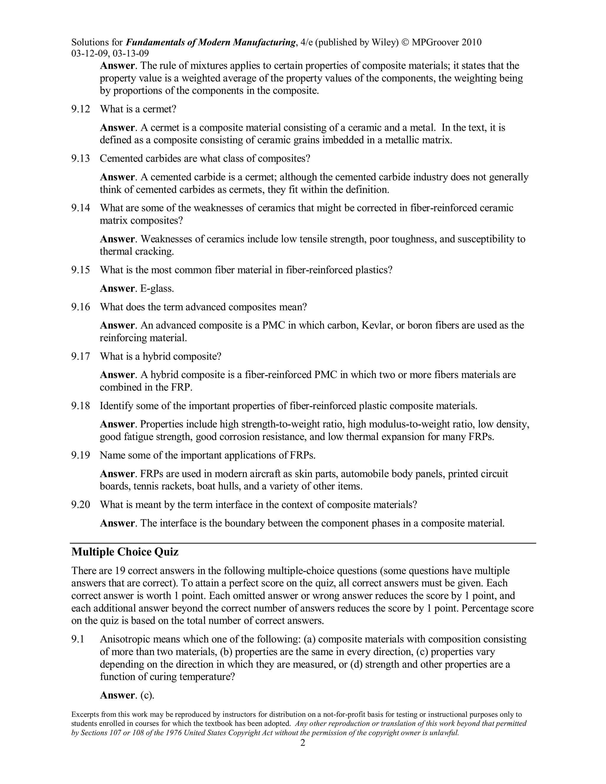 Solutions for Fundamentals of Modern Manufacturing, 4/e (published by Wiley)  MPGroover 2010
03-12-09, 03-13-09
Excerpts from this work may be reproduced by instructors for distribution on a not-for-profit basis for testing or instructional purposes only to
students enrolled in courses for which the textbook has been adopted. Any other reproduction or translation of this work beyond that permitted
by Sections 107 or 108 of the 1976 United States Copyright Act without the permission of the copyright owner is unlawful.
2
Answer. The rule of mixtures applies to certain properties of composite materials; it states that the
property value is a weighted average of the property values of the components, the weighting being
by proportions of the components in the composite.
9.12 What is a cermet?
Answer. A cermet is a composite material consisting of a ceramic and a metal. In the text, it is
defined as a composite consisting of ceramic grains imbedded in a metallic matrix.
9.13 Cemented carbides are what class of composites?
Answer. A cemented carbide is a cermet; although the cemented carbide industry does not generally
think of cemented carbides as cermets, they fit within the definition.
9.14 What are some of the weaknesses of ceramics that might be corrected in fiber-reinforced ceramic
matrix composites?
Answer. Weaknesses of ceramics include low tensile strength, poor toughness, and susceptibility to
thermal cracking.
9.15 What is the most common fiber material in fiber-reinforced plastics?
Answer. E-glass.
9.16 What does the term advanced composites mean?
Answer. An advanced composite is a PMC in which carbon, Kevlar, or boron fibers are used as the
reinforcing material.
9.17 What is a hybrid composite?
Answer. A hybrid composite is a fiber-reinforced PMC in which two or more fibers materials are
combined in the FRP.
9.18 Identify some of the important properties of fiber-reinforced plastic composite materials.
Answer. Properties include high strength-to-weight ratio, high modulus-to-weight ratio, low density,
good fatigue strength, good corrosion resistance, and low thermal expansion for many FRPs.
9.19 Name some of the important applications of FRPs.
Answer. FRPs are used in modern aircraft as skin parts, automobile body panels, printed circuit
boards, tennis rackets, boat hulls, and a variety of other items.
9.20 What is meant by the term interface in the context of composite materials?
Answer. The interface is the boundary between the component phases in a composite material.
Multiple Choice Quiz
There are 19 correct answers in the following multiple-choice questions (some questions have multiple
answers that are correct). To attain a perfect score on the quiz, all correct answers must be given. Each
correct answer is worth 1 point. Each omitted answer or wrong answer reduces the score by 1 point, and
each additional answer beyond the correct number of answers reduces the score by 1 point. Percentage score
on the quiz is based on the total number of correct answers.
9.1 Anisotropic means which one of the following: (a) composite materials with composition consisting
of more than two materials, (b) properties are the same in every direction, (c) properties vary
depending on the direction in which they are measured, or (d) strength and other properties are a
function of curing temperature?
Answer. (c).
 