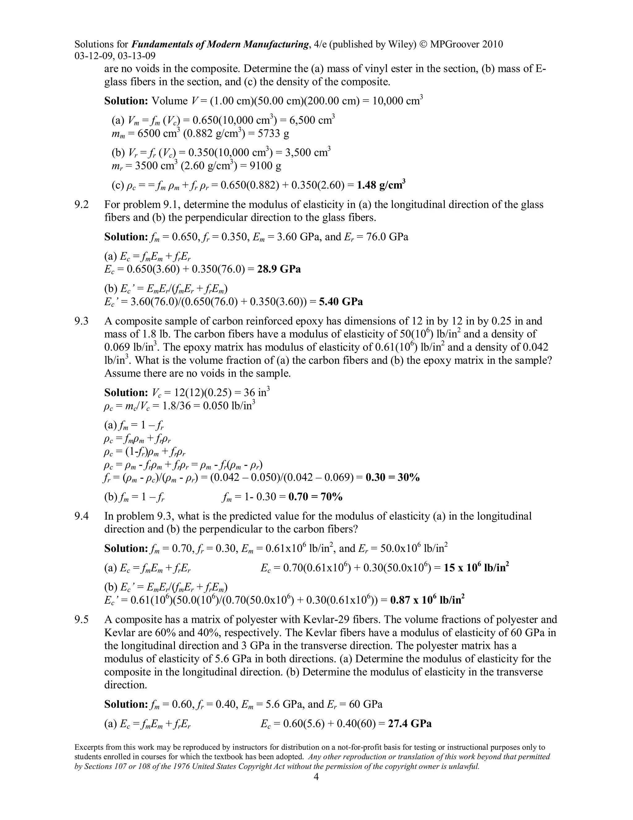 Solutions for Fundamentals of Modern Manufacturing, 4/e (published by Wiley)  MPGroover 2010
03-12-09, 03-13-09
Excerpts from this work may be reproduced by instructors for distribution on a not-for-profit basis for testing or instructional purposes only to
students enrolled in courses for which the textbook has been adopted. Any other reproduction or translation of this work beyond that permitted
by Sections 107 or 108 of the 1976 United States Copyright Act without the permission of the copyright owner is unlawful.
4
are no voids in the composite. Determine the (a) mass of vinyl ester in the section, (b) mass of E-
glass fibers in the section, and (c) the density of the composite.
Solution: Volume V = (1.00 cm)(50.00 cm)(200.00 cm) = 10,000 cm3
(a) Vm = fm (Vc) = 0.650(10,000 cm3
) = 6,500 cm3
mm = 6500 cm3
(0.882 g/cm3
) = 5733 g
(b) Vr = fr (Vc) = 0.350(10,000 cm3
) = 3,500 cm3
mr = 3500 cm3
(2.60 g/cm3
) = 9100 g
(c) ρc = = fm ρm + fr ρr = 0.650(0.882) + 0.350(2.60) = 1.48 g/cm3
9.2 For problem 9.1, determine the modulus of elasticity in (a) the longitudinal direction of the glass
fibers and (b) the perpendicular direction to the glass fibers.
Solution: fm = 0.650, fr = 0.350, Em = 3.60 GPa, and Er = 76.0 GPa
(a) Ec = fmEm + frEr
Ec = 0.650(3.60) + 0.350(76.0) = 28.9 GPa
(b) Ec’ = EmEr/(fmEr + frEm)
Ec’ = 3.60(76.0)/(0.650(76.0) + 0.350(3.60)) = 5.40 GPa
9.3 A composite sample of carbon reinforced epoxy has dimensions of 12 in by 12 in by 0.25 in and
mass of 1.8 lb. The carbon fibers have a modulus of elasticity of 50(106
) lb/in2
and a density of
0.069 lb/in3
. The epoxy matrix has modulus of elasticity of 0.61(106
) lb/in2
and a density of 0.042
lb/in3
. What is the volume fraction of (a) the carbon fibers and (b) the epoxy matrix in the sample?
Assume there are no voids in the sample.
Solution: Vc = 12(12)(0.25) = 36 in3
ρc = mc/Vc = 1.8/36 = 0.050 lb/in3
(a) fm = 1 – fr
ρc = fmρm + frρr
ρc = (1-fr)ρm + frρr
ρc = ρm - frρm + frρr = ρm - fr(ρm - ρr)
fr = (ρm - ρc)/(ρm - ρr) = (0.042 – 0.050)/(0.042 – 0.069) = 0.30 = 30%
(b) fm = 1 – fr fm = 1- 0.30 = 0.70 = 70%
9.4 In problem 9.3, what is the predicted value for the modulus of elasticity (a) in the longitudinal
direction and (b) the perpendicular to the carbon fibers?
Solution: fm = 0.70, fr = 0.30, Em = 0.61x106
lb/in2
, and Er = 50.0x106
lb/in2
(a) Ec = fmEm + frEr Ec = 0.70(0.61x106
) + 0.30(50.0x106
) = 15 x 106
lb/in2
(b) Ec’ = EmEr/(fmEr + frEm)
Ec’ = 0.61(106
)(50.0(106
)/(0.70(50.0x106
) + 0.30(0.61x106
)) = 0.87 x 106
lb/in2
9.5 A composite has a matrix of polyester with Kevlar-29 fibers. The volume fractions of polyester and
Kevlar are 60% and 40%, respectively. The Kevlar fibers have a modulus of elasticity of 60 GPa in
the longitudinal direction and 3 GPa in the transverse direction. The polyester matrix has a
modulus of elasticity of 5.6 GPa in both directions. (a) Determine the modulus of elasticity for the
composite in the longitudinal direction. (b) Determine the modulus of elasticity in the transverse
direction.
Solution: fm = 0.60, fr = 0.40, Em = 5.6 GPa, and Er = 60 GPa
(a) Ec = fmEm + frEr Ec = 0.60(5.6) + 0.40(60) = 27.4 GPa
 