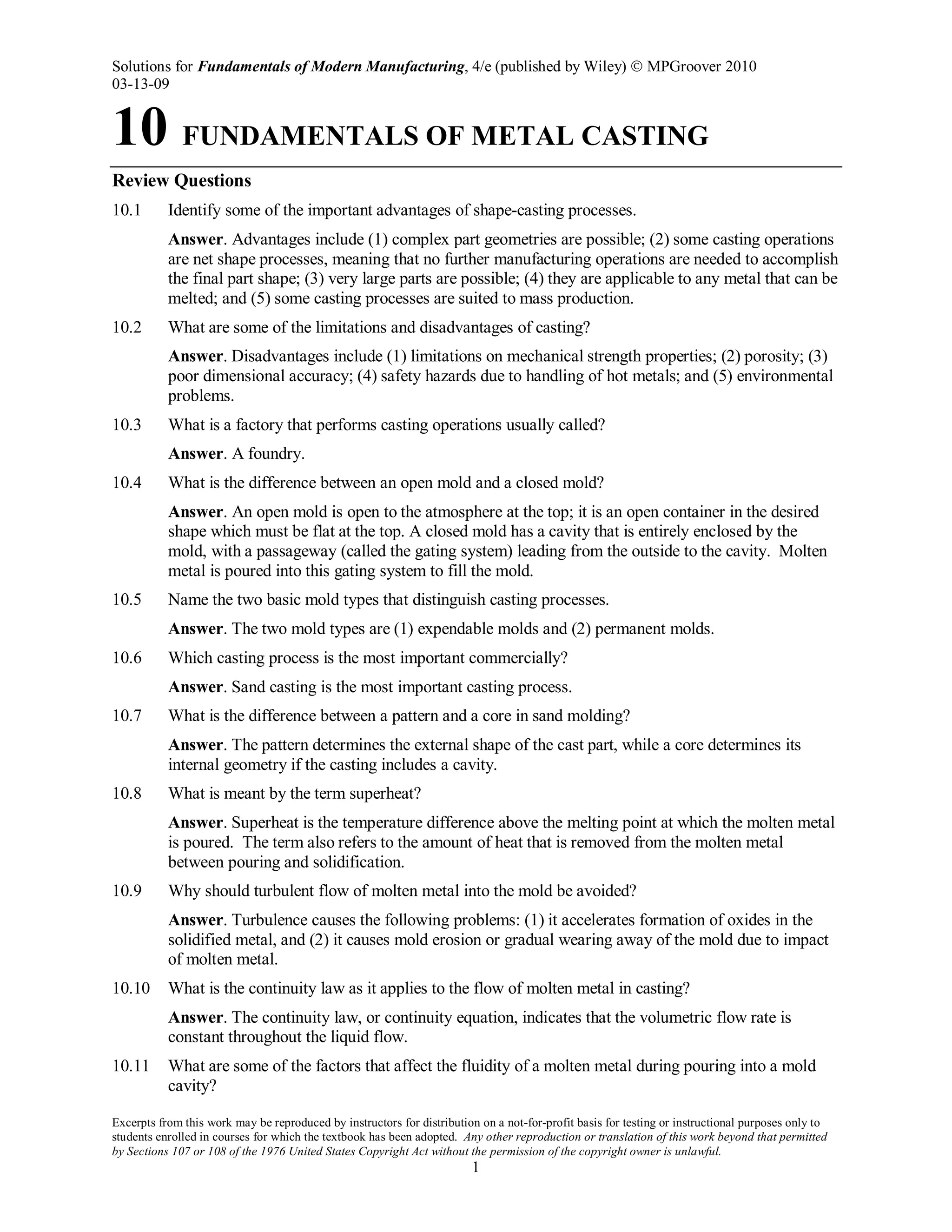 Solutions for Fundamentals of Modern Manufacturing, 4/e (published by Wiley)  MPGroover 2010
03-13-09
Excerpts from this work may be reproduced by instructors for distribution on a not-for-profit basis for testing or instructional purposes only to
students enrolled in courses for which the textbook has been adopted. Any other reproduction or translation of this work beyond that permitted
by Sections 107 or 108 of the 1976 United States Copyright Act without the permission of the copyright owner is unlawful.
1
10 FUNDAMENTALS OF METAL CASTING
Review Questions
10.1 Identify some of the important advantages of shape-casting processes.
Answer. Advantages include (1) complex part geometries are possible; (2) some casting operations
are net shape processes, meaning that no further manufacturing operations are needed to accomplish
the final part shape; (3) very large parts are possible; (4) they are applicable to any metal that can be
melted; and (5) some casting processes are suited to mass production.
10.2 What are some of the limitations and disadvantages of casting?
Answer. Disadvantages include (1) limitations on mechanical strength properties; (2) porosity; (3)
poor dimensional accuracy; (4) safety hazards due to handling of hot metals; and (5) environmental
problems.
10.3 What is a factory that performs casting operations usually called?
Answer. A foundry.
10.4 What is the difference between an open mold and a closed mold?
Answer. An open mold is open to the atmosphere at the top; it is an open container in the desired
shape which must be flat at the top. A closed mold has a cavity that is entirely enclosed by the
mold, with a passageway (called the gating system) leading from the outside to the cavity. Molten
metal is poured into this gating system to fill the mold.
10.5 Name the two basic mold types that distinguish casting processes.
Answer. The two mold types are (1) expendable molds and (2) permanent molds.
10.6 Which casting process is the most important commercially?
Answer. Sand casting is the most important casting process.
10.7 What is the difference between a pattern and a core in sand molding?
Answer. The pattern determines the external shape of the cast part, while a core determines its
internal geometry if the casting includes a cavity.
10.8 What is meant by the term superheat?
Answer. Superheat is the temperature difference above the melting point at which the molten metal
is poured. The term also refers to the amount of heat that is removed from the molten metal
between pouring and solidification.
10.9 Why should turbulent flow of molten metal into the mold be avoided?
Answer. Turbulence causes the following problems: (1) it accelerates formation of oxides in the
solidified metal, and (2) it causes mold erosion or gradual wearing away of the mold due to impact
of molten metal.
10.10 What is the continuity law as it applies to the flow of molten metal in casting?
Answer. The continuity law, or continuity equation, indicates that the volumetric flow rate is
constant throughout the liquid flow.
10.11 What are some of the factors that affect the fluidity of a molten metal during pouring into a mold
cavity?
 