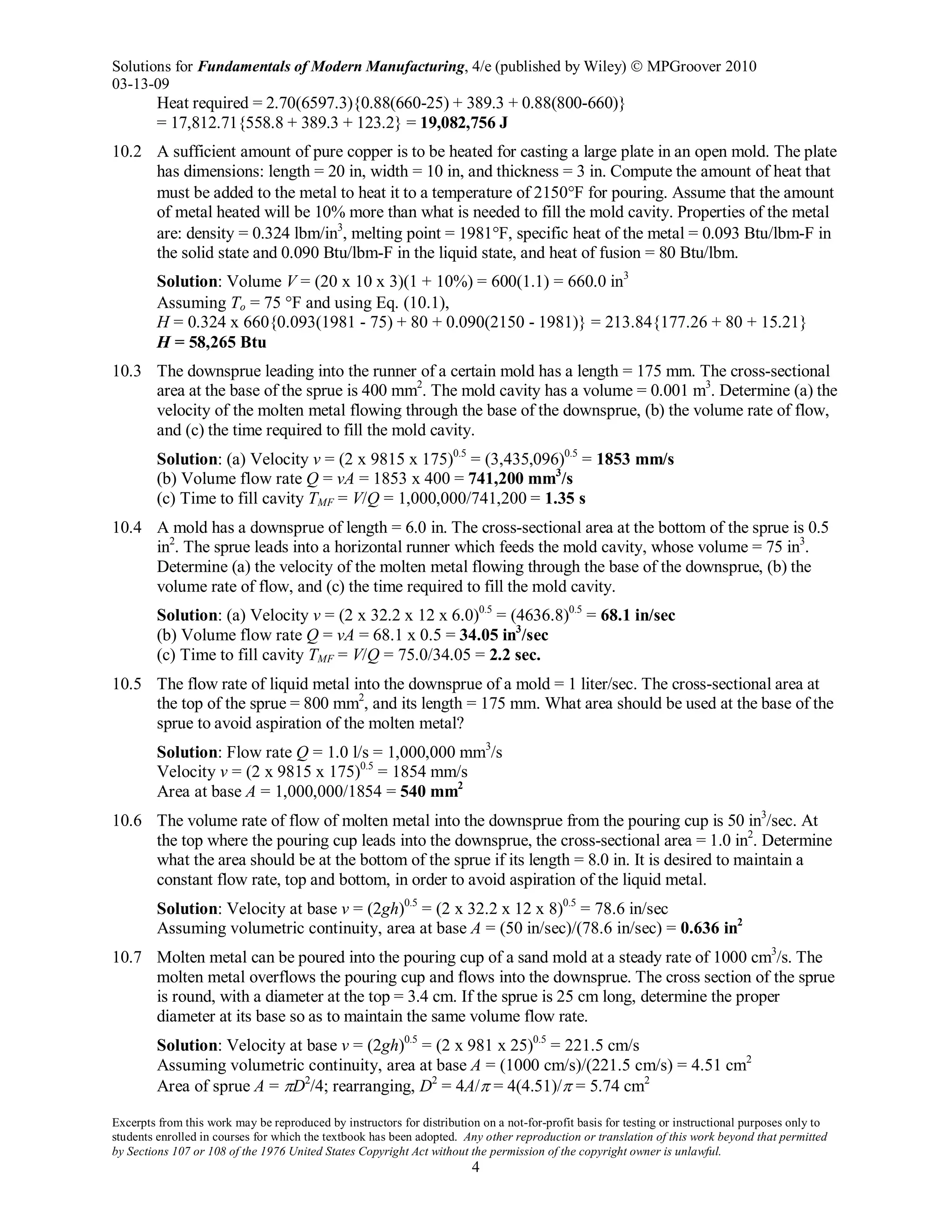 Solutions for Fundamentals of Modern Manufacturing, 4/e (published by Wiley)  MPGroover 2010
03-13-09
Excerpts from this work may be reproduced by instructors for distribution on a not-for-profit basis for testing or instructional purposes only to
students enrolled in courses for which the textbook has been adopted. Any other reproduction or translation of this work beyond that permitted
by Sections 107 or 108 of the 1976 United States Copyright Act without the permission of the copyright owner is unlawful.
4
Heat required = 2.70(6597.3){0.88(660-25) + 389.3 + 0.88(800-660)}
= 17,812.71{558.8 + 389.3 + 123.2} = 19,082,756 J
10.2 A sufficient amount of pure copper is to be heated for casting a large plate in an open mold. The plate
has dimensions: length = 20 in, width = 10 in, and thickness = 3 in. Compute the amount of heat that
must be added to the metal to heat it to a temperature of 2150°F for pouring. Assume that the amount
of metal heated will be 10% more than what is needed to fill the mold cavity. Properties of the metal
are: density = 0.324 lbm/in3
, melting point = 1981°F, specific heat of the metal = 0.093 Btu/lbm-F in
the solid state and 0.090 Btu/lbm-F in the liquid state, and heat of fusion = 80 Btu/lbm.
Solution: Volume V = (20 x 10 x 3)(1 + 10%) = 600(1.1) = 660.0 in3
Assuming To = 75 °F and using Eq. (10.1),
H = 0.324 x 660{0.093(1981 - 75) + 80 + 0.090(2150 - 1981)} = 213.84{177.26 + 80 + 15.21}
H = 58,265 Btu
10.3 The downsprue leading into the runner of a certain mold has a length = 175 mm. The cross-sectional
area at the base of the sprue is 400 mm2
. The mold cavity has a volume = 0.001 m3
. Determine (a) the
velocity of the molten metal flowing through the base of the downsprue, (b) the volume rate of flow,
and (c) the time required to fill the mold cavity.
Solution: (a) Velocity v = (2 x 9815 x 175)0.5
= (3,435,096)0.5
= 1853 mm/s
(b) Volume flow rate Q = vA = 1853 x 400 = 741,200 mm3
/s
(c) Time to fill cavity TMF = V/Q = 1,000,000/741,200 = 1.35 s
10.4 A mold has a downsprue of length = 6.0 in. The cross-sectional area at the bottom of the sprue is 0.5
in2
. The sprue leads into a horizontal runner which feeds the mold cavity, whose volume = 75 in3
.
Determine (a) the velocity of the molten metal flowing through the base of the downsprue, (b) the
volume rate of flow, and (c) the time required to fill the mold cavity.
Solution: (a) Velocity v = (2 x 32.2 x 12 x 6.0)0.5
= (4636.8)0.5
= 68.1 in/sec
(b) Volume flow rate Q = vA = 68.1 x 0.5 = 34.05 in3
/sec
(c) Time to fill cavity TMF = V/Q = 75.0/34.05 = 2.2 sec.
10.5 The flow rate of liquid metal into the downsprue of a mold = 1 liter/sec. The cross-sectional area at
the top of the sprue = 800 mm2
, and its length = 175 mm. What area should be used at the base of the
sprue to avoid aspiration of the molten metal?
Solution: Flow rate Q = 1.0 l/s = 1,000,000 mm3
/s
Velocity v = (2 x 9815 x 175)0.5
= 1854 mm/s
Area at base A = 1,000,000/1854 = 540 mm2
10.6 The volume rate of flow of molten metal into the downsprue from the pouring cup is 50 in3
/sec. At
the top where the pouring cup leads into the downsprue, the cross-sectional area = 1.0 in2
. Determine
what the area should be at the bottom of the sprue if its length = 8.0 in. It is desired to maintain a
constant flow rate, top and bottom, in order to avoid aspiration of the liquid metal.
Solution: Velocity at base v = (2gh)0.5
= (2 x 32.2 x 12 x 8)0.5
= 78.6 in/sec
Assuming volumetric continuity, area at base A = (50 in/sec)/(78.6 in/sec) = 0.636 in2
10.7 Molten metal can be poured into the pouring cup of a sand mold at a steady rate of 1000 cm3
/s. The
molten metal overflows the pouring cup and flows into the downsprue. The cross section of the sprue
is round, with a diameter at the top = 3.4 cm. If the sprue is 25 cm long, determine the proper
diameter at its base so as to maintain the same volume flow rate.
Solution: Velocity at base v = (2gh)0.5
= (2 x 981 x 25)0.5
= 221.5 cm/s
Assuming volumetric continuity, area at base A = (1000 cm/s)/(221.5 cm/s) = 4.51 cm2
Area of sprue A = πD2
/4; rearranging, D2
= 4A/π = 4(4.51)/π = 5.74 cm2
 