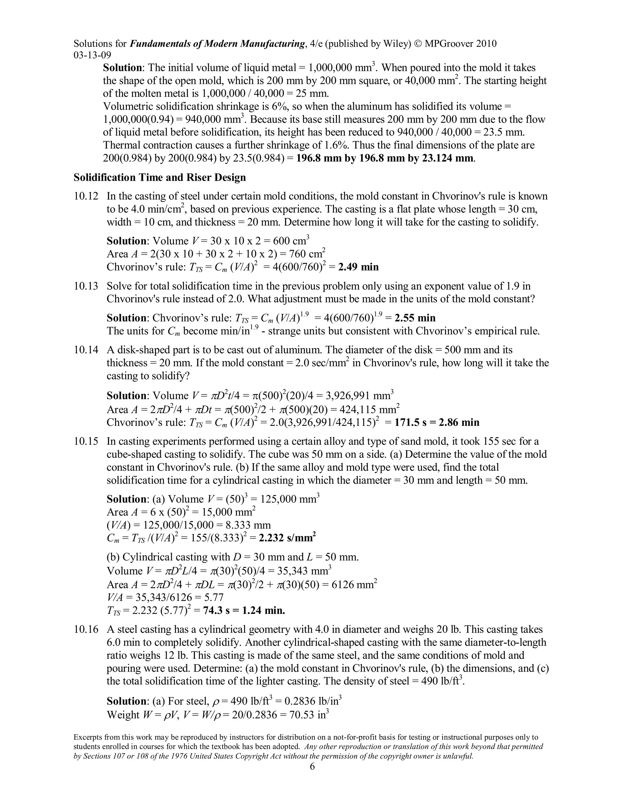 Solutions for Fundamentals of Modern Manufacturing, 4/e (published by Wiley)  MPGroover 2010
03-13-09
Excerpts from this work may be reproduced by instructors for distribution on a not-for-profit basis for testing or instructional purposes only to
students enrolled in courses for which the textbook has been adopted. Any other reproduction or translation of this work beyond that permitted
by Sections 107 or 108 of the 1976 United States Copyright Act without the permission of the copyright owner is unlawful.
6
Solution: The initial volume of liquid metal = 1,000,000 mm3
. When poured into the mold it takes
the shape of the open mold, which is 200 mm by 200 mm square, or 40,000 mm2
. The starting height
of the molten metal is 1,000,000 / 40,000 = 25 mm.
Volumetric solidification shrinkage is 6%, so when the aluminum has solidified its volume =
1,000,000(0.94) = 940,000 mm3
. Because its base still measures 200 mm by 200 mm due to the flow
of liquid metal before solidification, its height has been reduced to 940,000 / 40,000 = 23.5 mm.
Thermal contraction causes a further shrinkage of 1.6%. Thus the final dimensions of the plate are
200(0.984) by 200(0.984) by 23.5(0.984) = 196.8 mm by 196.8 mm by 23.124 mm.
Solidification Time and Riser Design
10.12 In the casting of steel under certain mold conditions, the mold constant in Chvorinov's rule is known
to be 4.0 min/cm2
, based on previous experience. The casting is a flat plate whose length = 30 cm,
width = 10 cm, and thickness = 20 mm. Determine how long it will take for the casting to solidify.
Solution: Volume V = 30 x 10 x 2 = 600 cm3
Area A = 2(30 x 10 + 30 x 2 + 10 x 2) = 760 cm2
Chvorinov’s rule: TTS = Cm (V/A)2
= 4(600/760)2
= 2.49 min
10.13 Solve for total solidification time in the previous problem only using an exponent value of 1.9 in
Chvorinov's rule instead of 2.0. What adjustment must be made in the units of the mold constant?
Solution: Chvorinov’s rule: TTS = Cm (V/A)1.9
= 4(600/760)1.9
= 2.55 min
The units for Cm become min/in1.9
- strange units but consistent with Chvorinov’s empirical rule.
10.14 A disk-shaped part is to be cast out of aluminum. The diameter of the disk = 500 mm and its
thickness = 20 mm. If the mold constant = 2.0 sec/mm2
in Chvorinov's rule, how long will it take the
casting to solidify?
Solution: Volume V = πD2
t/4 = π(500)2
(20)/4 = 3,926,991 mm3
Area A = 2πD2
/4 + πDt = π(500)2
/2 + π(500)(20) = 424,115 mm2
Chvorinov’s rule: TTS = Cm (V/A)2
= 2.0(3,926,991/424,115)2
= 171.5 s = 2.86 min
10.15 In casting experiments performed using a certain alloy and type of sand mold, it took 155 sec for a
cube-shaped casting to solidify. The cube was 50 mm on a side. (a) Determine the value of the mold
constant in Chvorinov's rule. (b) If the same alloy and mold type were used, find the total
solidification time for a cylindrical casting in which the diameter = 30 mm and length = 50 mm.
Solution: (a) Volume V = (50)3
= 125,000 mm3
Area A = 6 x (50)2
= 15,000 mm2
(V/A) = 125,000/15,000 = 8.333 mm
Cm = TTS /(V/A)2
= 155/(8.333)2
= 2.232 s/mm2
(b) Cylindrical casting with D = 30 mm and L = 50 mm.
Volume V = πD2
L/4 = π(30)2
(50)/4 = 35,343 mm3
Area A = 2πD2
/4 + πDL = π(30)2
/2 + π(30)(50) = 6126 mm2
V/A = 35,343/6126 = 5.77
TTS = 2.232 (5.77)2
= 74.3 s = 1.24 min.
10.16 A steel casting has a cylindrical geometry with 4.0 in diameter and weighs 20 lb. This casting takes
6.0 min to completely solidify. Another cylindrical-shaped casting with the same diameter-to-length
ratio weighs 12 lb. This casting is made of the same steel, and the same conditions of mold and
pouring were used. Determine: (a) the mold constant in Chvorinov's rule, (b) the dimensions, and (c)
the total solidification time of the lighter casting. The density of steel = 490 lb/ft3
.
Solution: (a) For steel, ρ = 490 lb/ft3
= 0.2836 lb/in3
Weight W = ρV, V = W/ρ = 20/0.2836 = 70.53 in3
 