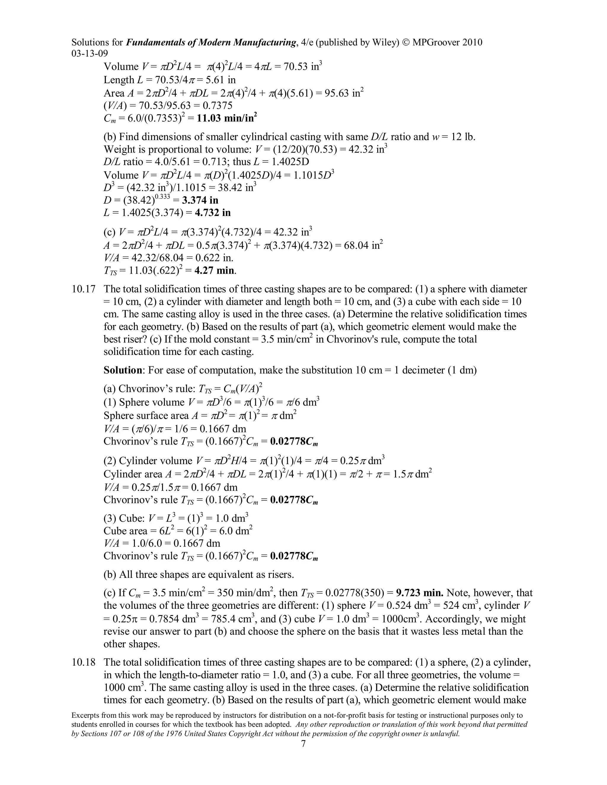 Solutions for Fundamentals of Modern Manufacturing, 4/e (published by Wiley)  MPGroover 2010
03-13-09
Excerpts from this work may be reproduced by instructors for distribution on a not-for-profit basis for testing or instructional purposes only to
students enrolled in courses for which the textbook has been adopted. Any other reproduction or translation of this work beyond that permitted
by Sections 107 or 108 of the 1976 United States Copyright Act without the permission of the copyright owner is unlawful.
7
Volume V = πD2
L/4 = π(4)2
L/4 = 4πL = 70.53 in3
Length L = 70.53/4π = 5.61 in
Area A = 2πD2
/4 + πDL = 2π(4)2
/4 + π(4)(5.61) = 95.63 in2
(V/A) = 70.53/95.63 = 0.7375
Cm = 6.0/(0.7353)2
= 11.03 min/in2
(b) Find dimensions of smaller cylindrical casting with same D/L ratio and w = 12 lb.
Weight is proportional to volume: V = (12/20)(70.53) = 42.32 in3
D/L ratio = 4.0/5.61 = 0.713; thus L = 1.4025D
Volume V = πD2
L/4 = π(D)2
(1.4025D)/4 = 1.1015D3
D3
= (42.32 in3
)/1.1015 = 38.42 in3
D = (38.42)0.333
= 3.374 in
L = 1.4025(3.374) = 4.732 in
(c) V = πD2
L/4 = π(3.374)2
(4.732)/4 = 42.32 in3
A = 2πD2
/4 + πDL = 0.5π(3.374)2
+ π(3.374)(4.732) = 68.04 in2
V/A = 42.32/68.04 = 0.622 in.
TTS = 11.03(.622)2
= 4.27 min.
10.17 The total solidification times of three casting shapes are to be compared: (1) a sphere with diameter
= 10 cm, (2) a cylinder with diameter and length both = 10 cm, and (3) a cube with each side = 10
cm. The same casting alloy is used in the three cases. (a) Determine the relative solidification times
for each geometry. (b) Based on the results of part (a), which geometric element would make the
best riser? (c) If the mold constant = 3.5 min/cm2
in Chvorinov's rule, compute the total
solidification time for each casting.
Solution: For ease of computation, make the substitution 10 cm = 1 decimeter (1 dm)
(a) Chvorinov’s rule: TTS = Cm(V/A)2
(1) Sphere volume V = πD3
/6 = π(1)3
/6 = π/6 dm3
Sphere surface area A = πD2
= π(1)2
= π dm2
V/A = (π/6)/π = 1/6 = 0.1667 dm
Chvorinov’s rule TTS = (0.1667)2
Cm = 0.02778Cm
(2) Cylinder volume V = πD2
H/4 = π(1)2
(1)/4 = π/4 = 0.25π dm3
Cylinder area A = 2πD2
/4 + πDL = 2π(1)2
/4 + π(1)(1) = π/2 + π = 1.5π dm2
V/A = 0.25π/1.5π = 0.1667 dm
Chvorinov’s rule TTS = (0.1667)2
Cm = 0.02778Cm
(3) Cube: V = L3
= (1)3
= 1.0 dm3
Cube area = 6L2
= 6(1)2
= 6.0 dm2
V/A = 1.0/6.0 = 0.1667 dm
Chvorinov’s rule TTS = (0.1667)2
Cm = 0.02778Cm
(b) All three shapes are equivalent as risers.
(c) If Cm = 3.5 min/cm2
= 350 min/dm2
, then TTS = 0.02778(350) = 9.723 min. Note, however, that
the volumes of the three geometries are different: (1) sphere V = 0.524 dm3
= 524 cm3
, cylinder V
= 0.25π = 0.7854 dm3
= 785.4 cm3
, and (3) cube V = 1.0 dm3
= 1000cm3
. Accordingly, we might
revise our answer to part (b) and choose the sphere on the basis that it wastes less metal than the
other shapes.
10.18 The total solidification times of three casting shapes are to be compared: (1) a sphere, (2) a cylinder,
in which the length-to-diameter ratio = 1.0, and (3) a cube. For all three geometries, the volume =
1000 cm3
. The same casting alloy is used in the three cases. (a) Determine the relative solidification
times for each geometry. (b) Based on the results of part (a), which geometric element would make
 