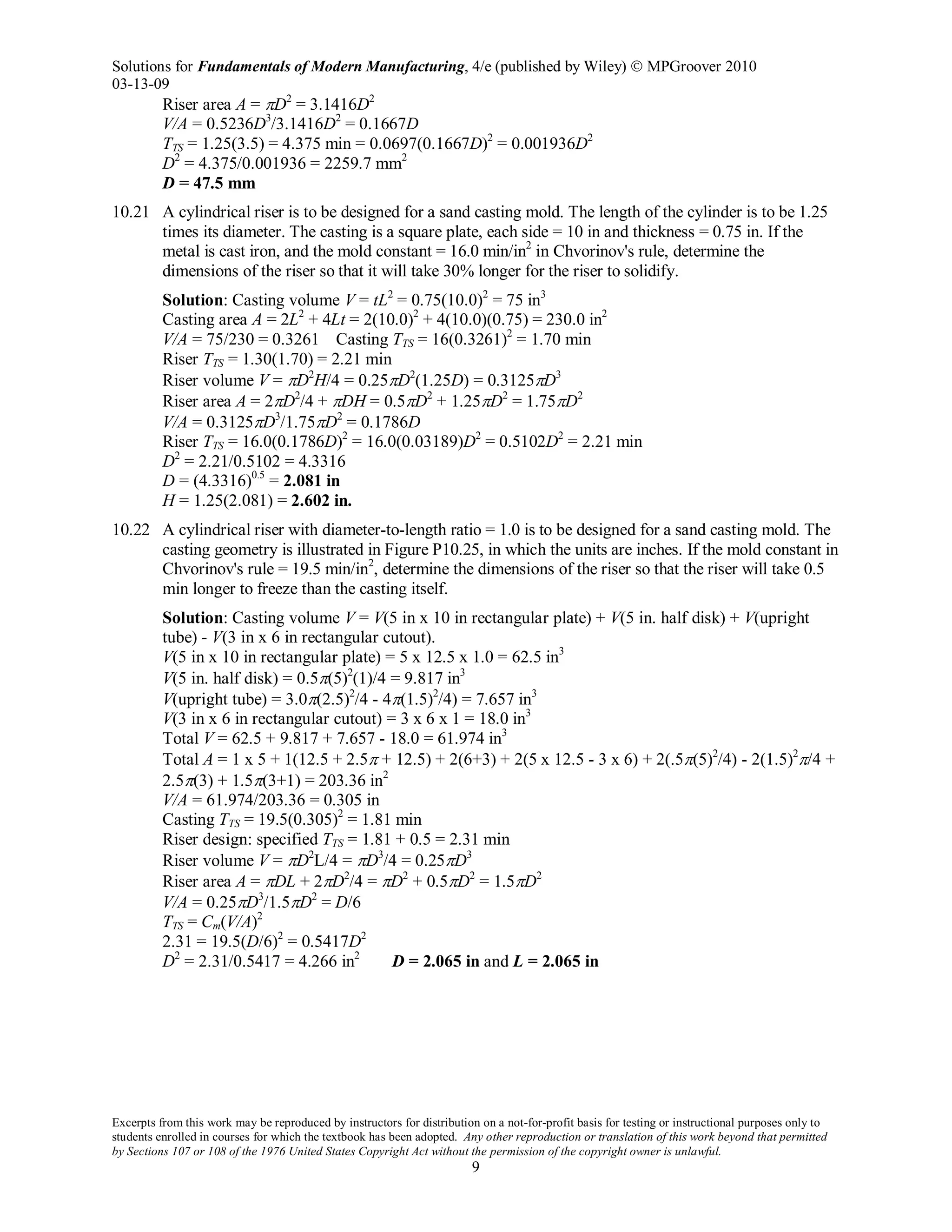 Solutions for Fundamentals of Modern Manufacturing, 4/e (published by Wiley)  MPGroover 2010
03-13-09
Excerpts from this work may be reproduced by instructors for distribution on a not-for-profit basis for testing or instructional purposes only to
students enrolled in courses for which the textbook has been adopted. Any other reproduction or translation of this work beyond that permitted
by Sections 107 or 108 of the 1976 United States Copyright Act without the permission of the copyright owner is unlawful.
9
Riser area A = πD2
= 3.1416D2
V/A = 0.5236D3
/3.1416D2
= 0.1667D
TTS = 1.25(3.5) = 4.375 min = 0.0697(0.1667D)2
= 0.001936D2
D2
= 4.375/0.001936 = 2259.7 mm2
D = 47.5 mm
10.21 A cylindrical riser is to be designed for a sand casting mold. The length of the cylinder is to be 1.25
times its diameter. The casting is a square plate, each side = 10 in and thickness = 0.75 in. If the
metal is cast iron, and the mold constant = 16.0 min/in2
in Chvorinov's rule, determine the
dimensions of the riser so that it will take 30% longer for the riser to solidify.
Solution: Casting volume V = tL2
= 0.75(10.0)2
= 75 in3
Casting area A = 2L2
+ 4Lt = 2(10.0)2
+ 4(10.0)(0.75) = 230.0 in2
V/A = 75/230 = 0.3261 Casting TTS = 16(0.3261)2
= 1.70 min
Riser TTS = 1.30(1.70) = 2.21 min
Riser volume V = πD2
H/4 = 0.25πD2
(1.25D) = 0.3125πD3
Riser area A = 2πD2
/4 + πDH = 0.5πD2
+ 1.25πD2
= 1.75πD2
V/A = 0.3125πD3
/1.75πD2
= 0.1786D
Riser TTS = 16.0(0.1786D)2
= 16.0(0.03189)D2
= 0.5102D2
= 2.21 min
D2
= 2.21/0.5102 = 4.3316
D = (4.3316)0.5
= 2.081 in
H = 1.25(2.081) = 2.602 in.
10.22 A cylindrical riser with diameter-to-length ratio = 1.0 is to be designed for a sand casting mold. The
casting geometry is illustrated in Figure P10.25, in which the units are inches. If the mold constant in
Chvorinov's rule = 19.5 min/in2
, determine the dimensions of the riser so that the riser will take 0.5
min longer to freeze than the casting itself.
Solution: Casting volume V = V(5 in x 10 in rectangular plate) + V(5 in. half disk) + V(upright
tube) - V(3 in x 6 in rectangular cutout).
V(5 in x 10 in rectangular plate) = 5 x 12.5 x 1.0 = 62.5 in3
V(5 in. half disk) = 0.5π(5)2
(1)/4 = 9.817 in3
V(upright tube) = 3.0π(2.5)2
/4 - 4π(1.5)2
/4) = 7.657 in3
V(3 in x 6 in rectangular cutout) = 3 x 6 x 1 = 18.0 in3
Total V = 62.5 + 9.817 + 7.657 - 18.0 = 61.974 in3
Total A = 1 x 5 + 1(12.5 + 2.5π + 12.5) + 2(6+3) + 2(5 x 12.5 - 3 x 6) + 2(.5π(5)2
/4) - 2(1.5)2
π/4 +
2.5π(3) + 1.5π(3+1) = 203.36 in2
V/A = 61.974/203.36 = 0.305 in
Casting TTS = 19.5(0.305)2
= 1.81 min
Riser design: specified TTS = 1.81 + 0.5 = 2.31 min
Riser volume V = πD2
L/4 = πD3
/4 = 0.25πD3
Riser area A = πDL + 2πD2
/4 = πD2
+ 0.5πD2
= 1.5πD2
V/A = 0.25πD3
/1.5πD2
= D/6
TTS = Cm(V/A)2
2.31 = 19.5(D/6)2
= 0.5417D2
D2
= 2.31/0.5417 = 4.266 in2
D = 2.065 in and L = 2.065 in
 