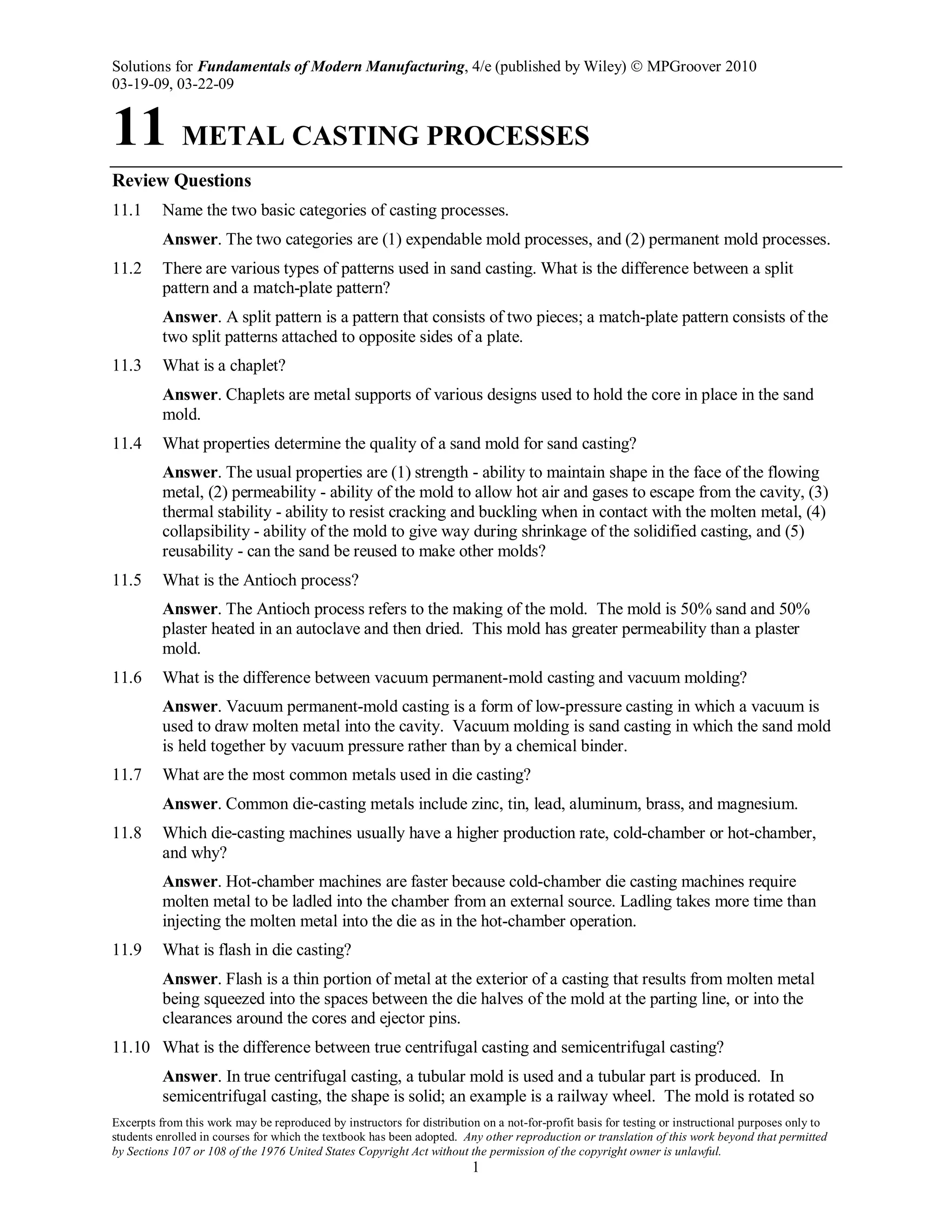 Solutions for Fundamentals of Modern Manufacturing, 4/e (published by Wiley)  MPGroover 2010
03-19-09, 03-22-09
Excerpts from this work may be reproduced by instructors for distribution on a not-for-profit basis for testing or instructional purposes only to
students enrolled in courses for which the textbook has been adopted. Any other reproduction or translation of this work beyond that permitted
by Sections 107 or 108 of the 1976 United States Copyright Act without the permission of the copyright owner is unlawful.
1
11 METAL CASTING PROCESSES
Review Questions
11.1 Name the two basic categories of casting processes.
Answer. The two categories are (1) expendable mold processes, and (2) permanent mold processes.
11.2 There are various types of patterns used in sand casting. What is the difference between a split
pattern and a match-plate pattern?
Answer. A split pattern is a pattern that consists of two pieces; a match-plate pattern consists of the
two split patterns attached to opposite sides of a plate.
11.3 What is a chaplet?
Answer. Chaplets are metal supports of various designs used to hold the core in place in the sand
mold.
11.4 What properties determine the quality of a sand mold for sand casting?
Answer. The usual properties are (1) strength - ability to maintain shape in the face of the flowing
metal, (2) permeability - ability of the mold to allow hot air and gases to escape from the cavity, (3)
thermal stability - ability to resist cracking and buckling when in contact with the molten metal, (4)
collapsibility - ability of the mold to give way during shrinkage of the solidified casting, and (5)
reusability - can the sand be reused to make other molds?
11.5 What is the Antioch process?
Answer. The Antioch process refers to the making of the mold. The mold is 50% sand and 50%
plaster heated in an autoclave and then dried. This mold has greater permeability than a plaster
mold.
11.6 What is the difference between vacuum permanent-mold casting and vacuum molding?
Answer. Vacuum permanent-mold casting is a form of low-pressure casting in which a vacuum is
used to draw molten metal into the cavity. Vacuum molding is sand casting in which the sand mold
is held together by vacuum pressure rather than by a chemical binder.
11.7 What are the most common metals used in die casting?
Answer. Common die-casting metals include zinc, tin, lead, aluminum, brass, and magnesium.
11.8 Which die-casting machines usually have a higher production rate, cold-chamber or hot-chamber,
and why?
Answer. Hot-chamber machines are faster because cold-chamber die casting machines require
molten metal to be ladled into the chamber from an external source. Ladling takes more time than
injecting the molten metal into the die as in the hot-chamber operation.
11.9 What is flash in die casting?
Answer. Flash is a thin portion of metal at the exterior of a casting that results from molten metal
being squeezed into the spaces between the die halves of the mold at the parting line, or into the
clearances around the cores and ejector pins.
11.10 What is the difference between true centrifugal casting and semicentrifugal casting?
Answer. In true centrifugal casting, a tubular mold is used and a tubular part is produced. In
semicentrifugal casting, the shape is solid; an example is a railway wheel. The mold is rotated so
 
