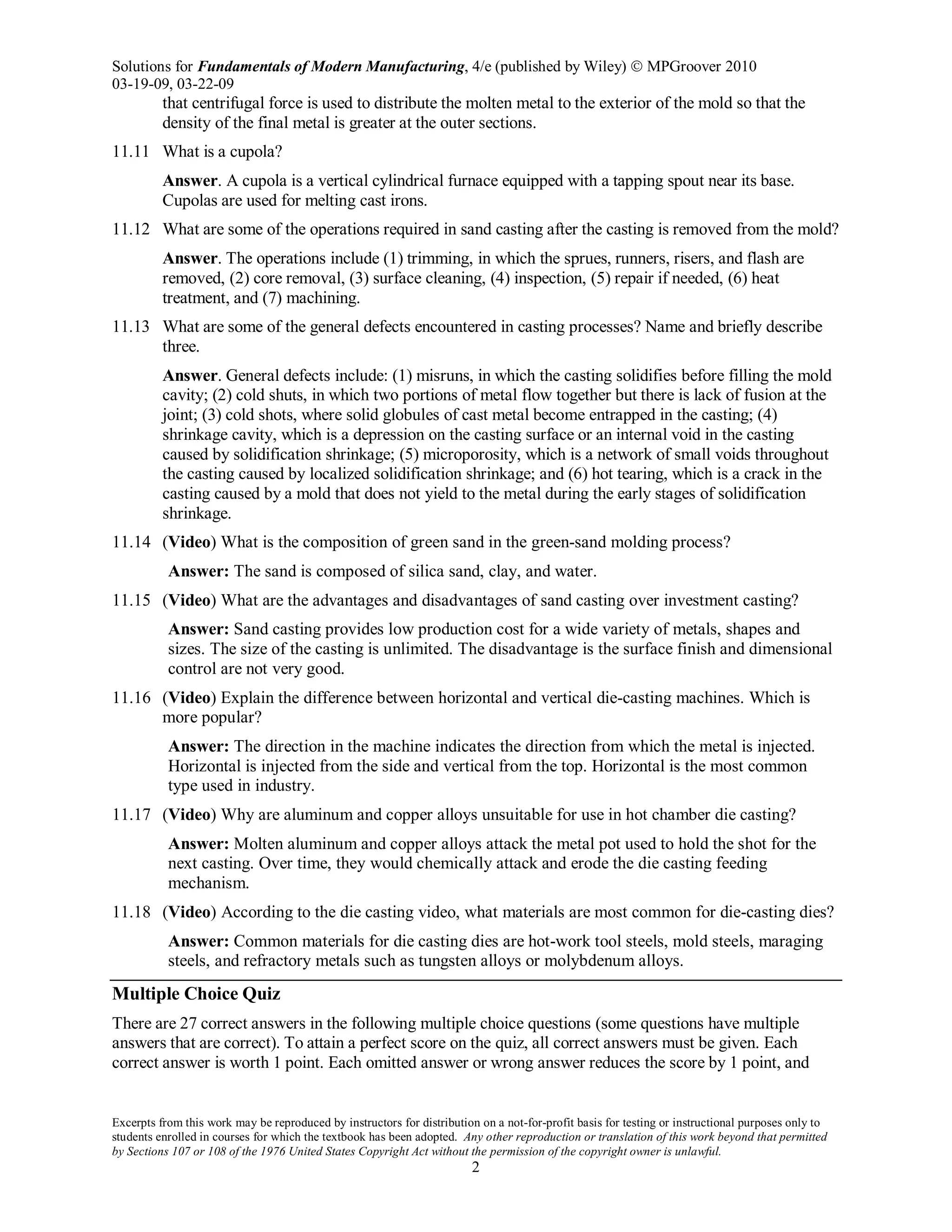 Solutions for Fundamentals of Modern Manufacturing, 4/e (published by Wiley)  MPGroover 2010
03-19-09, 03-22-09
Excerpts from this work may be reproduced by instructors for distribution on a not-for-profit basis for testing or instructional purposes only to
students enrolled in courses for which the textbook has been adopted. Any other reproduction or translation of this work beyond that permitted
by Sections 107 or 108 of the 1976 United States Copyright Act without the permission of the copyright owner is unlawful.
2
that centrifugal force is used to distribute the molten metal to the exterior of the mold so that the
density of the final metal is greater at the outer sections.
11.11 What is a cupola?
Answer. A cupola is a vertical cylindrical furnace equipped with a tapping spout near its base.
Cupolas are used for melting cast irons.
11.12 What are some of the operations required in sand casting after the casting is removed from the mold?
Answer. The operations include (1) trimming, in which the sprues, runners, risers, and flash are
removed, (2) core removal, (3) surface cleaning, (4) inspection, (5) repair if needed, (6) heat
treatment, and (7) machining.
11.13 What are some of the general defects encountered in casting processes? Name and briefly describe
three.
Answer. General defects include: (1) misruns, in which the casting solidifies before filling the mold
cavity; (2) cold shuts, in which two portions of metal flow together but there is lack of fusion at the
joint; (3) cold shots, where solid globules of cast metal become entrapped in the casting; (4)
shrinkage cavity, which is a depression on the casting surface or an internal void in the casting
caused by solidification shrinkage; (5) microporosity, which is a network of small voids throughout
the casting caused by localized solidification shrinkage; and (6) hot tearing, which is a crack in the
casting caused by a mold that does not yield to the metal during the early stages of solidification
shrinkage.
11.14 (Video) What is the composition of green sand in the green-sand molding process?
Answer: The sand is composed of silica sand, clay, and water.
11.15 (Video) What are the advantages and disadvantages of sand casting over investment casting?
Answer: Sand casting provides low production cost for a wide variety of metals, shapes and
sizes. The size of the casting is unlimited. The disadvantage is the surface finish and dimensional
control are not very good.
11.16 (Video) Explain the difference between horizontal and vertical die-casting machines. Which is
more popular?
Answer: The direction in the machine indicates the direction from which the metal is injected.
Horizontal is injected from the side and vertical from the top. Horizontal is the most common
type used in industry.
11.17 (Video) Why are aluminum and copper alloys unsuitable for use in hot chamber die casting?
Answer: Molten aluminum and copper alloys attack the metal pot used to hold the shot for the
next casting. Over time, they would chemically attack and erode the die casting feeding
mechanism.
11.18 (Video) According to the die casting video, what materials are most common for die-casting dies?
Answer: Common materials for die casting dies are hot-work tool steels, mold steels, maraging
steels, and refractory metals such as tungsten alloys or molybdenum alloys.
Multiple Choice Quiz
There are 27 correct answers in the following multiple choice questions (some questions have multiple
answers that are correct). To attain a perfect score on the quiz, all correct answers must be given. Each
correct answer is worth 1 point. Each omitted answer or wrong answer reduces the score by 1 point, and
 